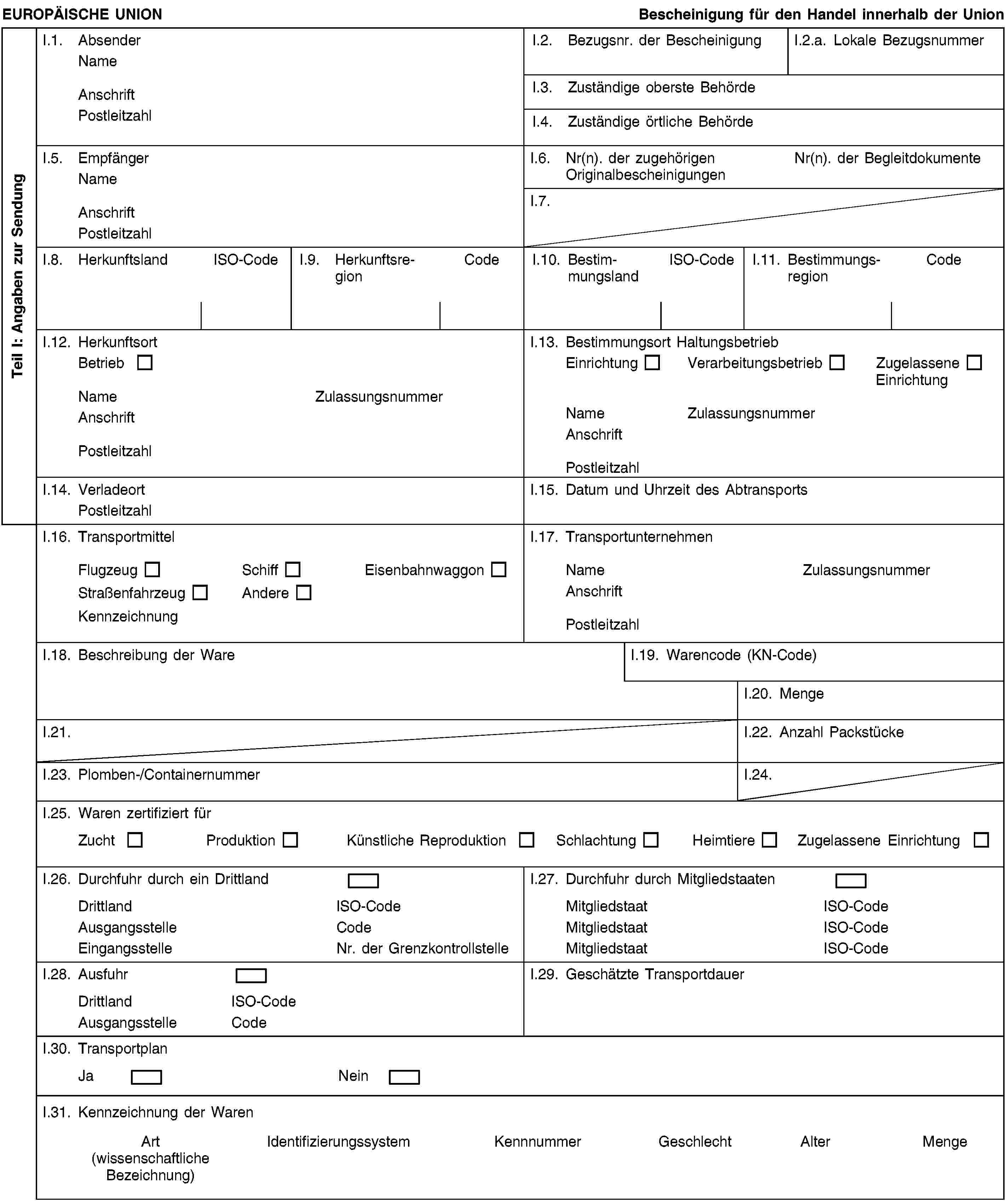 Teil I: Angaben zur SendungEUROPÄISCHE UNIONBescheinigung für den Handel innerhalb der UnionI.1. AbsenderNameAnschriftPostleitzahlI.2. Bezugsnr. der BescheinigungI.2.a. Lokale BezugsnummerI.3. Zuständige oberste BehördeI.4. Zuständige örtliche BehördeI.5. EmpfängerNameAnschriftPostleitzahlI.6. Nr(n). der zugehörigen OriginalbescheinigungenNr(n). der BegleitdokumenteI.7.I.8. HerkunftslandISO-CodeI.9. HerkunftsregionCodeI.10. BestimmungslandISO-CodeI.11. BestimmungsregionCodeI.12. HerkunftsortBetriebNameZulassungsnummerAnschriftPostleitzahlI.13. Bestimmungsort HaltungsbetriebEinrichtungVerarbeitungsbetriebZugelassene EinrichtungNameZulassungsnummerAnschriftPostleitzahlI.14. VerladeortPostleitzahlI.15. Datum und Uhrzeit des AbtransportsI.16. TransportmittelFlugzeugSchiffEisenbahnwaggonStraßenfahrzeugAndereKennzeichnungI.17. TransportunternehmenNameZulassungsnummerAnschriftPostleitzahlI.18. Beschreibung der WareI.19. Warencode (KN-Code)I.20. MengeI.21.I.22. Anzahl PackstückeI.23. Plomben-/ContainernummerI.24.I.25. Waren zertifiziert fürZuchtProduktionKünstliche ReproduktionSchlachtungHeimtiereZugelassene EinrichtungI.26. Durchfuhr durch ein DrittlandDrittlandISO-CodeAusgangsstelleCodeEingangsstelleNr. der GrenzkontrollstelleI.27. Durchfuhr durch MitgliedstaatenMitgliedstaatISO-CodeMitgliedstaatISO-CodeMitgliedstaatISO-CodeI.28. AusfuhrDrittlandISO-CodeAusgangsstelleCodeI.29. Geschätzte TransportdauerI.30. TransportplanJaNeinI.31. Kennzeichnung der WarenArt(wissenschaftliche Bezeichnung)IdentifizierungssystemKennnummerGeschlechtAlterMenge