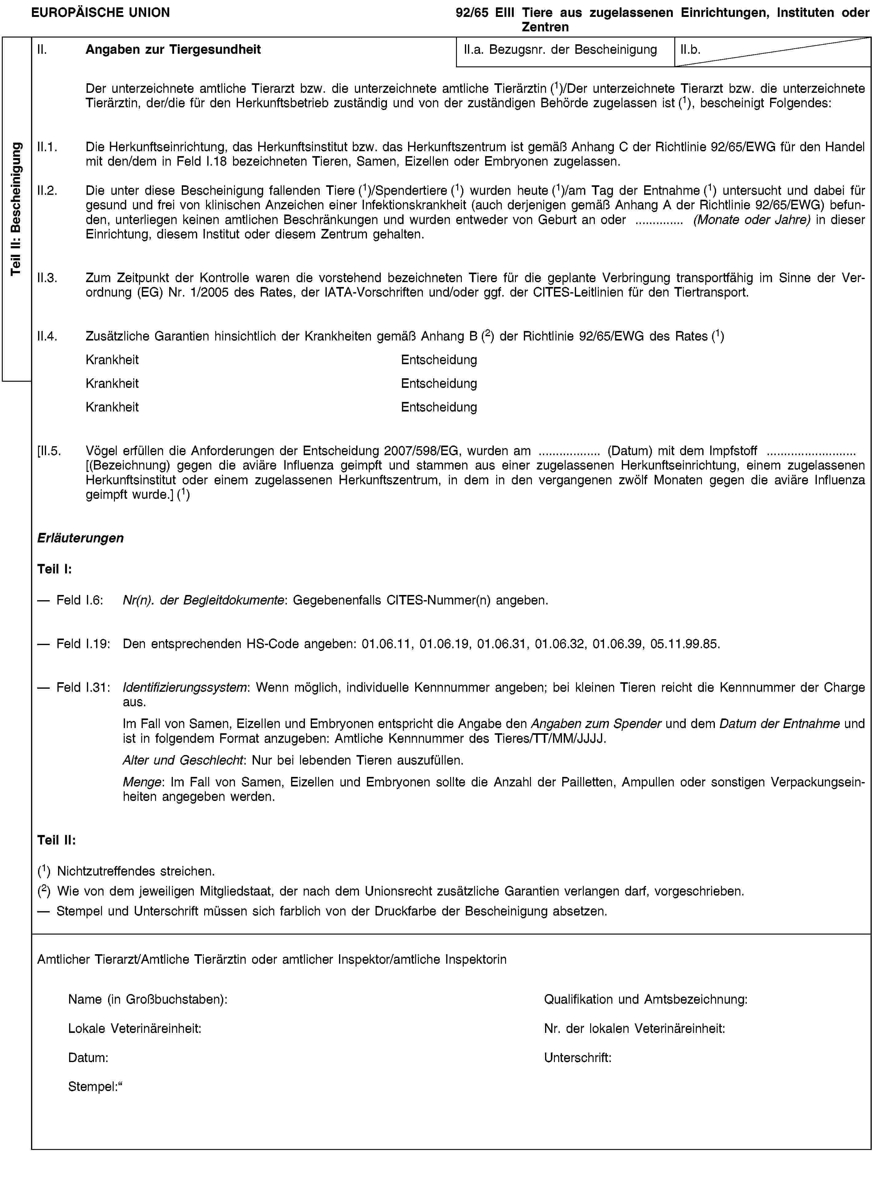 Teil II: BescheinigungEUROPÄISCHE UNION92/65 EIII Tiere aus zugelassenen Einrichtungen, Instituten oder ZentrenII. Angaben zur TiergesundheitII.a. Bezugsnr. der BescheinigungII.b.Der unterzeichnete amtliche Tierarzt bzw. die unterzeichnete amtliche Tierärztin (1)/Der unterzeichnete Tierarzt bzw. die unterzeichnete Tierärztin, der/die für den Herkunftsbetrieb zuständig und von der zuständigen Behörde zugelassen ist (1), bescheinigt Folgendes:II.1. Die Herkunftseinrichtung, das Herkunftsinstitut bzw. das Herkunftszentrum ist gemäß Anhang C der Richtlinie 92/65/EWG für den Handel mit den/dem in Feld I.18 bezeichneten Tieren, Samen, Eizellen oder Embryonen zugelassen.II.2. Die unter diese Bescheinigung fallenden Tiere (1)/Spendertiere (1) wurden heute (1)/am Tag der Entnahme (1) untersucht und dabei für gesund und frei von klinischen Anzeichen einer Infektionskrankheit (auch derjenigen gemäß Anhang A der Richtlinie 92/65/EWG) befunden, unterliegen keinen amtlichen Beschränkungen und wurden entweder von Geburt an oder … (Monate oder Jahre) in dieser Einrichtung, diesem Institut oder diesem Zentrum gehalten.II.3. Zum Zeitpunkt der Kontrolle waren die vorstehend bezeichneten Tiere für die geplante Verbringung transportfähig im Sinne der Verordnung (EG) Nr. 1/2005 des Rates, der IATA-Vorschriften und/oder ggf. der CITES-Leitlinien für den Tiertransport.II.4. Zusätzliche Garantien hinsichtlich der Krankheiten gemäß Anhang B (2) der Richtlinie 92/65/EWG des Rates (1)KrankheitEntscheidungKrankheitEntscheidungKrankheitEntscheidung[II.5. Vögel erfüllen die Anforderungen der Entscheidung 2007/598/EG, wurden am … (Datum) mit dem Impfstoff … [(Bezeichnung) gegen die aviäre Influenza geimpft und stammen aus einer zugelassenen Herkunftseinrichtung, einem zugelassenen Herkunftsinstitut oder einem zugelassenen Herkunftszentrum, in dem in den vergangenen zwölf Monaten gegen die aviäre Influenza geimpft wurde.] (1)ErläuterungenTeil I:Feld I.6: Nr(n). der Begleitdokumente: Gegebenenfalls CITES-Nummer(n) angeben.Feld I.19: Den entsprechenden HS-Code angeben: 01.06.11, 01.06.19, 01.06.31, 01.06.32, 01.06.39, 05.11.99.85.Feld I.31: Identifizierungssystem: Wenn möglich, individuelle Kennnummer angeben; bei kleinen Tieren reicht die Kennnummer der Charge aus.Im Fall von Samen, Eizellen und Embryonen entspricht die Angabe den Angaben zum Spender und dem Datum der Entnahme und ist in folgendem Format anzugeben: Amtliche Kennnummer des Tieres/TT/MM/JJJJ.Alter und Geschlecht: Nur bei lebenden Tieren auszufüllen.Menge: Im Fall von Samen, Eizellen und Embryonen sollte die Anzahl der Pailletten, Ampullen oder sonstigen Verpackungseinheiten angegeben werden.Teil II:(1) Nichtzutreffendes streichen.(2) Wie von dem jeweiligen Mitgliedstaat, der nach dem Unionsrecht zusätzliche Garantien verlangen darf, vorgeschrieben.Stempel und Unterschrift müssen sich farblich von der Druckfarbe der Bescheinigung absetzen.Amtlicher Tierarzt/Amtliche Tierärztin oder amtlicher Inspektor/amtliche InspektorinName (in Großbuchstaben):Qualifikation und Amtsbezeichnung:Lokale Veterinäreinheit:Nr. der lokalen Veterinäreinheit:Datum:Unterschrift:Stempel: