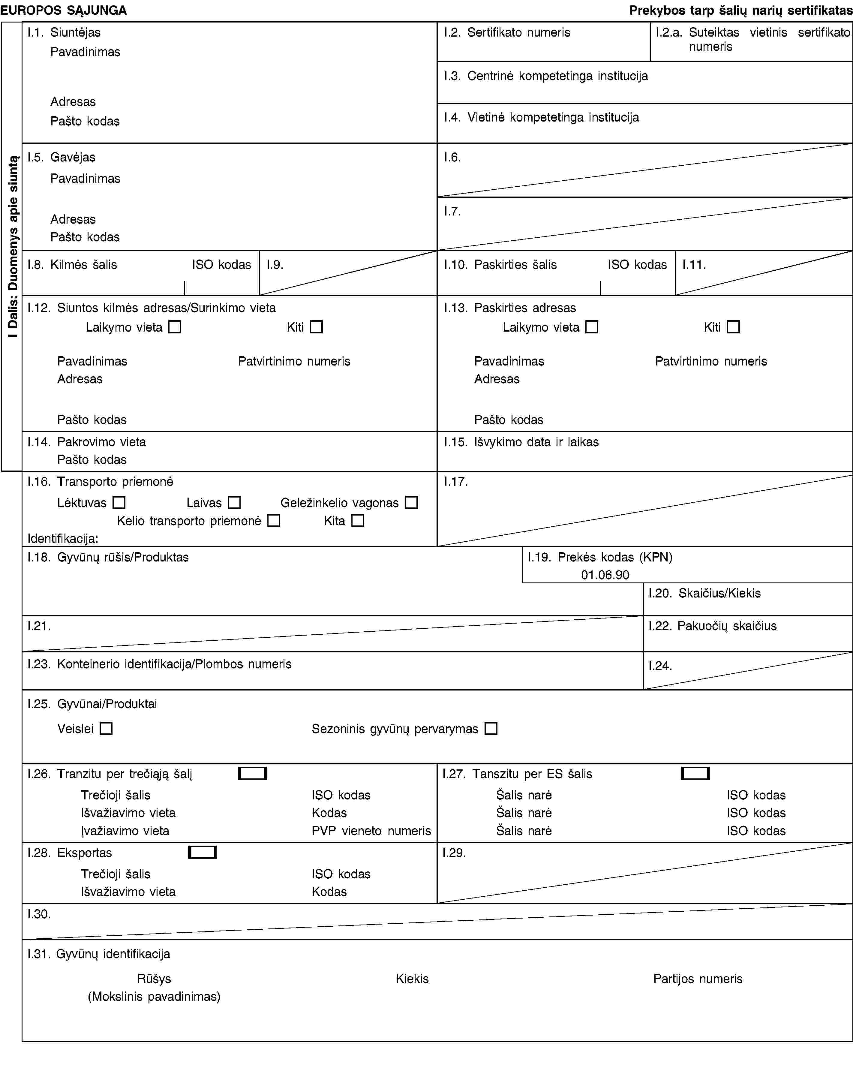 I Dalis: Duomenys apie siuntąEUROPOS SĄJUNGAPrekybos tarp šalių narių sertifikatasI.1. SiuntėjasPavadinimasAdresasPašto kodasI.2. Sertifikato numerisI.2.a. Suteiktas vietinis sertifikato numerisI.3. Centrinė kompetetinga institucijaI.4. Vietinė kompetetinga institucijaI.5. GavėjasPavadinimasAdresasPašto kodasI.6.I.7.I.8. Kilmės šalisISO kodasI.9.I.10. Paskirties šalisISO kodasI.11.I.12. Siuntos kilmės adresas/Surinkimo vietaLaikymo vietaKitiPavadinimasPatvirtinimo numerisAdresasPašto kodasI.13. Paskirties adresasLaikymo vietaKitiPavadinimasPatvirtinimo numerisAdresasPašto kodasI.14. Pakrovimo vietaPašto kodasI.15. Išvykimo data ir laikasI.16. Transporto priemonėLėktuvasLaivasGeležinkelio vagonasKelio transporto priemonėKitaIdentifikacija:I.17.I.18. Gyvūnų rūšis/ProduktasI.19. Prekės kodas (KPN)01.06.90I.20. Skaičius/KiekisI.21.I.22. Pakuočių skaičiusI.23. Konteinerio identifikacija/Plombos numerisI.24.I.25. Gyvūnai/ProduktaiVeisleiSezoninis gyvūnų pervarymasI.26. Tranzitu per trečiąją šalįTrečioji šalisISO kodasIšvažiavimo vietaKodasĮvažiavimo vietaPVP vieneto numerisI.27. Tanszitu per ES šalisŠalis narėISO kodasŠalis narėISO kodasŠalis narėISO kodasI.28. EksportasTrečioji šalisISO kodasIšvažiavimo vietaKodasI.29.I.30.I.31. Gyvūnų identifikacijaRūšys(Mokslinis pavadinimas)KiekisPartijos numeris
