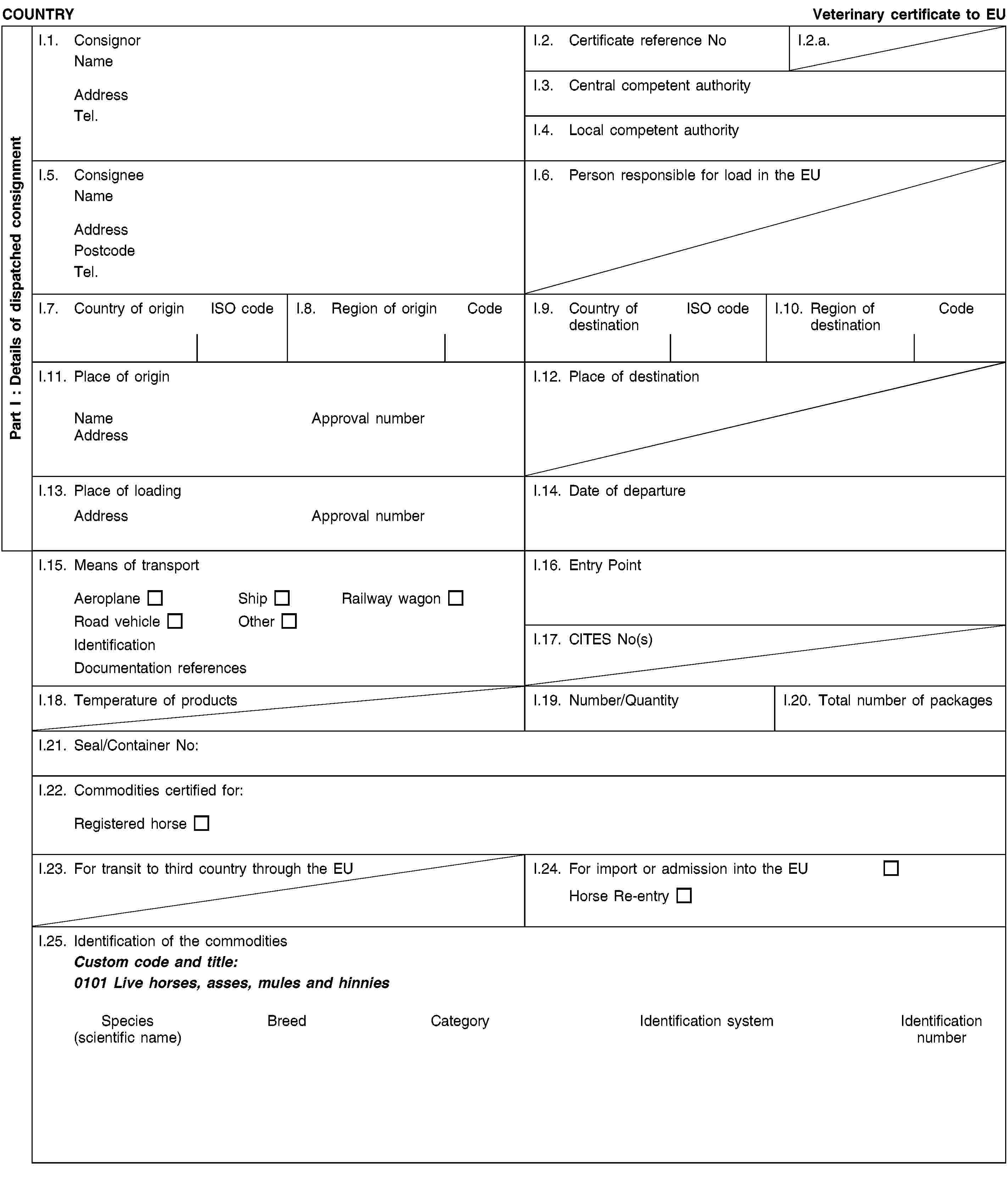 Part I : Details of dispatched consignmentCOUNTRYVeterinary certificate to EUI.1. ConsignorNameAddressTel.I.2. Certificate reference NoI.2.a.I.3. Central competent authorityI.4. Local competent authorityI.5. ConsigneeNameAddressPostcodeTel.I.6. Person responsible for load in the EUI.7. Country of originISO codeI.8. Region of originCodeI.9. Country of destinationISO codeI.10. Region of destinationCodeI.11. Place of originNameApproval numberAddressI.12. Place of destinationI.13. Place of loadingAddressApproval numberI.14. Date of departureI.15. Means of transportAeroplaneShipRailway wagonRoad vehicleOtherIdentificationDocumentation referencesI.16. Entry PointI.17. CITES No(s)I.18. Temperature of productsI.19. Number/QuantityI.20. Total number of packagesI.21. Seal/Container No:I.22. Commodities certified for:Registered horseI.23. For transit to third country through the EUI.24. For import or admission into the EUHorse Re-entryI.25. Identification of the commoditiesCustom code and title:0101 Live horses, asses, mules and hinniesSpecies(scientific name)BreedCategoryIdentification systemIdentification number