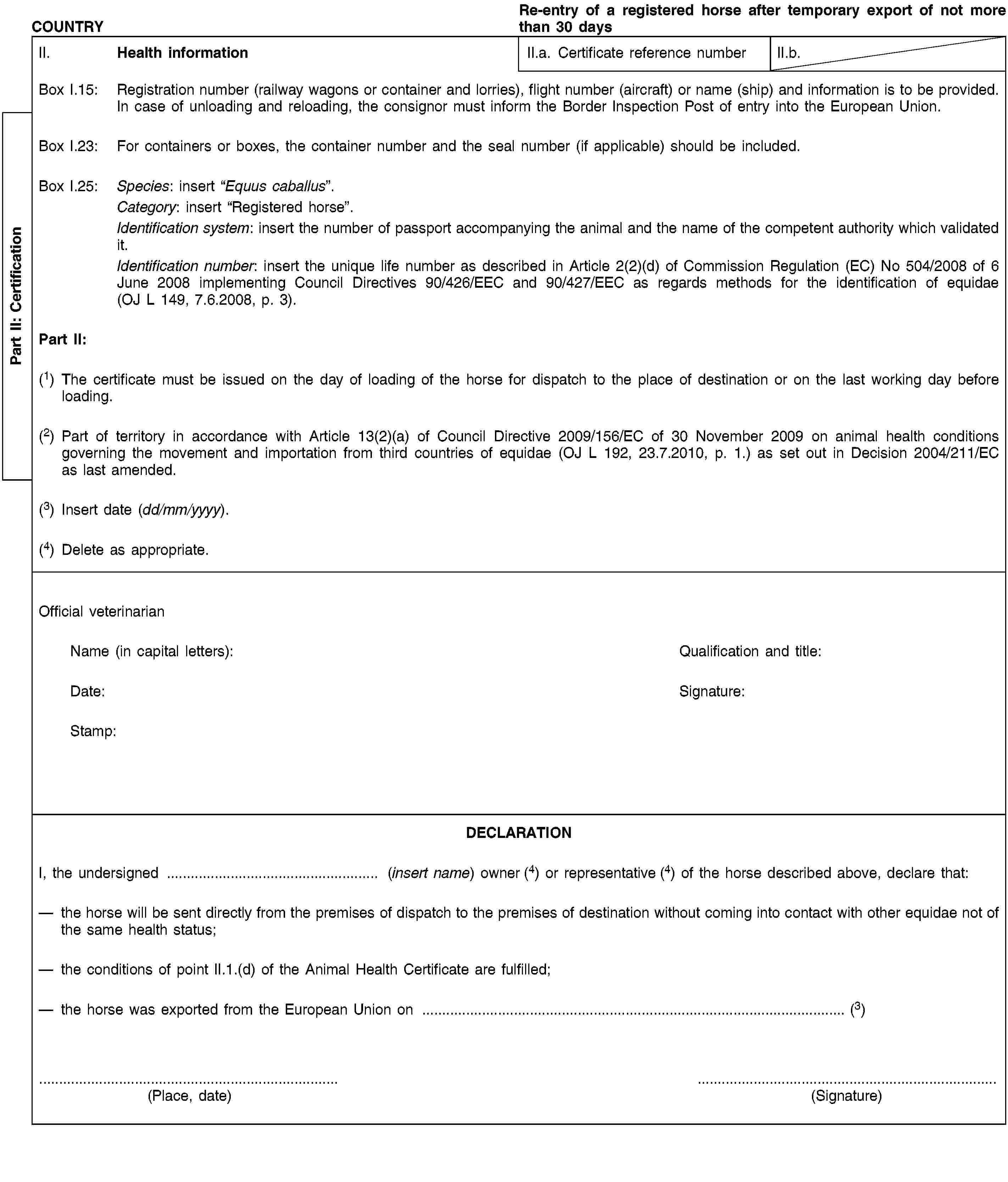 Part II: CertificationCOUNTRYRe-entry of a registered horse after temporary export of not more than 30 daysII. Health informationII.a. Certificate reference numberII.b.Box I.15: Registration number (railway wagons or container and lorries), flight number (aircraft) or name (ship) and information is to be provided. In case of unloading and reloading, the consignor must inform the Border Inspection Post of entry into the European Union.Box I.23: For containers or boxes, the container number and the seal number (if applicable) should be included.Box I.25: Species: insert “Equus caballus”.Category: insert “Registered horse”.Identification system: insert the number of passport accompanying the animal and the name of the competent authority which validated it.Identification number: insert the unique life number as described in Article 2(2)(d) of Commission Regulation (EC) No 504/2008 of 6 June 2008 implementing Council Directives 90/426/EEC and 90/427/EEC as regards methods for the identification of equidae (OJ L 149, 7.6.2008, p. 3).Part II:(1) The certificate must be issued on the day of loading of the horse for dispatch to the place of destination or on the last working day before loading.(2) Part of territory in accordance with Article 13(2)(a) of Council Directive 2009/156/EC of 30 November 2009 on animal health conditions governing the movement and importation from third countries of equidae (OJ L 192, 23.7.2010, p. 1.) as set out in Decision 2004/211/EC as last amended.(3) Insert date (dd/mm/yyyy).(4) Delete as appropriate.Official veterinarianName (in capital letters):Qualification and title:Date:Signature:Stamp:DECLARATIONI, the undersigned … (insert name) owner (4) or representative (4) of the horse described above, declare that:the horse will be sent directly from the premises of dispatch to the premises of destination without coming into contact with other equidae not of the same health status;the conditions of point II.1.(d) of the Animal Health Certificate are fulfilled;the horse was exported from the European Union on … (3)(Place, date)(Signature)