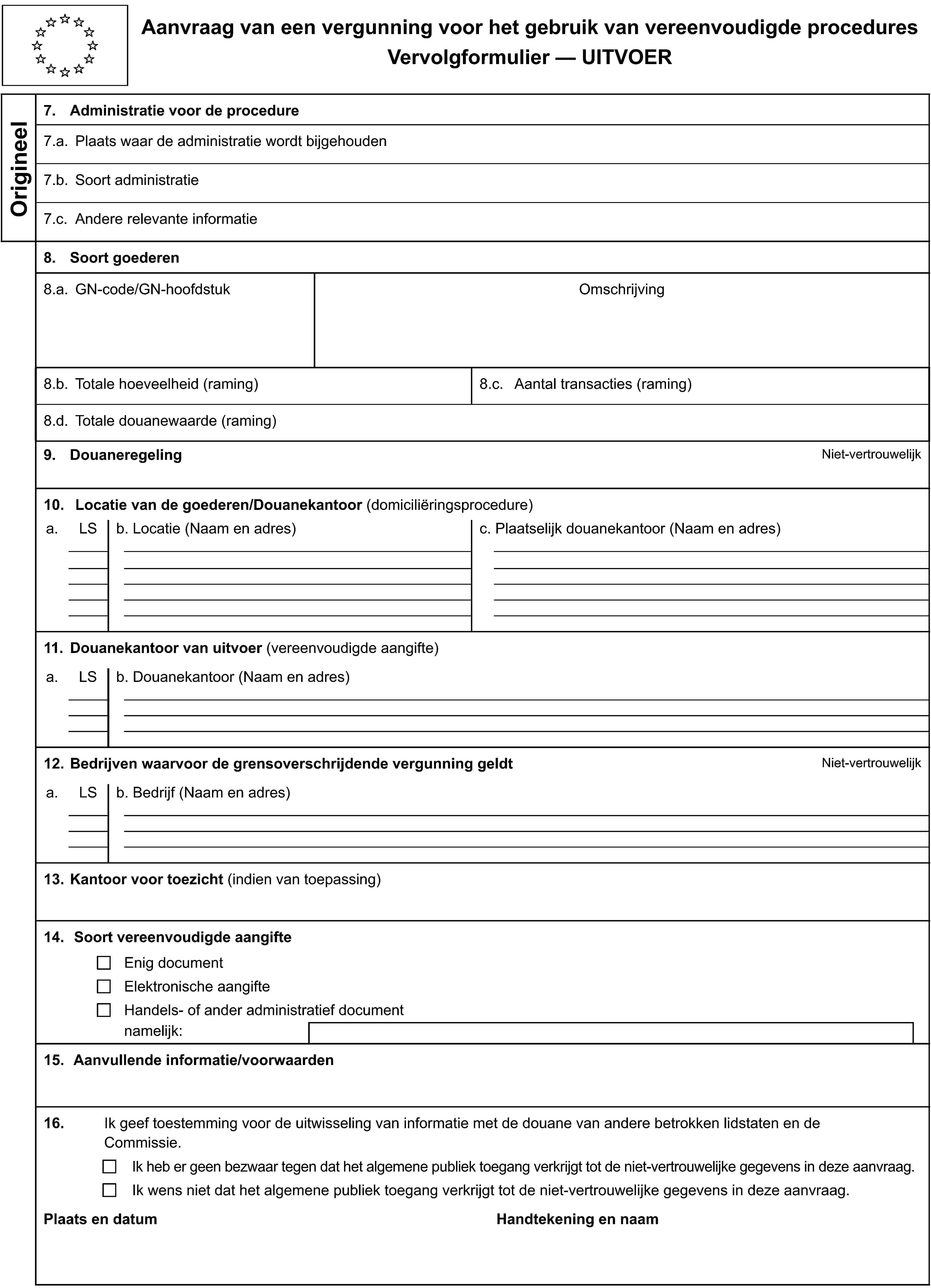 Aanvraag van een vergunning voor het gebruik van vereenvoudigde proceduresVervolgformulier — UITVOEROrigineel7. Administratie voor de procedure7.a. Plaats waar de administratie wordt bijgehouden7.b. Soort administratie7.c. Andere relevante informatie8. Soort goederen8.a. GN-code/GN-hoofdstukOmschrijving8.b. Totale hoeveelheid (raming)8.c. Aantal transacties (raming)8.d. Totale douanewaarde (raming)9. DouaneregelingNiet-vertrouwelijk10. Locatie van de goederen/Douanekantoor (domiciliëringsprocedure)a.LSb. Locatie (Naam en adres)c. Plaatselijk douanekantoor (Naam en adres)11. Douanekantoor van uitvoer (vereenvoudigde aangifte)a.LSb. Douanekantoor (Naam en adres)12. Bedrijven waarvoor de grensoverschrijdende vergunning geldtNiet-vertrouwelijka.LSb. Bedrijf (Naam en adres)13. Kantoor voor toezicht (indien van toepassing)14. Soort vereenvoudigde aangifteEnig documentElektronische aangifteHandels- of ander administratief documentnamelijk:15. Aanvullende informatie/voorwaarden16.Ik geef toestemming voor de uitwisseling van informatie met de douane van andere betrokken lidstaten en de Commissie.Ik heb er geen bezwaar tegen dat het algemene publiek toegang verkrijgt tot de niet-vertrouwelijke gegevens in deze aanvraag.Ik wens niet dat het algemene publiek toegang verkrijgt tot de niet-vertrouwelijke gegevens in deze aanvraag.Plaats en datumHandtekening en naam