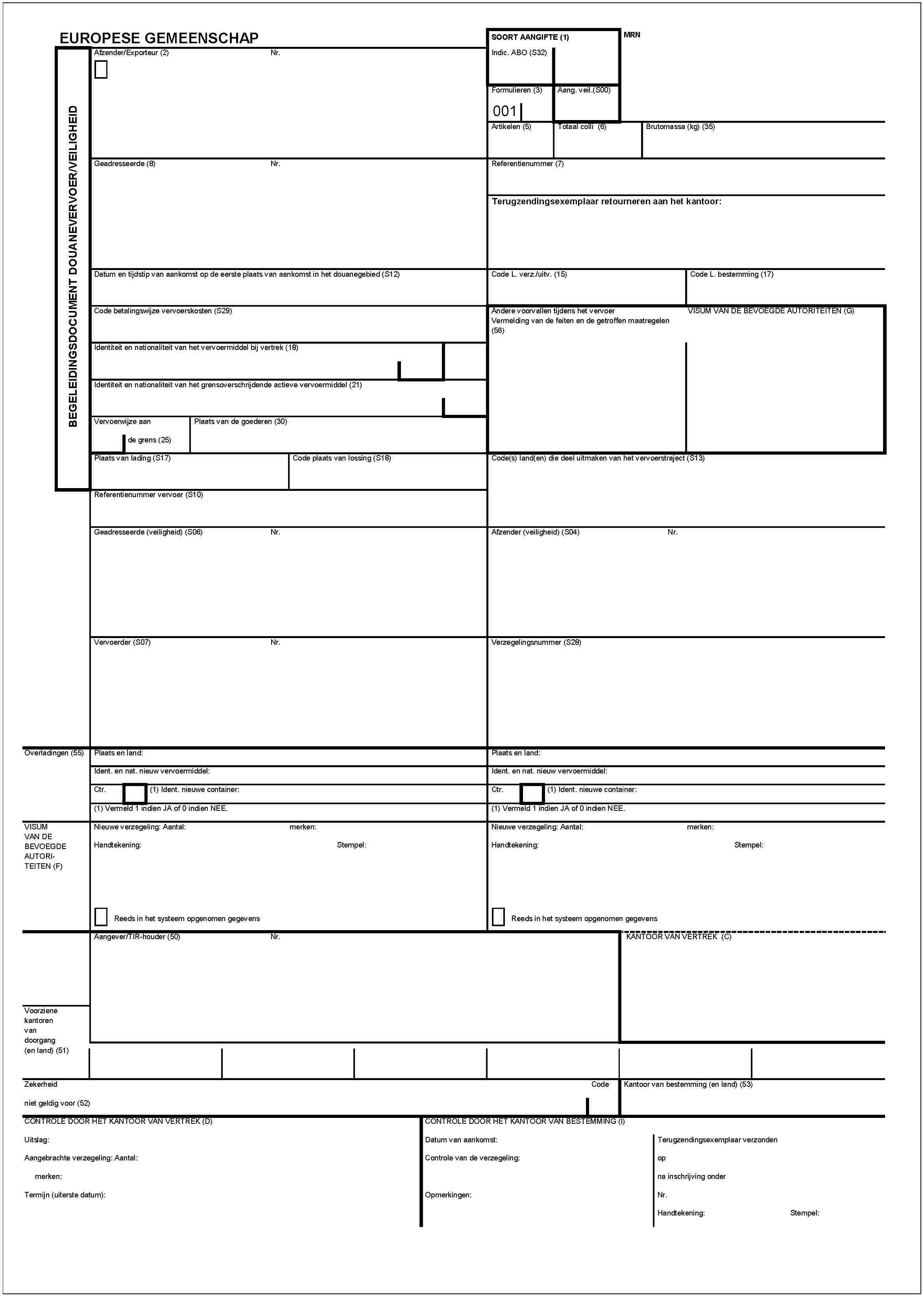 BEGELEIDINGSDOCUMENT DOUANEVERVOERNEILIGHEIDEUROPESE GEMEENSCHAPAfzender/Exporteur (2)Nr.SOORT AANGIFTE (1)Indic. ABO (S32)MRNFormulieren (3)001Aang. veil. (S00)Artikelen (5)Totaal colli (6)Brutomassa (kg) (35)Gesdresseerde (8)Nr.Referentienummer (7)Terugzendingsexemplaar retourneren aan het kantoor:Datum en tijdstip van aankomst op de eerste plaats van aankomst in het douanegebied (S12)Code L. verz./uitv. (15)Code L. bestemming (17)Code betalingswijze vervoerskosten (S29)Andere voorvallen tijdens het vervoer Vermelding van de feiten en de getroffen maatregelen (56)VISUM VAN DE BEVOEGDE AUTORITEITENIdentiteit en nationaliteit van het vervoermiddel bij vertrek (18)Identiteit en nationaliteit van het grensoverschrijdende actieve vervoermiddel (21)Vervoerwijze aan de grens (25)Plaats van de goerderen (30)Plaats van lading (S17)Code plaats van lossing (S18)Code(s) land(en) die deel uitmaken van het vervoerstraject (S13)Referentienummer versoer (S10)Geadresseerde (veiligheid (S06))Nr.Afzender (veiligheid)(S04)Nr.Vervoeder (S07)Nr.Verzegelingsnummer (S28)Overlading (55)Plaats en land:Ident. en nat. nieuw vervoermiddel:Ctr.(1) Ident. nieuwe container:(1) Vermeld 1 indien JA of 0 indien NEE.Plaats en land:Ident. en nat. nieuw vervoermiddel:Ctr.(1) Ident. nieuwe container:(1) Vermeld 1 indien JA of 0 indien NEE.VISUM VAN DE BEVOEGDE AUTORITEITEN (F)Nieuwe verzegeling: Aantal:Handtekening:Reeds in het systeem opgenomen gegevensmerkenStempel:Nieuwe verzegeling: Aantal:Handtekening:merken:Stempel:Reeds in het systeem opgenomen gegevensAangever/TIR-houder (50)Nr.KANTOOR VAN VERTREK (c)Voorziene kantoren van doorgang (en land)(51)Zekerheidniet geldig voor (52)CodeKantoor van bestemming (en land)(53)CONTROLE DOOR HET KANTOOR VAN VETTREK (D)Uitslag:Aangebrachte verzegeling: Aantal:merken:Termijn (uiterste datum):CONTROLE DOOR HET KANTOOR VAN BESTEMMING (l)Datum van aankomst:Controle van de verzegeling:Opmerkingen:Terugzendigsexemplaar verzondenopna inschrijving onderNr.Handtekening:Stempel