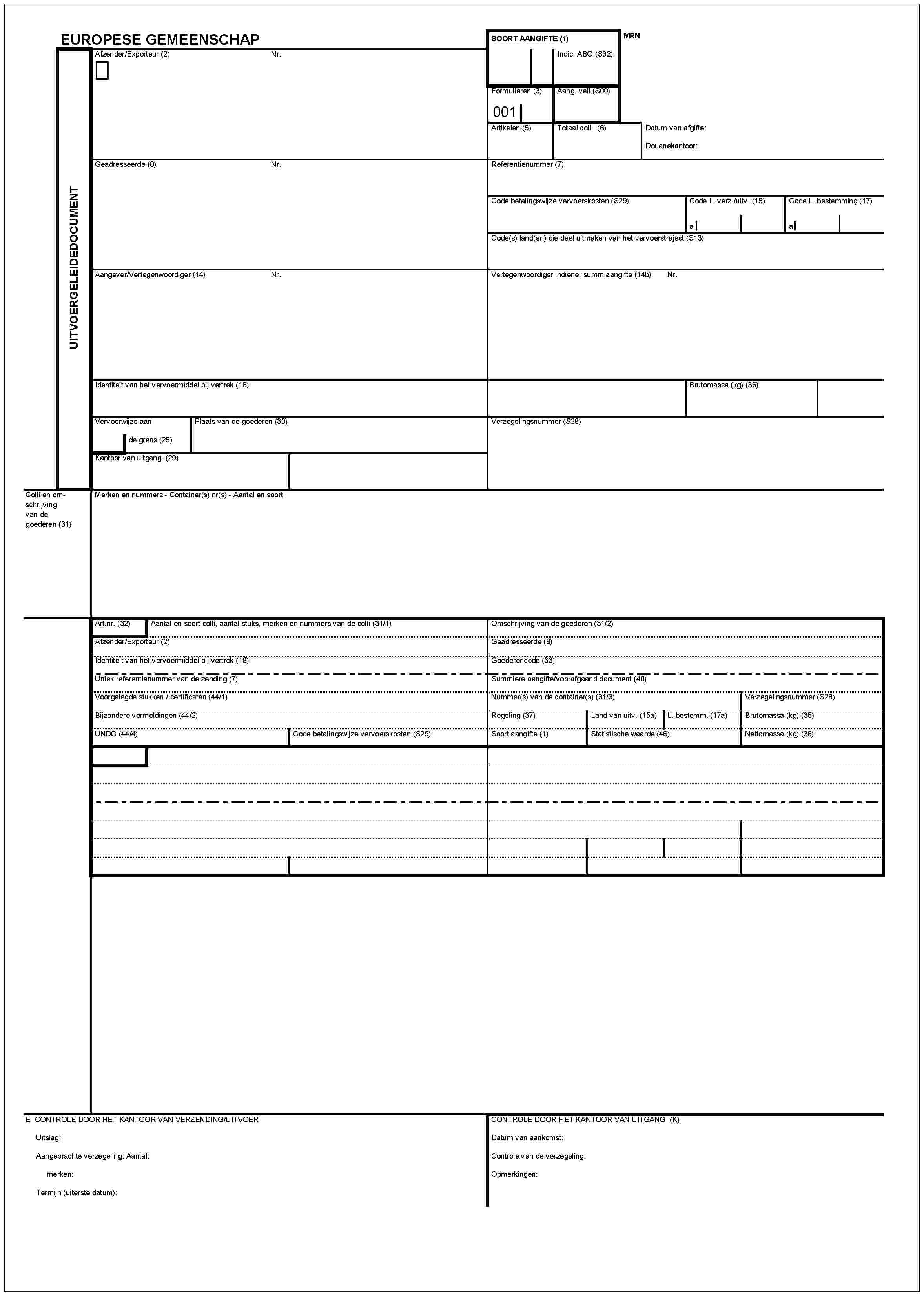 UITVOERGELEIDEDOCUMENTEUROPESE GEMEENSCHAPAfzender/Exporteur (2)Nr.MRNSOORT AANGIFTE (1)Indic. ABO (S32)Formulieren (3)001Aang. veil.(S00)Artikelen (5)Totaal colli (6)Datum van afgifte:Douanekantoor:Geadresseerde (8)Nr.Referentienummer (7)Code betalingswijze vervoerskosten (S29)Code L. verz./uitv. (15)aCode L. bestemming (17)aCode(s) land(en) die deel uitmaken van het vervoerstraject (S13)Aangever/Vertegenwoordiger (14)Nr.Vertegenwoordiger indiener summ.aangifte (14b) Nr.Identiteit van het vervoermiddel bij vertrek (18)Brutomassa (kg) (35)Vervoerwijze aande grens (25)Plaats van de goederen (30)Verzegelingsummer (S28)Kantoor van uitgang (29)Colli en omschrijving goederen (31)Merken en nummers - Container(s) nr(s) - Aantal en soortArt.nr. (32)Aantal en soort colli, aantal stucks, merken en nummers van de colli (31/1)Afzender/Exporteur (2)Identiteit van het vervoermiddel bij vertrek (18)Omschrijving van de goederen (31/2)Geadresseerde (8)Goederencode (33)Uniek referentienummer van de zending (7)Voorgelegde stukken / certificaten (44/1)Bijzondere vermeldingen (44/2)UNDG (44/4)Code betalingswijze vervoerskosten (S29)Summiere aangifte/voorafgaand document (41)Nummer(s) van de container(s) (31/3)Regeling (37)Soort aangifte (1)Land van uitv. (15a)Statistische waarde (46)L. bestemm. (17a)Verzegelingsnummer (S28)Brutomassa (kg) (35)Nettomassa (kg) (38)E CONTROLE DOOR HET KANTOOR VAN VERZENDING/UITVOERUitslag:Aangebrachte verzeling: Aantal:merken:Termijn (uiterste datum):CONTROLE DOOR HET KANTOOR VAN UITGANG (K)Datum van aankomst:Controle van de verzegeling:Opmerkingen: