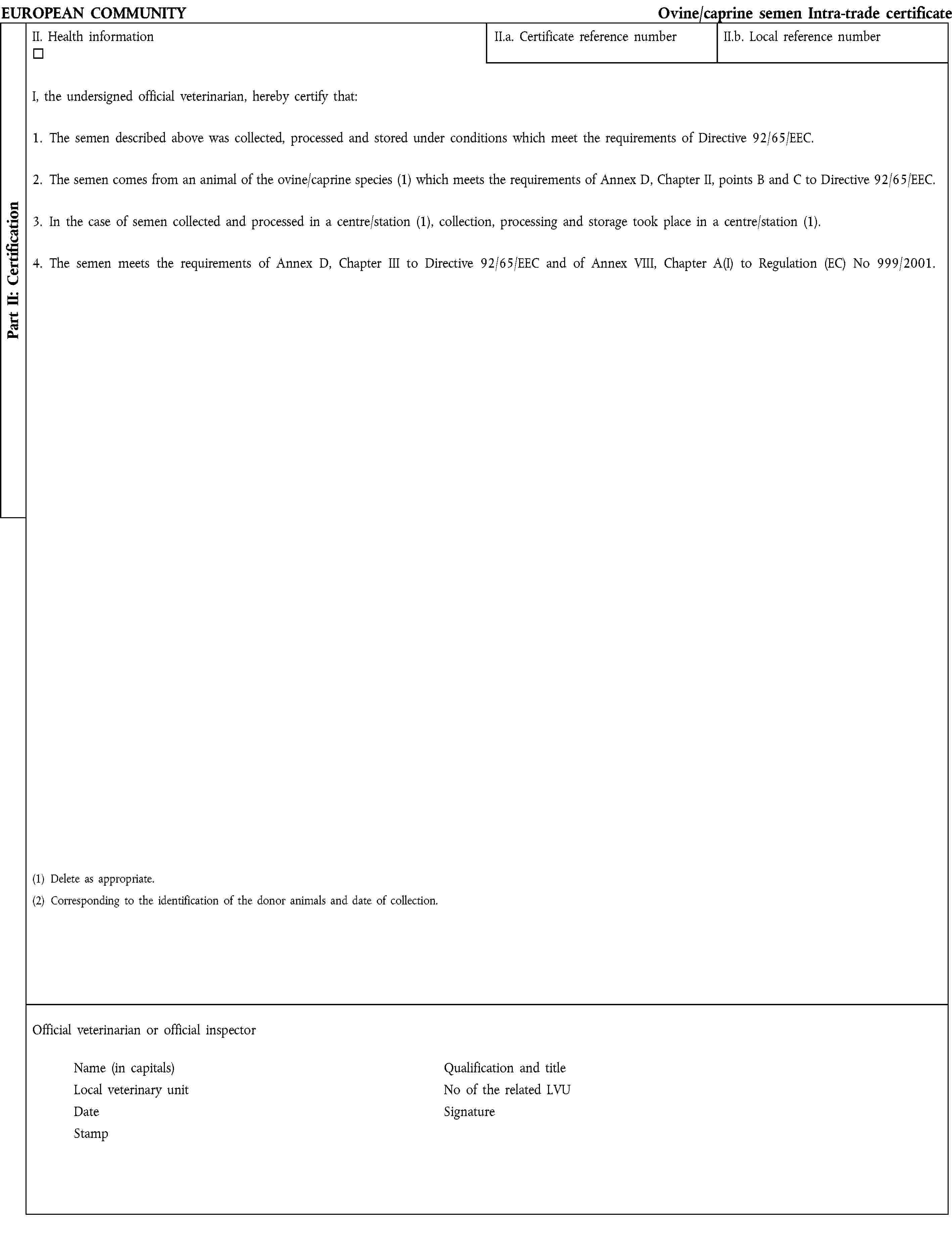 EUROPEAN COMMUNITY Ovine/caprine semen Intra-trade certificateII. Health informationII.a. Certificate reference numberII.b. Local reference numberI, the undersigned official veterinarian, hereby certify that:1. The semen described above was collected, processed and stored under conditions which meet the requirements of Directive 92/65/EEC.2. The semen comes from an animal of the ovine/caprine species (1) which meets the requirements of Annex D, Chapter II, points B and C to Directive 92/65/EEC.3. In the case of semen collected and processed in a centre/station (1), collection, processing and storage took place in a centre/station (1).4. The semen meets the requirements of Annex D, Chapter III to Directive 92/65/EEC and of Annex VIII, Chapter A(I) to Regulation (EC) No 999/2001.(1) Delete as appropriate.(2) Corresponding to the identification of the donor animals and date of collection.Official veterinarian or official inspector Name (in capitals) Qualification and titleLocal veterinary unit No of the related LVUDate SignatureStampPart II: Certification