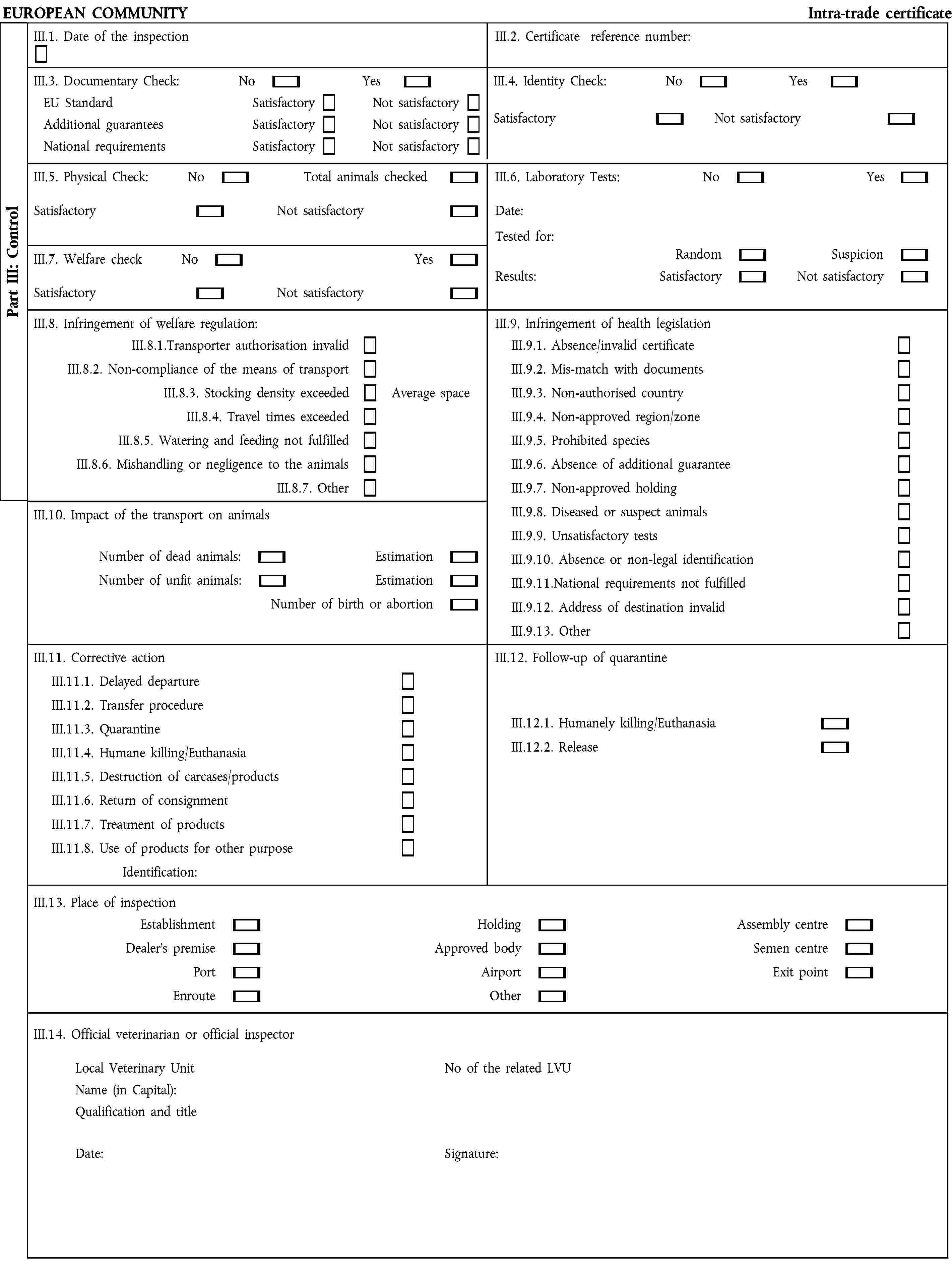 EUROPEAN COMMUNITY Intra-trade certificateIII.1. Date of the inspectionIII.2. Certificate reference number:III.3. Documentary Check: No YesIII.4. Identity Check: No YesEU Standard Additional guarantees National requirementsSatisfactorySatisfactorySatisfactoryNot satisfactoryNot satisfactoryNot satisfactorySatisfactory Not satisfactoryIII.5. Physical Check: No Total animals checkedSatisfactory Not satisfactoryIII.6. Laboratory Tests: No YesDate:Tested for:III.7. Welfare check No YesSatisfactory Not satisfactoryRandomResults: SatisfactorySuspicionNot satisfactoryIII.8. Infringement of welfare regulation:III.9. Infringement of health legislationIII.8.1.Transporter authorisation invalidIII.8.2. Non-compliance of the means of transportIII.8.3. Stocking density exceeded Average space III.8.4. Travel times exceededIII.8.5. Watering and feeding not fulfilledIII.8.6. Mishandling or negligence to the animalsIII.8.7. OtherIII.9.1. Absence/invalid certificateIII.9.2. Mis-match with documentsIII.9.3. Non-authorised countryIII.9.4. Non-approved region/zoneIII.9.5. Prohibited speciesIII.9.6. Absence of additional guaranteeIII.9.7. Non-approved holdingIII.9.8. Diseased or suspect animalsIII.9.9. Unsatisfactory testsIII.9.10. Absence or non-legal identificationIII.9.11.National requirements not fulfilledIII.9.12. Address of destination invalidIII.9.13. OtherIII.10. Impact of the transport on animals Number of dead animals: EstimationNumber of unfit animals: EstimationNumber of birth or abortionIII.11. Corrective action III.11.1. Delayed departureIII.11.2. Transfer procedureIII.11.3. QuarantineIII.11.4. Humane killing/EuthanasiaIII.11.5. Destruction of carcases/productsIII.11.6. Return of consignmentIII.11.7. Treatment of productsIII.11.8. Use of products for other purposeIdentification:III.12. Follow-up of quarantine III.12.1. Humanely killing/EuthanasiaIII.12.2. ReleaseIII.13. Place of inspectionEstablishmentDealer's premisePortEnrouteHoldingApproved bodyAirportOtherAssembly centreSemen centreExit pointIII.14. Official veterinarian or official inspectorLocal Veterinary Unit No of the related LVUName (in Capital):Qualification and title Date: Signature:Part III: Control