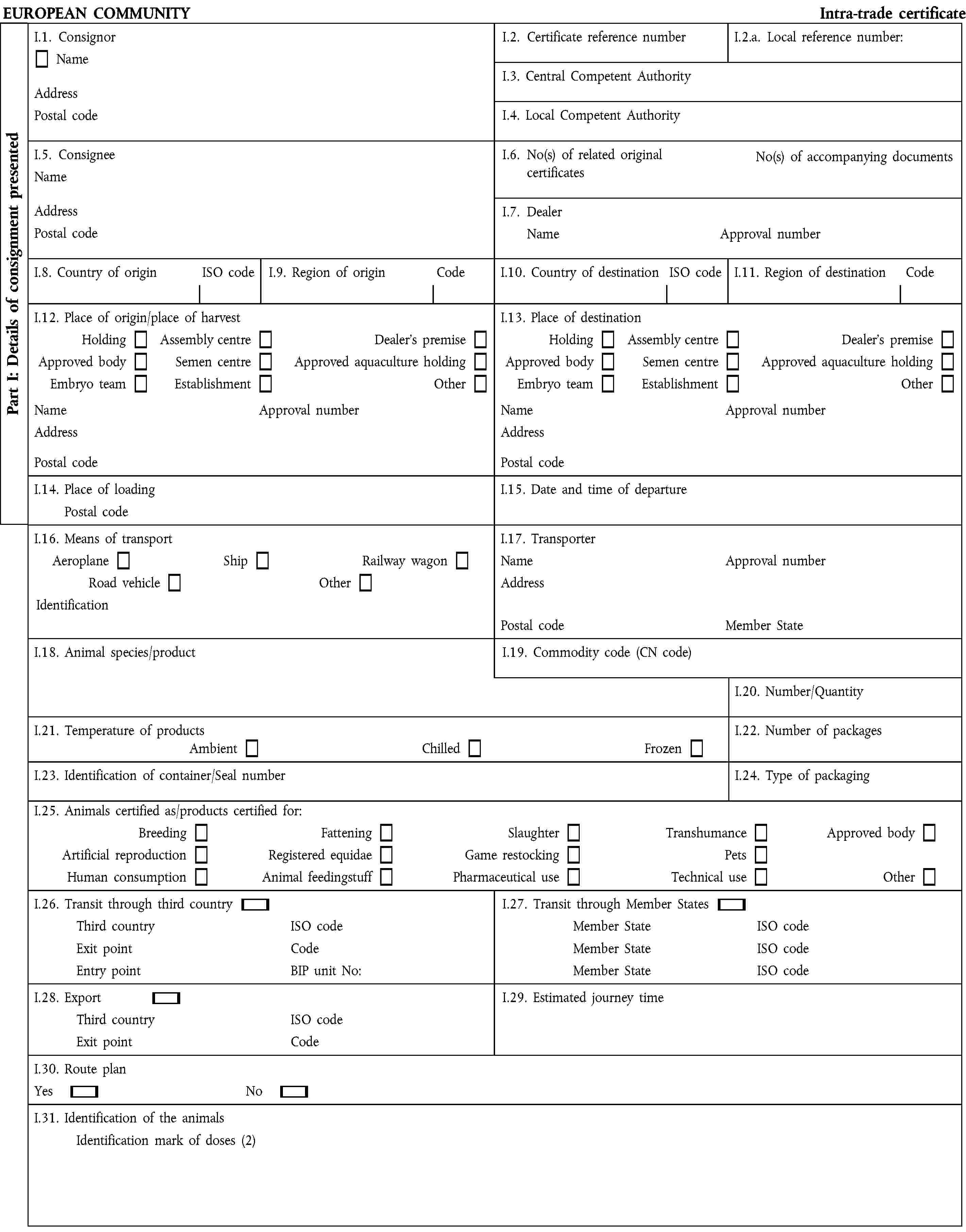 EUROPEAN COMMUNITY Intra-trade certificateI.1. ConsignorName Address Postal codeI.2. Certificate reference numberI.2.a. Local reference number:I.3. Central Competent AuthorityI.4. Local Competent AuthorityI.5. Consignee Name Address Postal codeI.6. No(s) of related original certificates No(s) of accompanying documentsI.7. Dealer Name Approval numberI.8. Country of origin ISO codeI.9. Region of origin CodeI.10. Country of destination ISO codeI.11. Region of destination CodeI.12. Place of origin/place of harvestI.13. Place of destinationHoldingApproved bodyEmbryo teamAssembly centreSemen centreEstablishmentDealer's premiseApproved aquaculture holdingOtherHoldingApproved bodyEmbryo teamAssembly centreSemen centreEstablishmentDealer's premiseApproved aquaculture holdingOtherName Approval numberAddress Postal codeName Approval numberAddress Postal codeI.14. Place of loading Postal codeI.15. Date and time of departureI.16. Means of transport Aeroplane Ship Railway wagonRoad vehicle OtherIdentificationI.17. Transporter Name Approval numberAddress Postal code Member StateI.18. Animal species/productI.19. Commodity code (CN code)I.20. Number/QuantityI.21. Temperature of products Ambient Chilled FrozenI.22. Number of packagesI.23. Identification of container/Seal numberI.24. Type of packagingI.25. Animals certified as/products certified for:BreedingArtificial reproductionHuman consumptionFatteningRegistered equidaeAnimal feedingstuffSlaughterGame restockingPharmaceutical useTranshumancePetsTechnical useApproved bodyOtherI.26. Transit through third country Third country ISO code Exit point Code Entry point BIP unit No:I.27. Transit through Member States Member State ISO code Member State ISO code Member State ISO codeI.28. Export Third country ISO code Exit point CodeI.29. Estimated journey timeI.30. Route plan Yes NoI.31. Identification of the animals Identification mark of doses (2)Part I: Details of consignment presented