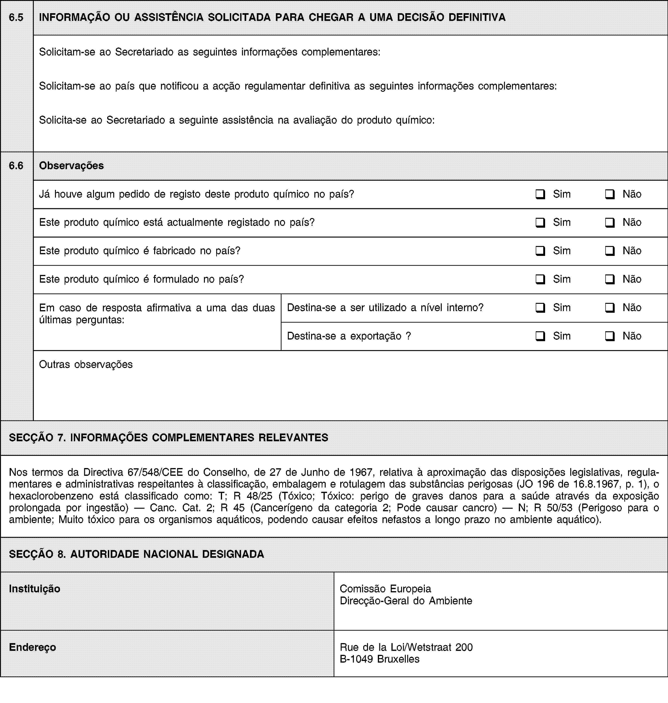 6.5INFORMAÇÃO OU ASSISTÊNCIA SOLICITADA PARA CHEGAR A UMA DECISÃO DEFINITIVASolicitam-se ao Secretariado as seguintes informações complementares:Solicitam-se ao país que notificou a acção regulamentar definitiva as seguintes informações complementares:Solicita-se ao Secretariado a seguinte assistência na avaliação do produto químico:6.6ObservaçõesJá houve algum pedido de registo deste produto químico no país?SimNãoEste produto químico está actualmente registado no país?SimNãoEste produto químico é fabricado no país?SimNãoEste produto químico é formulado no país?SimNãoEm caso de resposta afirmativa a uma das duas últimas perguntas:Destina-se a ser utilizado a nível interno?SimNãoDestina-se a exportação ?SimNãoOutras observaçõesSECÇÃO 7. INFORMAÇÕES COMPLEMENTARES RELEVANTESNos termos da Directiva 67/548/CEE do Conselho, de 27 de Junho de 1967, relativa à aproximação das disposições legislativas, regulamentares e administrativas respeitantes à classificação, embalagem e rotulagem das substâncias perigosas (JO 196 de 16.8.1967, p. 1), o hexaclorobenzeno está classificado como: T; R 48/25 (Tóxico; Tóxico: perigo de graves danos para a saúde através da exposição prolongada por ingestão) — Canc. Cat. 2; R 45 (Cancerígeno da categoria 2; Pode causar cancro) — N; R 50/53 (Perigoso para o ambiente; Muito tóxico para os organismos aquáticos, podendo causar efeitos nefastos a longo prazo no ambiente aquático).SECÇÃO 8. AUTORIDADE NACIONAL DESIGNADAInstituiçãoComissão Europeia Direcção-Geral do AmbienteEndereçoRue de la Loi/Wetstraat 200B-1049 Bruxelles