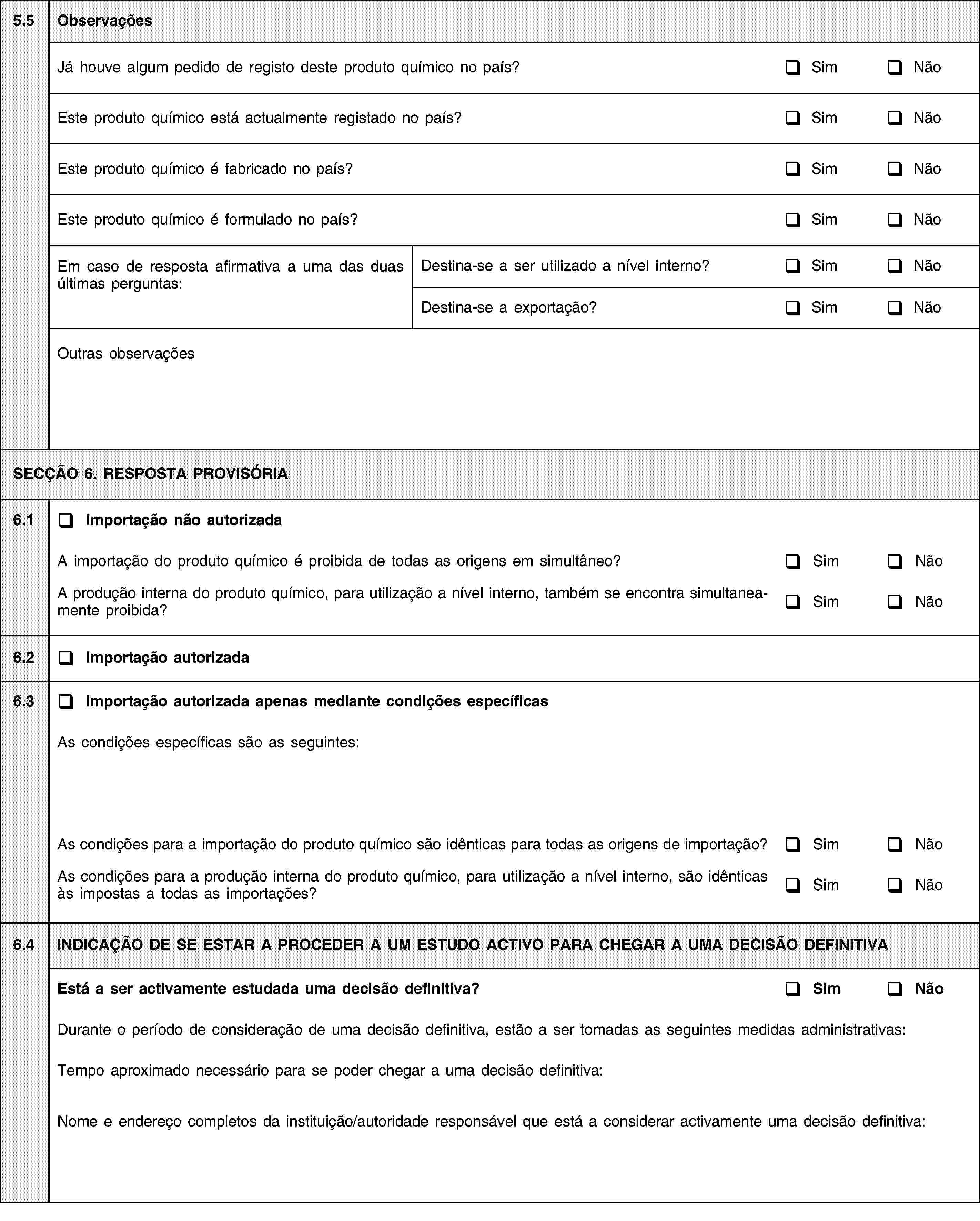 5.5ObservaçõesJá houve algum pedido de registo deste produto químico no país?SimNãoEste produto químico está actualmente registado no país?SimNãoEste produto químico é fabricado no país?SimNãoEste produto químico é formulado no país?SimNãoEm caso de resposta afirmativa a uma das duas últimas perguntas:Destina-se a ser utilizado a nível interno?SimNãoDestina-se a exportação?SimNãoOutras observaçõesSECÇÃO 6. RESPOSTA PROVISÓRIA6.1Importação não autorizadaA importação do produto químico é proibida de todas as origens em simultâneo?SimNãoA produção interna do produto químico, para utilização a nível interno, também se encontra simultaneamente proibida?SimNão6.2Importação autorizada6.3Importação autorizada apenas mediante condições específicasAs condições específicas são as seguintes:As condições para a importação do produto químico são idênticas para todas as origens de importação?SimNãoAs condições para a produção interna do produto químico, para utilização a nível interno, são idênticas às impostas a todas as importações?SimNão6.4INDICAÇÃO DE SE ESTAR A PROCEDER A UM ESTUDO ACTIVO PARA CHEGAR A UMA DECISÃO DEFINITIVAEstá a ser activamente estudada uma decisão definitiva?SimNãoDurante o período de consideração de uma decisão definitiva, estão a ser tomadas as seguintes medidas administrativas:Tempo aproximado necessário para se poder chegar a uma decisão definitiva:Nome e endereço completos da instituição/autoridade responsável que está a considerar activamente uma decisão definitiva: