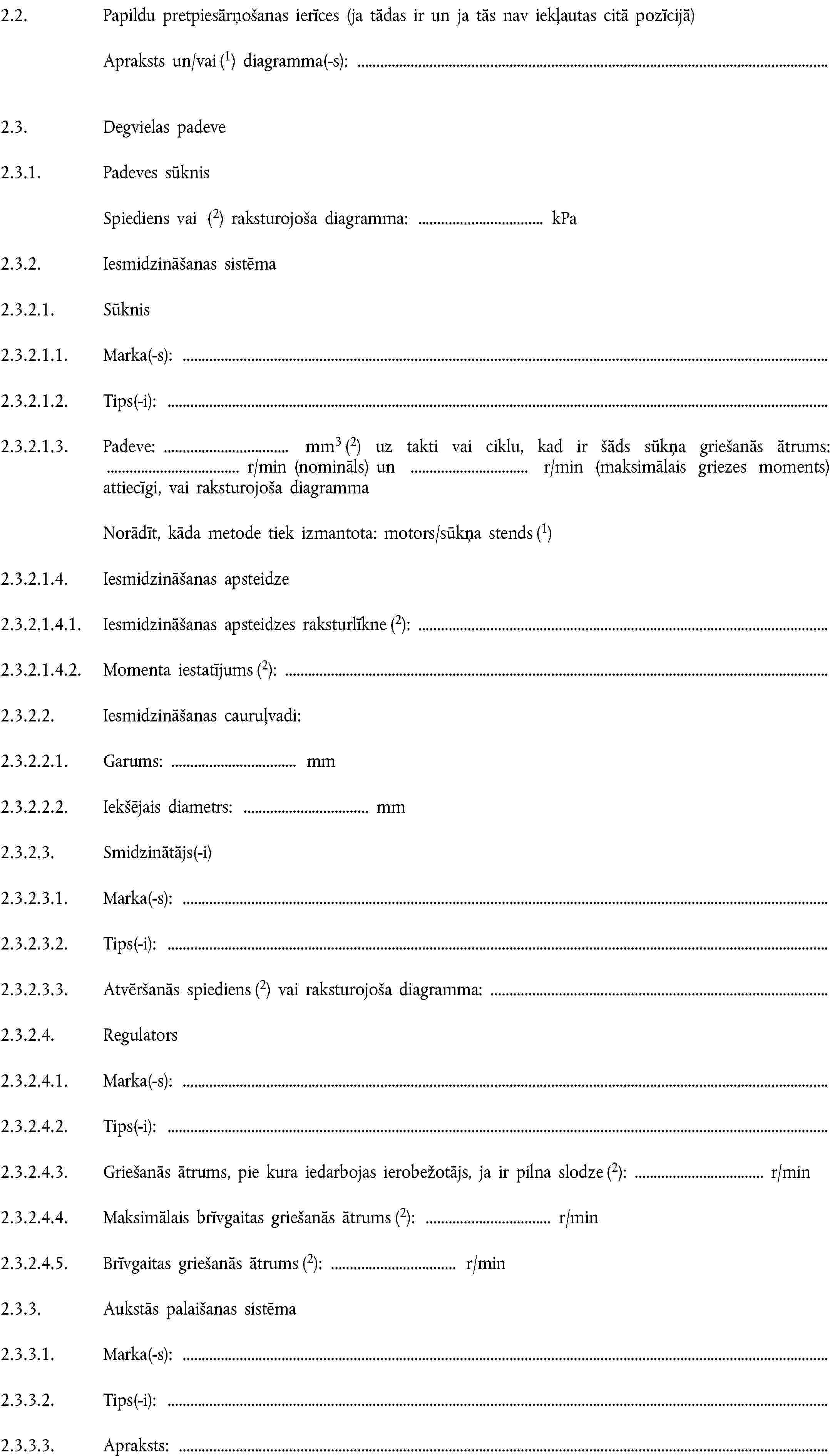 2.2. Papildu pretpiesārņošanas ierīces (ja tādas ir un ja tās nav iekļautas citā pozīcijā)Apraksts un/vai (1) diagramma(-s):2.3. Degvielas padeve2.3.1. Padeves sūknisSpiediens vai (2) raksturojoša diagramma: kPa2.3.2. Iesmidzināšanas sistēma2.3.2.1. Sūknis2.3.2.1.1. Marka(-s):2.3.2.1.2. Tips(-i):2.3.2.1.3. Padeve: mm3 (2) uz takti vai ciklu, kad ir šāds sūkņa griešanās ātrums: r/min (nomināls) un r/min (maksimālais griezes moments) attiecīgi, vai raksturojoša diagrammaNorādīt, kāda metode tiek izmantota: motors/sūkņa stends (1)2.3.2.1.4. Iesmidzināšanas apsteidze2.3.2.1.4.1. Iesmidzināšanas apsteidzes raksturlīkne (2):2.3.2.1.4.2. Momenta iestatījums (2):2.3.2.2. Iesmidzināšanas cauruļvadi:2.3.2.2.1. Garums: mm2.3.2.2.2. Iekšējais diametrs: mm2.3.2.3. Smidzinātājs(-i)2.3.2.3.1. Marka(-s):2.3.2.3.2. Tips(-i):2.3.2.3.3. Atvēršanās spiediens (2) vai raksturojoša diagramma:2.3.2.4. Regulators2.3.2.4.1. Marka(-s):2.3.2.4.2. Tips(-i):2.3.2.4.3. Griešanās ātrums, pie kura iedarbojas ierobežotājs, ja ir pilna slodze (2): r/min2.3.2.4.4. Maksimālais brīvgaitas griešanās ātrums (2): r/min2.3.2.4.5. Brīvgaitas griešanās ātrums (2): r/min2.3.3. Aukstās palaišanas sistēma2.3.3.1. Marka(-s):2.3.3.2. Tips(-i):2.3.3.3. Apraksts: