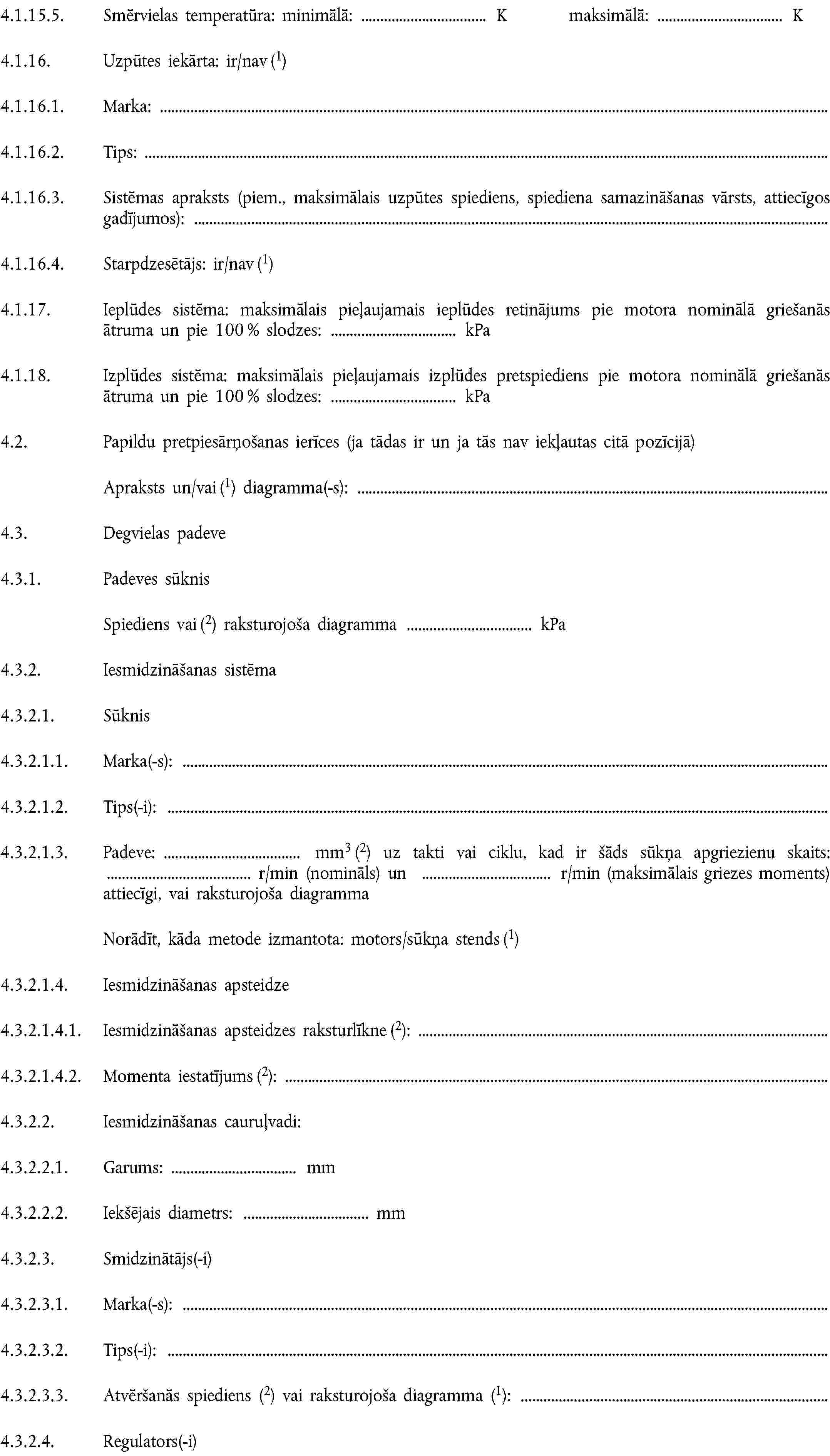 4.1.15.5. Smērvielas temperatūra: minimālā: K maksimālā: K4.1.16. Uzpūtes iekārta: ir/nav (1)4.1.16.1. Marka:4.1.16.2. Tips:4.1.16.3. Sistēmas apraksts (piem., maksimālais uzpūtes spiediens, spiediena samazināšanas vārsts, attiecīgos gadījumos):4.1.16.4. Starpdzesētājs: ir/nav (1)4.1.17. Ieplūdes sistēma: maksimālais pieļaujamais ieplūdes retinājums pie motora nominālā griešanās ātruma un pie 100 % slodzes: kPa4.1.18. Izplūdes sistēma: maksimālais pieļaujamais izplūdes pretspiediens pie motora nominālā griešanās ātruma un pie 100 % slodzes: kPa4.2. Papildu pretpiesārņošanas ierīces (ja tādas ir un ja tās nav iekļautas citā pozīcijā)Apraksts un/vai (1) diagramma(-s):4.3. Degvielas padeve4.3.1. Padeves sūknisSpiediens vai (2) raksturojoša diagramma kPa4.3.2. Iesmidzināšanas sistēma4.3.2.1. Sūknis4.3.2.1.1. Marka(-s):4.3.2.1.2. Tips(-i):4.3.2.1.3. Padeve: mm3 (2) uz takti vai ciklu, kad ir šāds sūkņa apgriezienu skaits: r/min (nomināls) un r/min (maksimālais griezes moments) attiecīgi, vai raksturojoša diagrammaNorādīt, kāda metode izmantota: motors/sūkņa stends (1)4.3.2.1.4. Iesmidzināšanas apsteidze4.3.2.1.4.1. Iesmidzināšanas apsteidzes raksturlīkne (2):4.3.2.1.4.2. Momenta iestatījums (2):4.3.2.2. Iesmidzināšanas cauruļvadi:4.3.2.2.1. Garums: mm4.3.2.2.2. Iekšējais diametrs: mm4.3.2.3. Smidzinātājs(-i)4.3.2.3.1. Marka(-s):4.3.2.3.2. Tips(-i):4.3.2.3.3. Atvēršanās spiediens (2) vai raksturojoša diagramma (1):4.3.2.4. Regulators(-i)