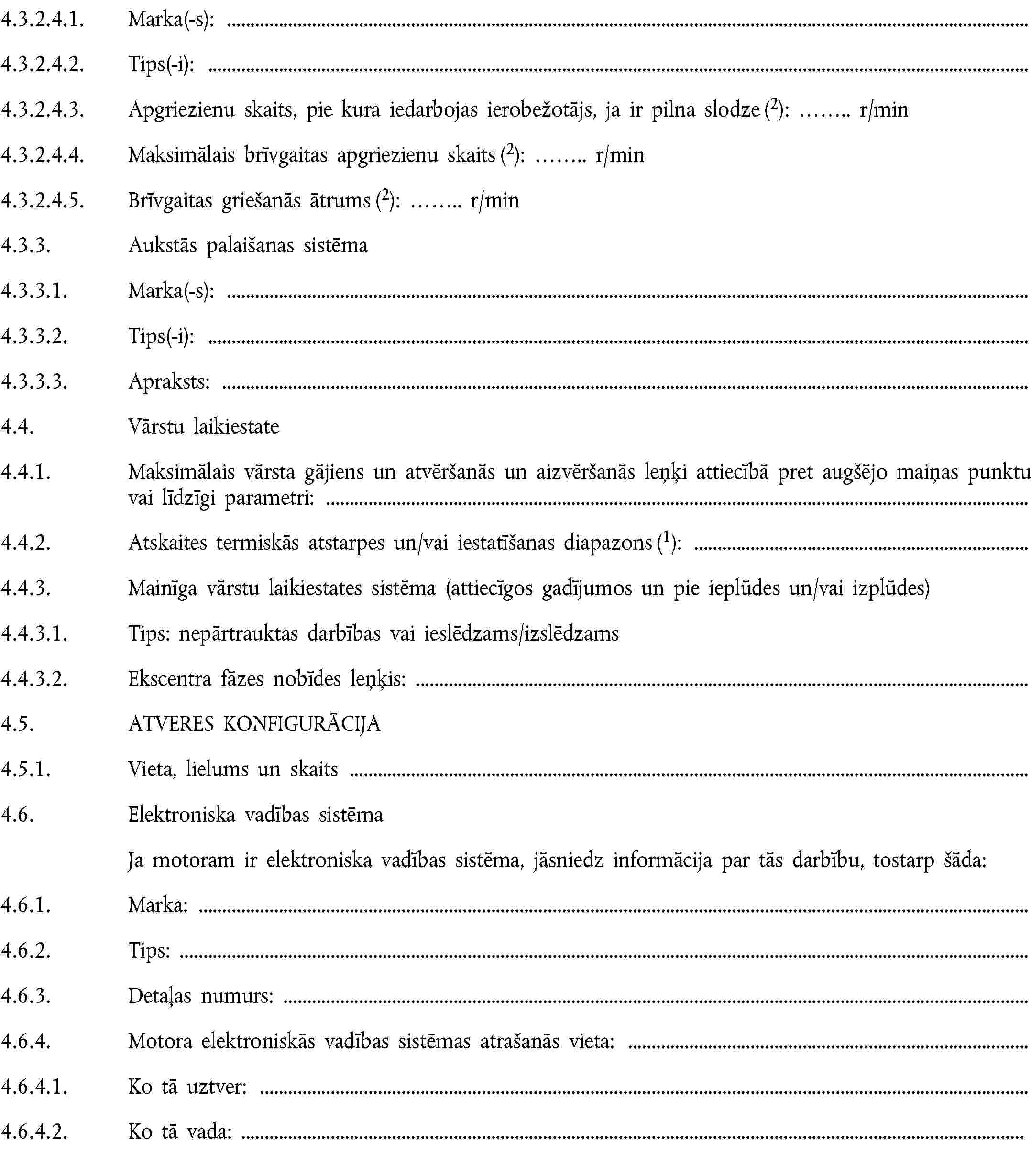 4.3.2.4.1. Marka(-s):4.3.2.4.2. Tips(-i):4.3.2.4.3. Apgriezienu skaits, pie kura iedarbojas ierobežotājs, ja ir pilna slodze (2): … r/min4.3.2.4.4. Maksimālais brīvgaitas apgriezienu skaits (2): … r/min4.3.2.4.5. Brīvgaitas griešanās ātrums (2): … r/min4.3.3. Aukstās palaišanas sistēma4.3.3.1. Marka(-s):4.3.3.2. Tips(-i):4.3.3.3. Apraksts:4.4. Vārstu laikiestate4.4.1. Maksimālais vārsta gājiens un atvēršanās un aizvēršanās leņķi attiecībā pret augšējo maiņas punktu vai līdzīgi parametri:4.4.2. Atskaites termiskās atstarpes un/vai iestatīšanas diapazons (1):4.4.3. Mainīga vārstu laikiestates sistēma (attiecīgos gadījumos un pie ieplūdes un/vai izplūdes)4.4.3.1. Tips: nepārtrauktas darbības vai ieslēdzams/izslēdzams4.4.3.2. Ekscentra fāzes nobīdes leņķis:4.5. ATVERES KONFIGURĀCIJA4.5.1. Vieta, lielums un skaits4.6. Elektroniska vadības sistēmaJa motoram ir elektroniska vadības sistēma, jāsniedz informācija par tās darbību, tostarp šāda:4.6.1. Marka:4.6.2. Tips:4.6.3. Detaļas numurs:4.6.4. Motora elektroniskās vadības sistēmas atrašanās vieta:4.6.4.1. Ko tā uztver:4.6.4.2. Ko tā vada: