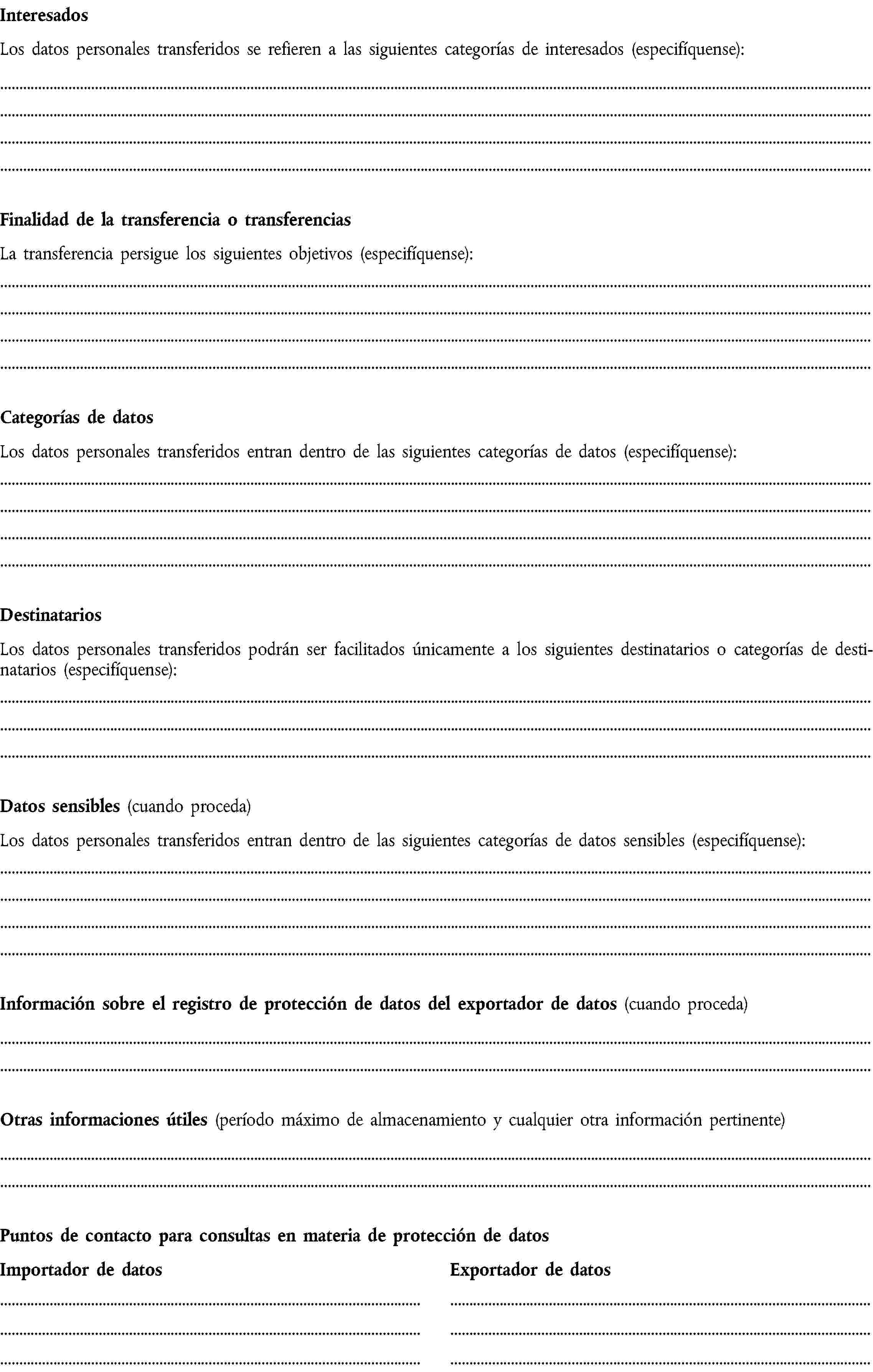 InteresadosLos datos personales transferidos se refieren a las siguientes categorías de interesados (especifíquense):Finalidad de la transferencia o transferenciasLa transferencia persigue los siguientes objetivos (especifíquense):Categorías de datosLos datos personales transferidos entran dentro de las siguientes categorías de datos (especifíquense):DestinatariosLos datos personales transferidos podrán ser facilitados únicamente a los siguientes destinatarios o categorías de destinatarios (especifíquense):Datos sensibles (cuando proceda)Los datos personales transferidos entran dentro de las siguientes categorías de datos sensibles (especifíquense):Información sobre el registro de protección de datos del exportador de datos (cuando proceda)Otras informaciones útiles (período máximo de almacenamiento y cualquier otra información pertinente)Puntos de contacto para consultas en materia de protección de datosImportador de datosExportador de datos