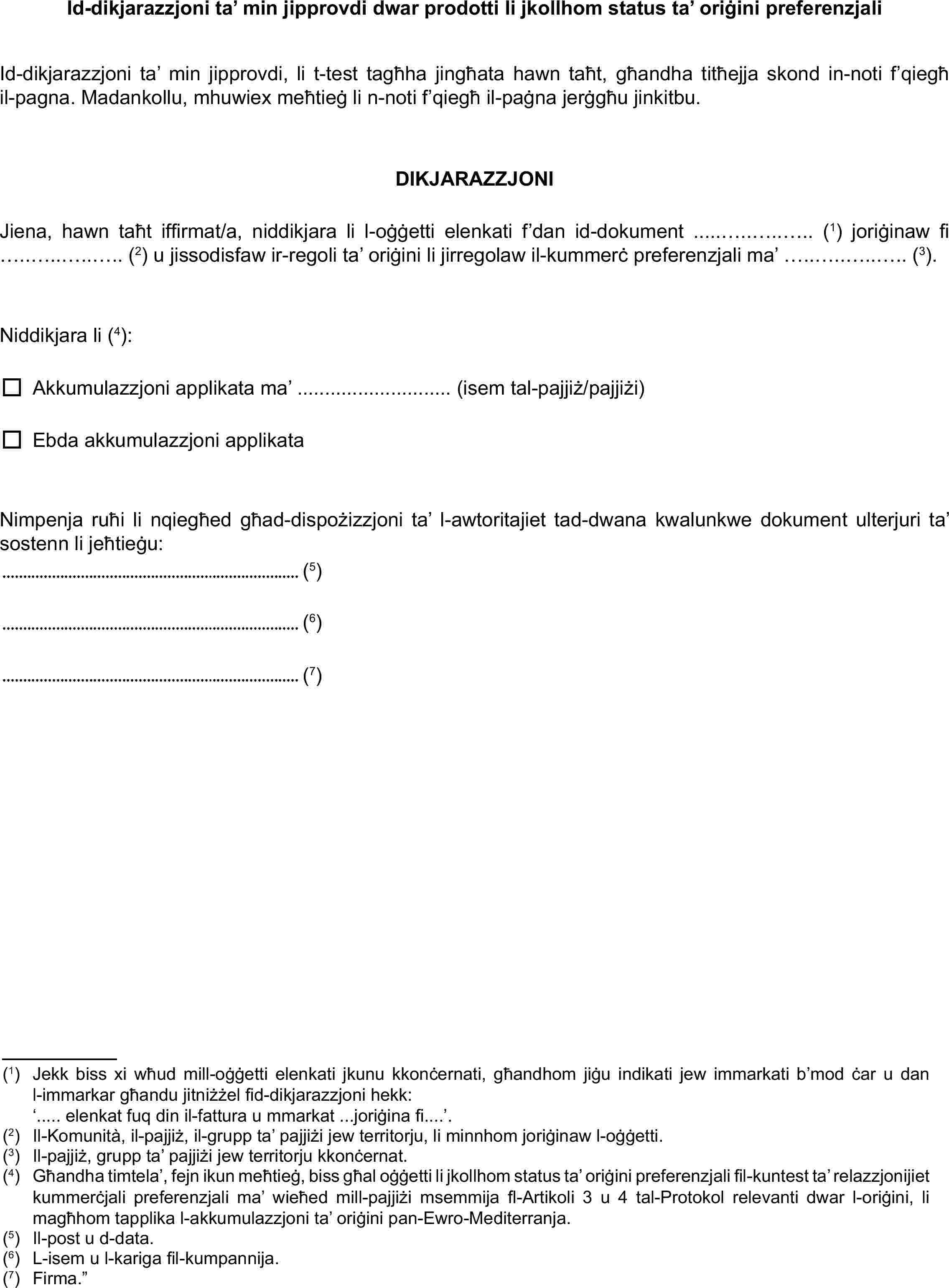 Id-dikjarazzjoni ta’ min jipprovdi dwar prodotti li jkollhom status ta’ oriġini preferenzjaliId-dikjarazzjoni ta’ min jipprovdi, li t-test tagħha jingħata hawn taħt, għandha titħejja skond in-noti f’qiegħ il-pagna. Madankollu, mhuwiex meħtieġ li n-noti f’qiegħ il-paġna jerġgħu jinkitbu.DIKJARAZZJONIJiena, hawn taħt iffirmat/a, niddikjara li l-oġġetti elenkati f’dan id-dokument .....…..…..….. (1) joriġinaw fi …..…..…..….. (2) u jissodisfaw ir-regoli ta’ oriġini li jirregolaw il-kummerċ preferenzjali ma’ …..…..…..….. (3).Niddikjara li (4):Akkumulazzjoni applikata ma’ ............................ (isem tal-pajjiż/pajjiżi)Ebda akkumulazzjoni applikataNimpenja ruħi li nqiegħed għad-dispożizzjoni ta’ l-awtoritajiet tad-dwana kwalunkwe dokument ulterjuri ta’ sostenn li jeħtieġu:(5)(6)(7)(1)Jekk biss xi wħud mill-oġġetti elenkati jkunu kkonċernati, għandhom jiġu indikati jew immarkati b’mod ċar u dan l-immarkar għandu jitniżżel fid-dikjarazzjoni hekk:‘..... elenkat fuq din il-fattura u mmarkat ...joriġina fi....’.(2)Il-Komunità, il-pajjiż, il-grupp ta’ pajjiżi jew territorju, li minnhom joriġinaw l-oġġetti.(3)Il-pajjiż, grupp ta’ pajjiżi jew territorju kkonċernat.(4)Għandha timtela’, fejn ikun meħtieġ, biss għal oġġetti li jkollhom status ta’ oriġini preferenzjali fil-kuntest ta’ relazzjonijiet kummerċjali preferenzjali ma’ wieħed mill-pajjiżi msemmija fl-Artikoli 3 u 4 tal-Protokol relevanti dwar l-oriġini, li magħhom tapplika l-akkumulazzjoni ta’ oriġini pan-Ewro-Mediterranja.(5)Il-post u d-data.(6)L-isem u l-kariga fil-kumpannija.(7)Firma.