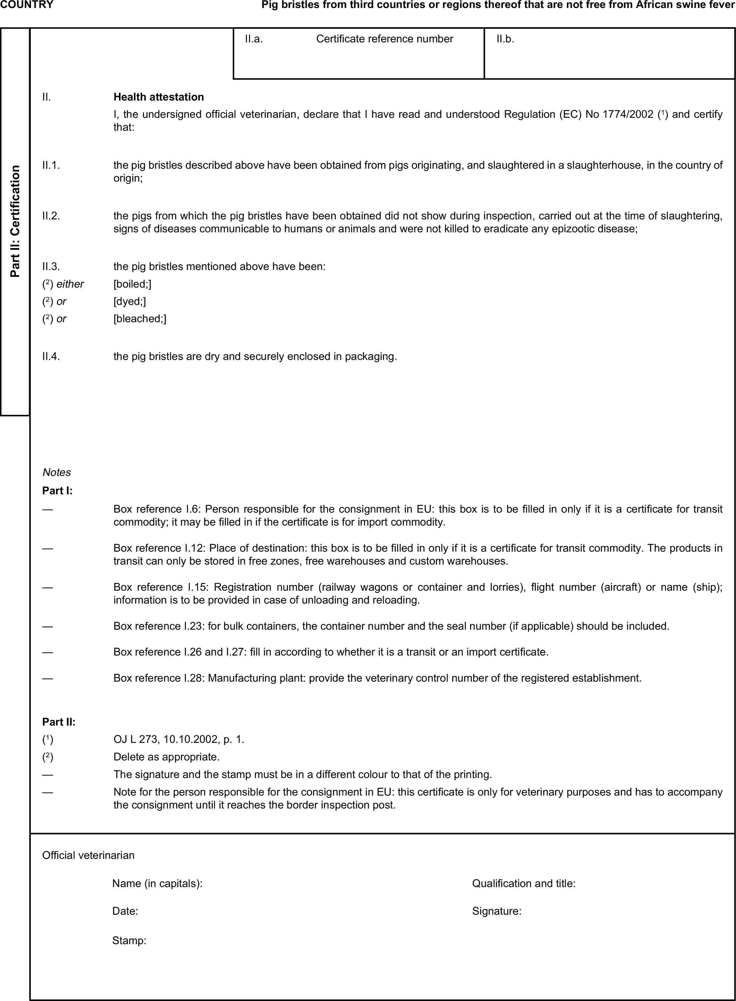 COUNTRYPig bristles from third countries or regions thereof that are not free from African swine feverPart II: CertificationII.a. Certificate reference numberII.b.II. Health attestationI, the undersigned official veterinarian, declare that I have read and understood Regulation (EC) No 1774/2002 (1) and certify that:II.1. the pig bristles described above have been obtained from pigs originating, and slaughtered in a slaughterhouse, in the country of origin;II.2. the pigs from which the pig bristles have been obtained did not show during inspection, carried out at the time of slaughtering, signs of diseases communicable to humans or animals and were not killed to eradicate any epizootic disease;II.3. the pig bristles mentioned above have been:(2) either [boiled;](2) or [dyed;](2) or [bleached;]II.4. the pig bristles are dry and securely enclosed in packaging.NotesPart I:— Box reference I.6: Person responsible for the consignment in EU: this box is to be filled in only if it is a certificate for transit commodity; it may be filled in if the certificate is for import commodity.— Box reference I.12: Place of destination: this box is to be filled in only if it is a certificate for transit commodity. The products in transit can only be stored in free zones, free warehouses and custom warehouses.— Box reference I.15: Registration number (railway wagons or container and lorries), flight number (aircraft) or name (ship); information is to be provided in case of unloading and reloading.— Box reference I.23: for bulk containers, the container number and the seal number (if applicable) should be included.— Box reference I.26 and I.27: fill in according to whether it is a transit or an import certificate.— Box reference I.28: Manufacturing plant: provide the veterinary control number of the registered establishment.Part II:(1) OJ L 273, 10.10.2002, p. 1.(2) Delete as appropriate.— The signature and the stamp must be in a different colour to that of the printing.— Note for the person responsible for the consignment in EU: this certificate is only for veterinary purposes and has to accompany the consignment until it reaches the border inspection post.Official veterinarianName (in capitals):Qualification and title:Date:Signature:Stamp: