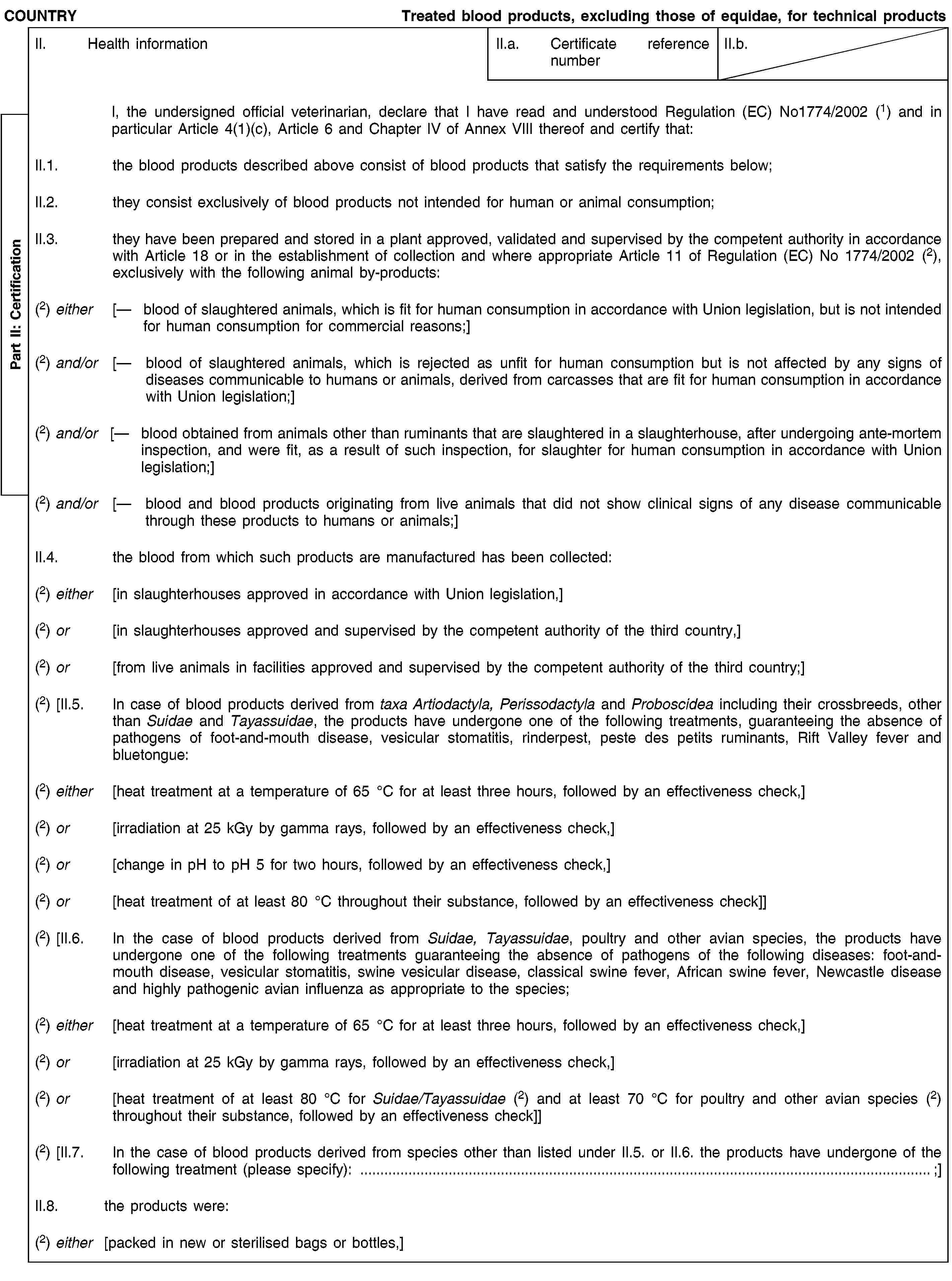 Part II: CertificationCOUNTRYTreated blood products, excluding those of equidae, for technical productsII. Health informationII.a. Certificate reference numberII.b.I, the undersigned official veterinarian, declare that I have read and understood Regulation (EC) No1774/2002(1) and in particular Article 4(1)(c), Article 6 and Chapter IV of Annex VIII thereof and certify that:II.1. the blood products described above consist of blood products that satisfy the requirements below;II.2. they consist exclusively of blood products not intended for human or animal consumption;II.3. they have been prepared and stored in a plant approved, validated and supervised by the competent authority in accordance with Article 18 or in the establishment of collection and where appropriate Article 11 of Regulation (EC) No 1774/2002 (2), exclusively with the following animal by-products:(2) either [— blood of slaughtered animals, which is fit for human consumption in accordance with Union legislation, but is not intended for human consumption for commercial reasons;](2) and/or [— blood of slaughtered animals, which is rejected as unfit for human consumption but is not affected by any signs of diseases communicable to humans or animals, derived from carcasses that are fit for human consumption in accordance with Union legislation;](2) and/or [— blood obtained from animals other than ruminants that are slaughtered in a slaughterhouse, after undergoing ante-mortem inspection, and were fit, as a result of such inspection, for slaughter for human consumption in accordance with Union legislation;](2) and/or [— blood and blood products originating from live animals that did not show clinical signs of any disease communicable through these products to humans or animals;]II.4. the blood from which such products are manufactured has been collected:(2) either [in slaughterhouses approved in accordance with Union legislation,](2) or [in slaughterhouses approved and supervised by the competent authority of the third country,](2) or [from live animals in facilities approved and supervised by the competent authority of the third country;](2) [II.5. In case of blood products derived from taxa Artiodactyla, Perissodactyla and Proboscidea including their crossbreeds, other than Suidae and Tayassuidae, the products have undergone one of the following treatments, guaranteeing the absence of pathogens of foot-and-mouth disease, vesicular stomatitis, rinderpest, peste des petits ruminants, Rift Valley fever and bluetongue:(2) either [heat treatment at a temperature of 65 °C for at least three hours, followed by an effectiveness check,](2) or [irradiation at 25 kGy by gamma rays, followed by an effectiveness check,](2) or [change in pH to pH 5 for two hours, followed by an effectiveness check,](2) or [heat treatment of at least 80 °C throughout their substance, followed by an effectiveness check]](2) [II.6. In the case of blood products derived from Suidae, Tayassuidae, poultry and other avian species, the products have undergone one of the following treatments guaranteeing the absence of pathogens of the following diseases: foot-and-mouth disease, vesicular stomatitis, swine vesicular disease, classical swine fever, African swine fever, Newcastle disease and highly pathogenic avian influenza as appropriate to the species;(2) either [heat treatment at a temperature of 65 °C for at least three hours, followed by an effectiveness check,](2) or [irradiation at 25 kGy by gamma rays, followed by an effectiveness check,](2) or [heat treatment of at least 80 °C for Suidae/Tayassuidae (2) and at least 70 °C for poultry and other avian species (2) throughout their substance, followed by an effectiveness check]](2) [II.7. In the case of blood products derived from species other than listed under II.5. or II.6. the products have undergone of the following treatment (please specify): …;]II.8. the products were:(2) either [packed in new or sterilised bags or bottles,]