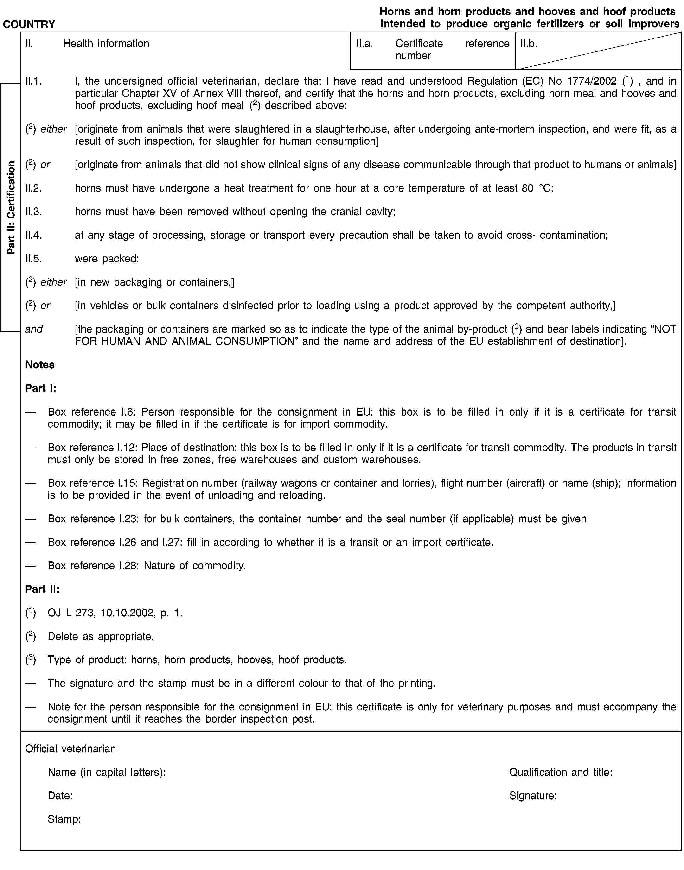 Part II: CertificationCOUNTRYHorns and horn products and hooves and hoof products intended to produce organic fertilizers or soil improversII. Health informationII.a. Certificate reference numberII.b.II.1. I, the undersigned official veterinarian, declare that I have read and understood Regulation (EC) No 1774/2002(1) , and in particular Chapter XV of Annex VIII thereof, and certify that the horns and horn products, excluding horn meal and hooves and hoof products, excluding hoof meal(2) described above:(2) either [originate from animals that were slaughtered in a slaughterhouse, after undergoing ante-mortem inspection, and were fit, as a result of such inspection, for slaughter for human consumption](2) or [originate from animals that did not show clinical signs of any disease communicable through that product to humans or animals]II.2. horns must have undergone a heat treatment for one hour at a core temperature of at least 80°C;II.3. horns must have been removed without opening the cranial cavity;II.4. at any stage of processing, storage or transport every precaution shall be taken to avoid cross- contamination;II.5. were packed:(2) either [in new packaging or containers,](2) or [in vehicles or bulk containers disinfected prior to loading using a product approved by the competent authority,]and [the packaging or containers are marked so as to indicate the type of the animal by-product (3) and bear labels indicating “NOT FOR HUMAN AND ANIMAL CONSUMPTION” and the name and address of the EU establishment of destination].NotesPart I:Box reference I.6: Person responsible for the consignment in EU: this box is to be filled in only if it is a certificate for transit commodity; it may be filled in if the certificate is for import commodity.Box reference I.12: Place of destination: this box is to be filled in only if it is a certificate for transit commodity. The products in transit must only be stored in free zones, free warehouses and custom warehouses.Box reference I.15: Registration number (railway wagons or container and lorries), flight number (aircraft) or name (ship); information is to be provided in the event of unloading and reloading.Box reference I.23: for bulk containers, the container number and the seal number (if applicable) must be given.Box reference I.26 and I.27: fill in according to whether it is a transit or an import certificate.Box reference I.28: Nature of commodity.Part II:(1) OJ L 273, 10.10.2002, p. 1.(2) Delete as appropriate.(3) Type of product: horns, horn products, hooves, hoof products.The signature and the stamp must be in a different colour to that of the printing.Note for the person responsible for the consignment in EU: this certificate is only for veterinary purposes and must accompany the consignment until it reaches the border inspection post.Official veterinarianName (in capital letters):Qualification and title:Date:Signature:Stamp: