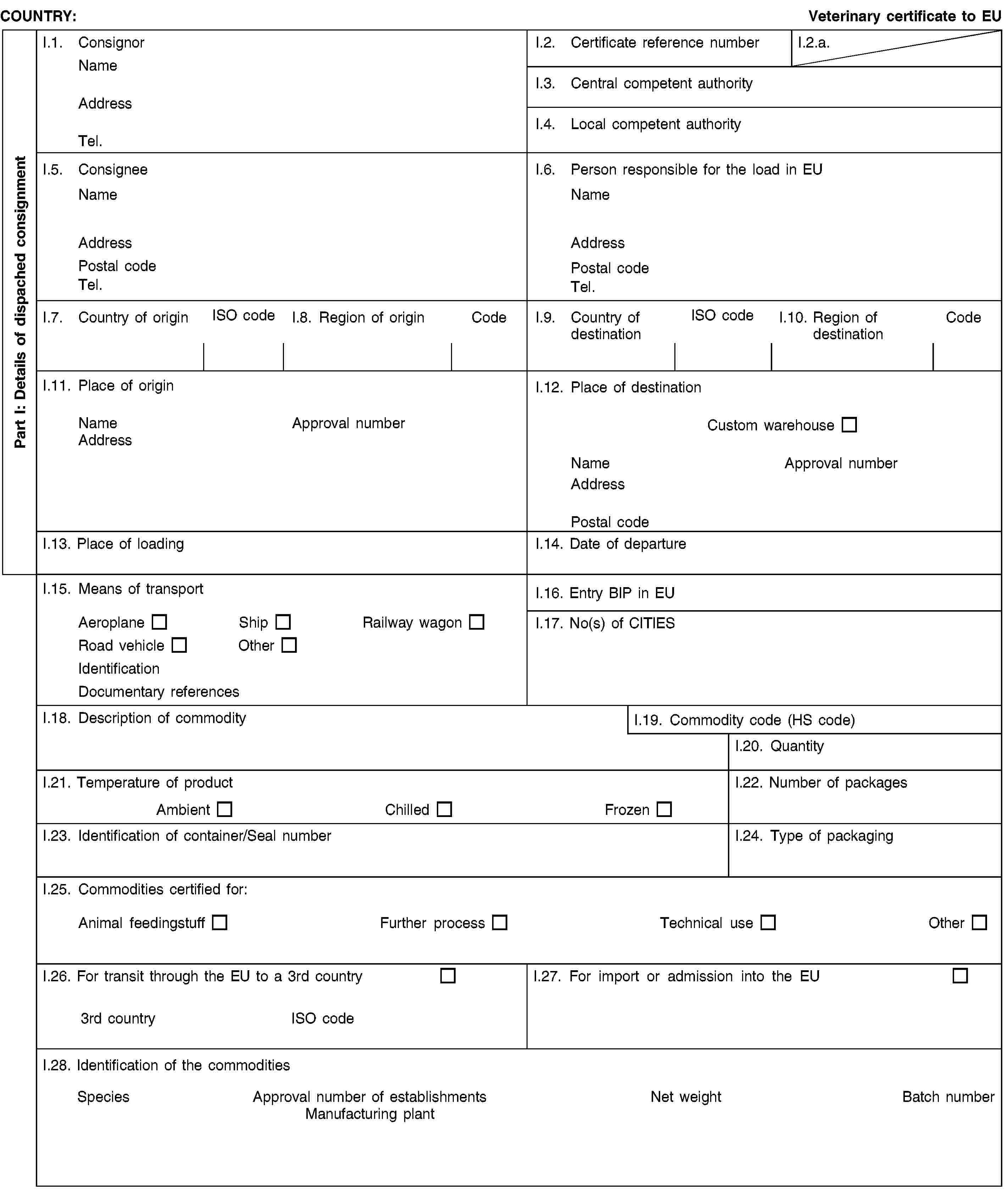 Part I: Details of dispached consignmentCOUNTRY:Veterinary certificate to EUI.1. ConsignorNameAddressTel.I.2. Certificate reference numberI.2.a.I.3. Central competent authorityI.4. Local competent authorityI.5. ConsigneeNameAddressPostal codeTel.I.6. Person responsible for the load in EUNameAddressPostal codeTel.I.7. Country of originISO codeI.8. Region of originCodeI.9. Country of destinationISO codeI.10. Region of destinationCodeI.11. Place of originNameApproval numberAddressI.12. Place of destinationCustom warehouseNameApproval numberAddressPostal codeI.13. Place of loadingI.14. Date of departureI.15. Means of transportAeroplaneShipRailway wagonRoad vehicleOtherIdentificationDocumentary referencesI.16. Entry BIP in EUI.17. No(s) of CITIESI.18. Description of commodityI.19. Commodity code (HS code)I.20. QuantityI.21. Temperature of productAmbientChilledFrozenI.22. Number of packagesI.23. Identification of container/Seal numberI.24. Type of packagingI.25. Commodities certified for:Animal feedingstuffFurther processTechnical useOtherI.26. For transit through the EU to a 3rd country3rd countryISO codeI.27. For import or admission into the EUI.28. Identification of the commoditiesSpeciesApproval number of establishmentsManufacturing plantNet weightBatch number