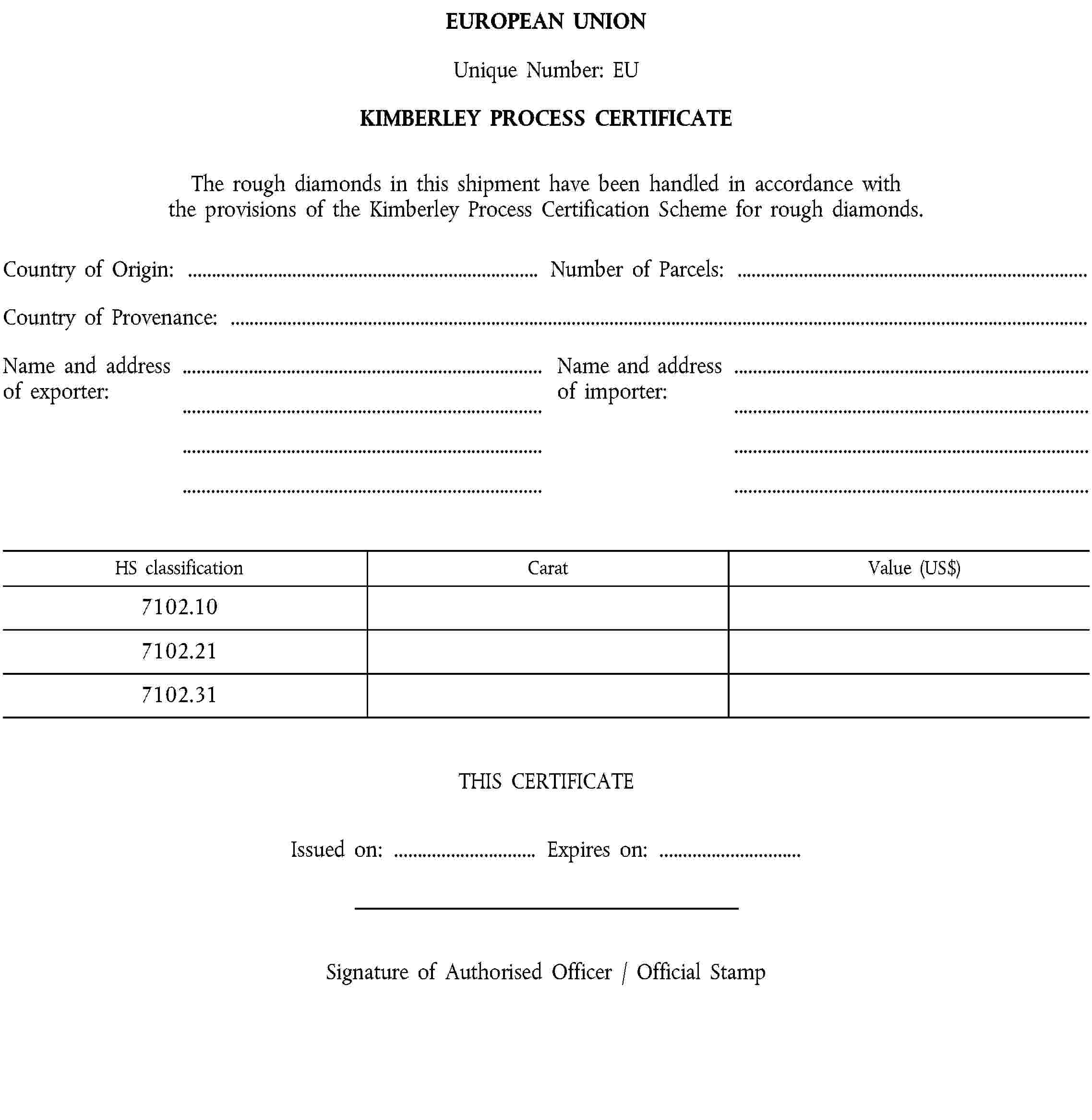 EUROPEAN UNIONUnique Number: EUKIMBERLEY PROCESS CERTIFICATEThe rough diamonds in this shipment have been handled in accordance with the provisions of the Kimberley Process Certification Scheme for rough diamonds.Country of Origin: …Number of Parcels: …Country of Provenance: …Name and address of exporter:Name and address of importer:HS classificationCaratValue (US$)7102.107102.217102.31THIS CERTIFICATEIssued on: …Expires on: …Signature of Authorised Officer / Official Stamp