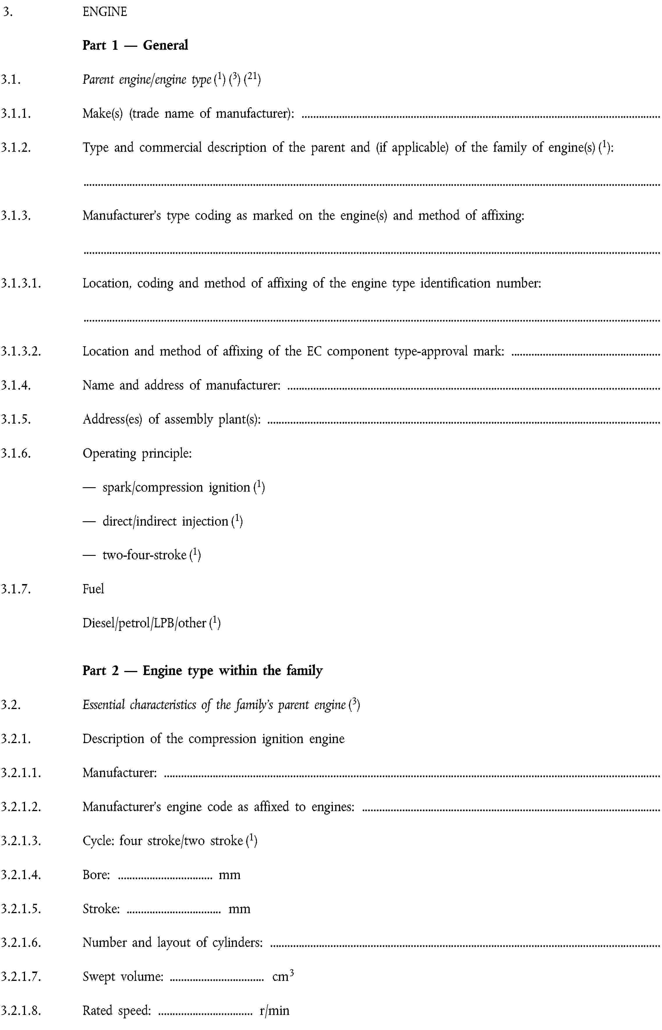 3. ENGINEPart 1 — General3.1. Parent engine/engine type (1) (3) (21)3.1.1. Make(s) (trade name of manufacturer):3.1.2. Type and commercial description of the parent and (if applicable) of the family of engine(s) (1):3.1.3. Manufacturer’s type coding as marked on the engine(s) and method of affixing:3.1.3.1. Location, coding and method of affixing of the engine type identification number:3.1.3.2. Location and method of affixing of the EC component type-approval mark:3.1.4. Name and address of manufacturer:3.1.5. Address(es) of assembly plant(s):3.1.6. Operating principle:— spark/compression ignition (1)— direct/indirect injection (1)— two-four-stroke (1)3.1.7. FuelDiesel/petrol/LPB/other (1)Part 2 — Engine type within the family3.2. Essential characteristics of the family’s parent engine (3)3.2.1. Description of the compression ignition engine3.2.1.1. Manufacturer:3.2.1.2. Manufacturer’s engine code as affixed to engines:3.2.1.3. Cycle: four stroke/two stroke (1)3.2.1.4. Bore: … mm3.2.1.5. Stroke: … mm3.2.1.6. Number and layout of cylinders:3.2.1.7. Swept volume: … cm33.2.1.8. Rated speed: … r/min