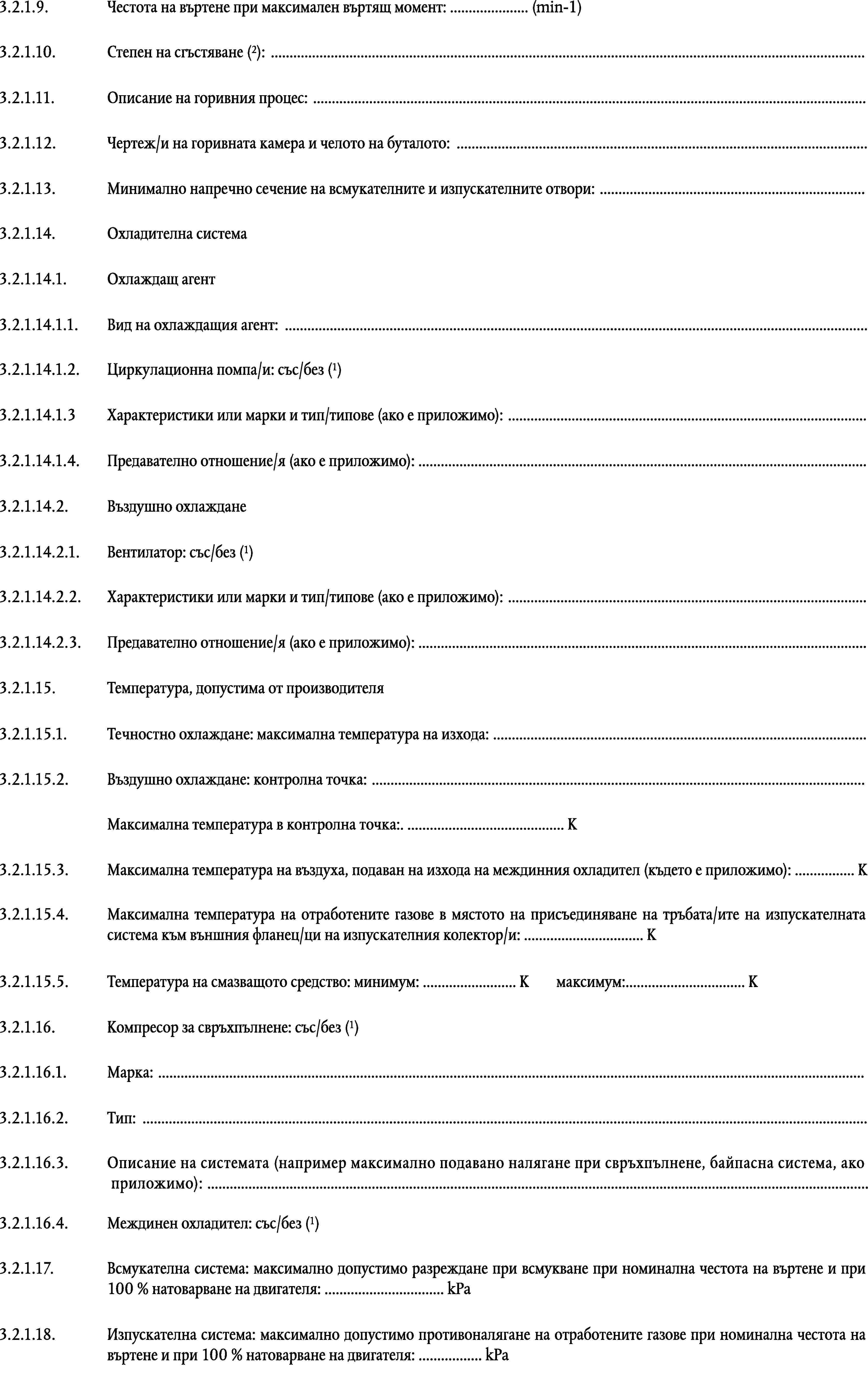 3.2.1.9.Честота на въртене при максимален въртящ момент: … (min-1)Степен на сгъстяване (2): …3.2.1.10.3.2.1.11.Описание на горивния процес: …3.2.1.12.Чертеж/и на горивната камера и челото на буталото: …3.2.1.13.Минимално напречно сечение на всмукателните и изпускателните отвори: …3.2.1.14.Охладителна система3.2.1.14.1.Охлаждащ агент3.2.1.14.1.1.Вид на охлаждащия агент: …Циркулационна помпа/и: със/без (1)3.2.1.14.1.2.3.2.1.14.1.3Характеристики или марки и тип/типове (ако е приложимо): …3.2.1.14.1.4.Предавателно отношение/я (ако е приложимо): …3.2.1.14.2.Въздушно охлажданеВентилатор: със/без (1)3.2.1.14.2.1.3.2.1.14.2.2.Характеристики или марки и тип/типове (ако е приложимо): …3.2.1.14.2.3.Предавателно отношение/я (ако е приложимо): …3.2.1.15.Температура, допустима от производителя3.2.1.15.1.Течностно охлаждане: максимална температура на изхода: …3.2.1.15.2.Въздушно охлаждане: контролна точка: …Максимална температура в контролна точка:. … К3.2.1.15.3.Максимална температура на въздуха, подаван на изхода на междинния охладител (където е приложимо): … К3.2.1.15.4.Максимална температура на отработените газове в мястото на присъединяване на тръбата/ите на изпускателната система към външния фланец/ци на изпускателния колектор/и: … К3.2.1.15.5.Температура на смазващото средство: минимум: … Кмаксимум:… ККомпресор за свръхпълнене: със/без (1)3.2.1.16.3.2.1.16.1.Марка: …3.2.1.16.2.Тип: …3.2.1.16.3.Описание на системата (например максимално подавано налягане при свръхпълнене, байпасна система, ако приложимо): …Междинен охладител: със/без (1)3.2.1.16.4.3.2.1.17.Всмукателна система: максимално допустимо разреждане при всмукване при номинална честота на въртене и при 100 % натоварване на двигателя: … kPa3.2.1.18.Изпускателна система: максимално допустимо противоналягане на отработените газове при номинална честота на въртене и при 100 % натоварване на двигателя: … kPa