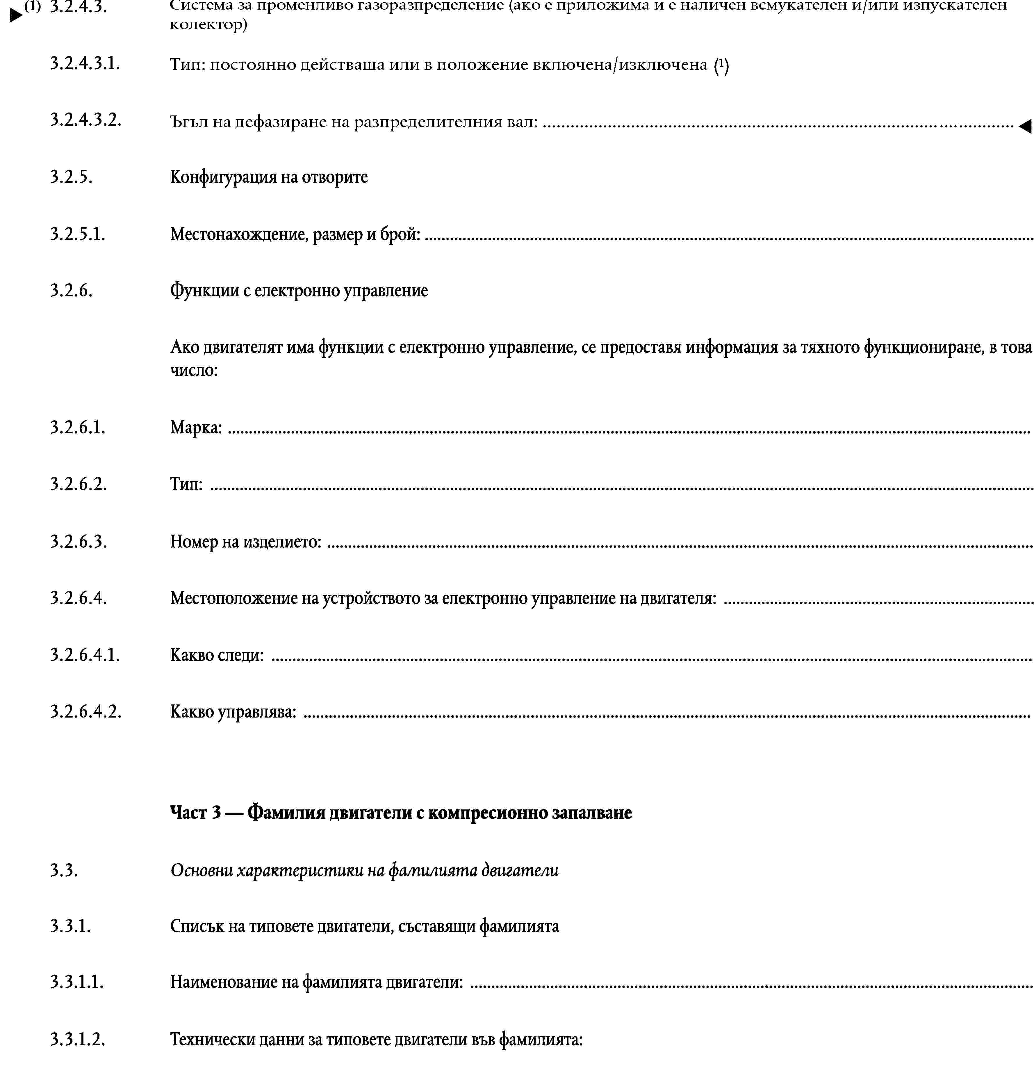 3.2.4.3.Система на променливо газоразпределение във времето (ако е подходящо и в кои тактове: всмукване и/или изпускане)3.2.4.3.1.Тип: с непрекъснато действие или включване/изключване3.2.4.3.2.Ъгъл на отместване на фазата на гърбицата: …3.2.5.Конфигурация на отворите3.2.5.1.Местонахождение, размер и брой: …3.2.6.Функции с електронно управлениеАко двигателят има функции с електронно управление, се предоставя информация за тяхното функциониране, в това число:3.2.6.1.Марка: …3.2.6.2.Тип: …3.2.6.3.Номер на изделието: …3.2.6.4.Местоположение на устройството за електронно управление на двигателя: …3.2.6.4.1.Какво следи: …3.2.6.4.2.Какво управлява: …Част 3 — Фамилия двигатели с компресионно запалване3.3.Основни характеристики на фамилията двигатели3.3.1.Списък на типовете двигатели, съставящи фамилията3.3.1.1.Наименование на фамилията двигатели: …