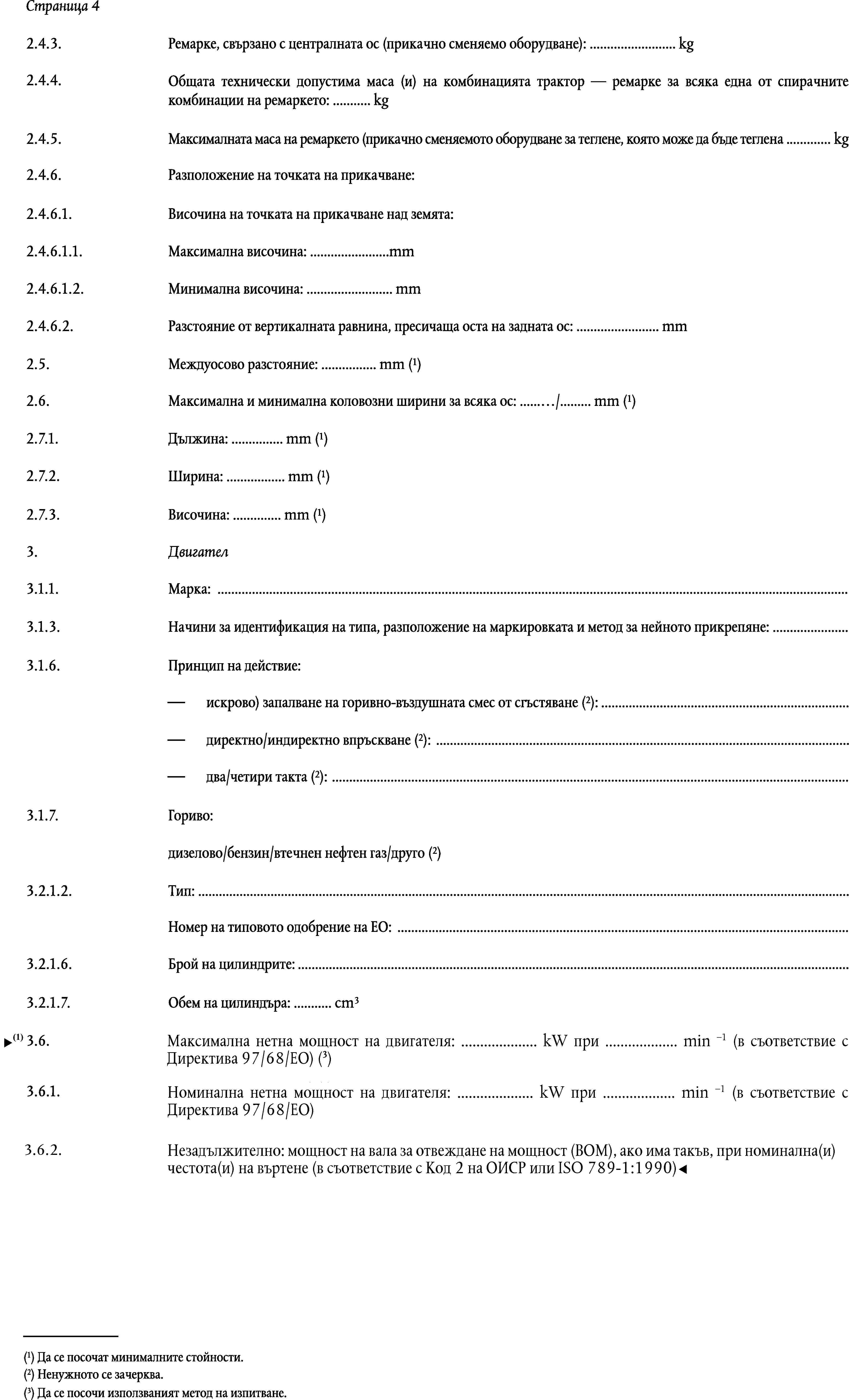 Страница 42.4.3.Ремарке, свързано с централната ос (прикачно сменяемо оборудване): … kg2.4.4.Общата технически допустима маса (и) на комбинацията трактор — ремарке за всяка една от спирачните комбинации на ремаркето: … kg2.4.5.Максималната маса на ремаркето (прикачно сменяемото оборудване за теглене, която може да бъде теглена … kg2.4.6.Разположение на точката на прикачване:2.4.6.1.Височина на точката на прикачване над земята:2.4.6.1.1.Максимална височина: …mm2.4.6.1.2.Минимална височина: … mm2.4.6.2.Разстояние от вертикалната равнина, пресичаща оста на задната ос: … mmМеждуосово разстояние: … mm (1)2.5.Максимална и минимална коловозни ширини за всяка ос: …/… mm (1)2.6.Дължина: … mm (1)2.7.1.Ширина: … mm (1)2.7.2.Височина: … mm (1)2.7.3.3.Двигател3.1.1.Марка: …3.1.3.Начини за идентификация на типа, разположение на маркировката и метод за нейното прикрепяне: …3.1.6.Принцип на действие:искрово) запалване на горивно-въздушната смес от сгъстяване (2): …директно/индиректно впръскване (2): …два/четири такта (2): …3.1.7.Гориво:дизелово/бензин/втечнен нефтен газ/друго (2)3.2.1.2.Тип: …Номер на типовото одобрение на ЕО: …3.2.1.6.Брой на цилиндрите: …Обем на цилиндъра: … cm33.2.1.7.Номинална мощност на двигателя: … kW при … min-1 (3)3.6.3.6.1.Незадължително: Мощността при извода за задвижване(PTO) … kW (3) при … min-3 (номинална скорост при PTO) (в съответствие с Кодекс 1 или 2 на ОИСР, или ISO 789-1:1990)(1) Да се посочат минималните стойности.(2) Ненужното се зачерква.(3) Да се посочи използваният метод на изпитване.