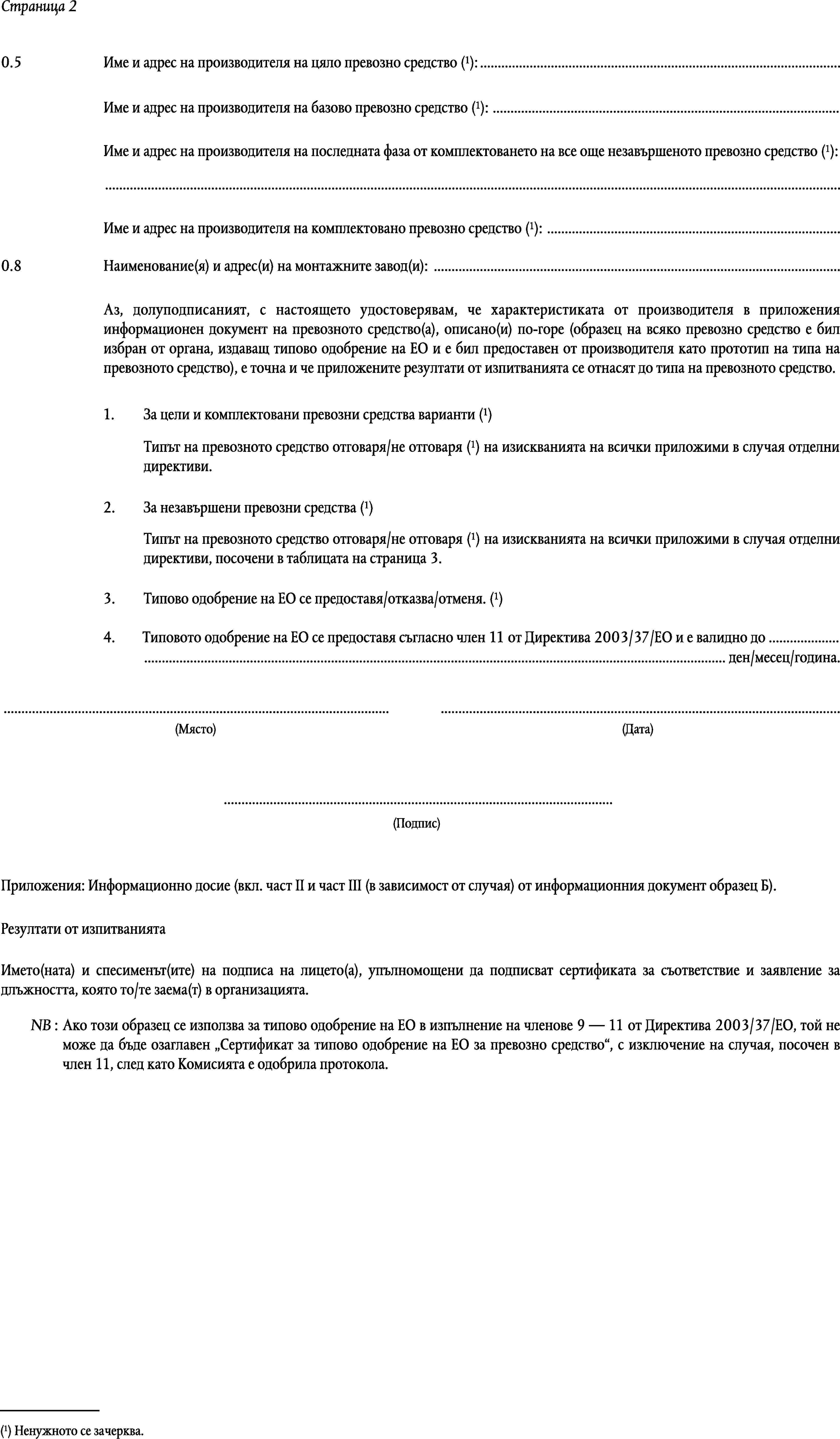 Страница 2Име и адрес на производителя на цяло превозно средство (1): …0.5Име и адрес на производителя на базово превозно средство (1): …Име и адрес на производителя на последната фаза от комплектоването на все още незавършеното превозно средство (1):…Име и адрес на производителя на комплектовано превозно средство (1): …0.8Наименование(я) и адрес(и) на монтажните завод(и): …Аз, долуподписаният, с настоящето удостоверявам, че характеристиката от производителя в приложения информационен документ на превозното средство(а), описано(и) по-горе (образец на всяко превозно средство е бил избран от органа, издаващ типово одобрение на ЕО и е бил предоставен от производителя като прототип на типа на превозното средство), е точна и че приложените резултати от изпитванията се отнасят до типа на превозното средство.За цели и комплектовани превозни средства) варианти (1)1.Типът на превозното средство отговаря/не отговаря (1) на изискванията на всички приложими в случая отделни директиви.За незавършени превозни средства (1)2.Типът на превозното средство отговаря/не отговаря (1) на изискванията на всички приложими в случая отделни директиви, посочени в таблицата на страница 3.Типово одобрение на ЕО се предоставя/отказва/отменя. (1)3.4.Типовото одобрение на ЕО се предоставя съгласно член 11 от Директива 2003/37/ЕО и е валидно до …… ден/месец/година.……(Място)(Дата)…(Подпис)Приложения: Информационно досие (вкл. част II и част III (в зависимост от случая) от информационния документ образец Б).Резултати от изпитваниятаИмето(ната) и спесименът(ите) на подписа на лицето(а), упълномощени да подписват сертификата за съответствие и заявление за длъжността, която то/те заема(т) в организацията.NB:Ако този образец се използва за типово одобрение на ЕО в изпълнение на членове 9 — 11 от Директива 2003/37/ЕО, той не може да бъде озаглавен Сертификат за типово одобрение на ЕО за превозно средство, с изключение на случая, посочен в член 11, след като Комисията е одобрила протокола.(1) Ненужното се зачерква.