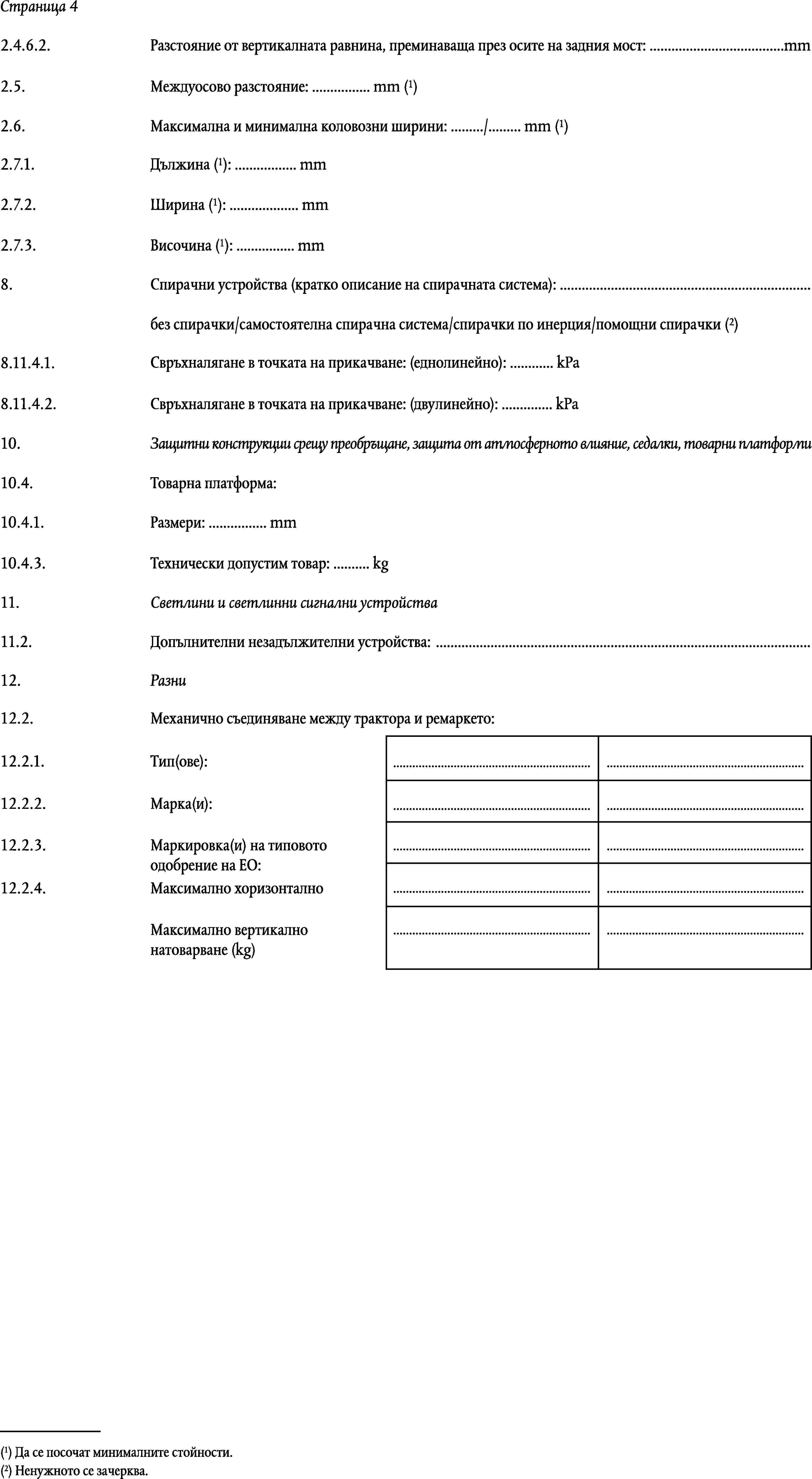 Страница 42.4.6.2.Разстояние от вертикалната равнина, преминаваща през осите на задния мост: …mmМеждуосово разстояние: … mm (1)2.5.Максимална и минимална коловозни ширини: …/… mm (1)2.6.Дължина (1): … mm2.7.1.Ширина (1): … mm2.7.2.Височина (1): … mm2.7.3.8.Спирачни устройства (кратко описание на спирачната система): …без спирачки/самостоятелна спирачна система/спирачки по инерция/помощни спирачки (2)8.11.4.1.Свръхналягане в точката на прикачване: (еднолинейно): … kPa8.11.4.2.Свръхналягане в точката на прикачване: (двулинейно): … kPa10.Защитни конструкции срещу преобръщане, защита от атмосферното влияние, седалки, товарни платформи10.4.Товарна платформа:10.4.1.Размери: … mm10.4.3.Технически допустим товар: … kg11.Светлини и светлинни сигнални устройства11.2.Допълнителни незадължителни устройства: …12.Разни12.2.Механично съединяване между трактора и ремаркето:12.2.1.Тип(ове):……12.2.2.Марка(и):……12.2.3.……Маркировка(и) на типовото одобрение на ЕО:……12.2.4.Максимално хоризонтално……Максимално вертикално натоварване (kg)(1) Да се посочат минималните стойности.(2) Ненужното се зачерква.