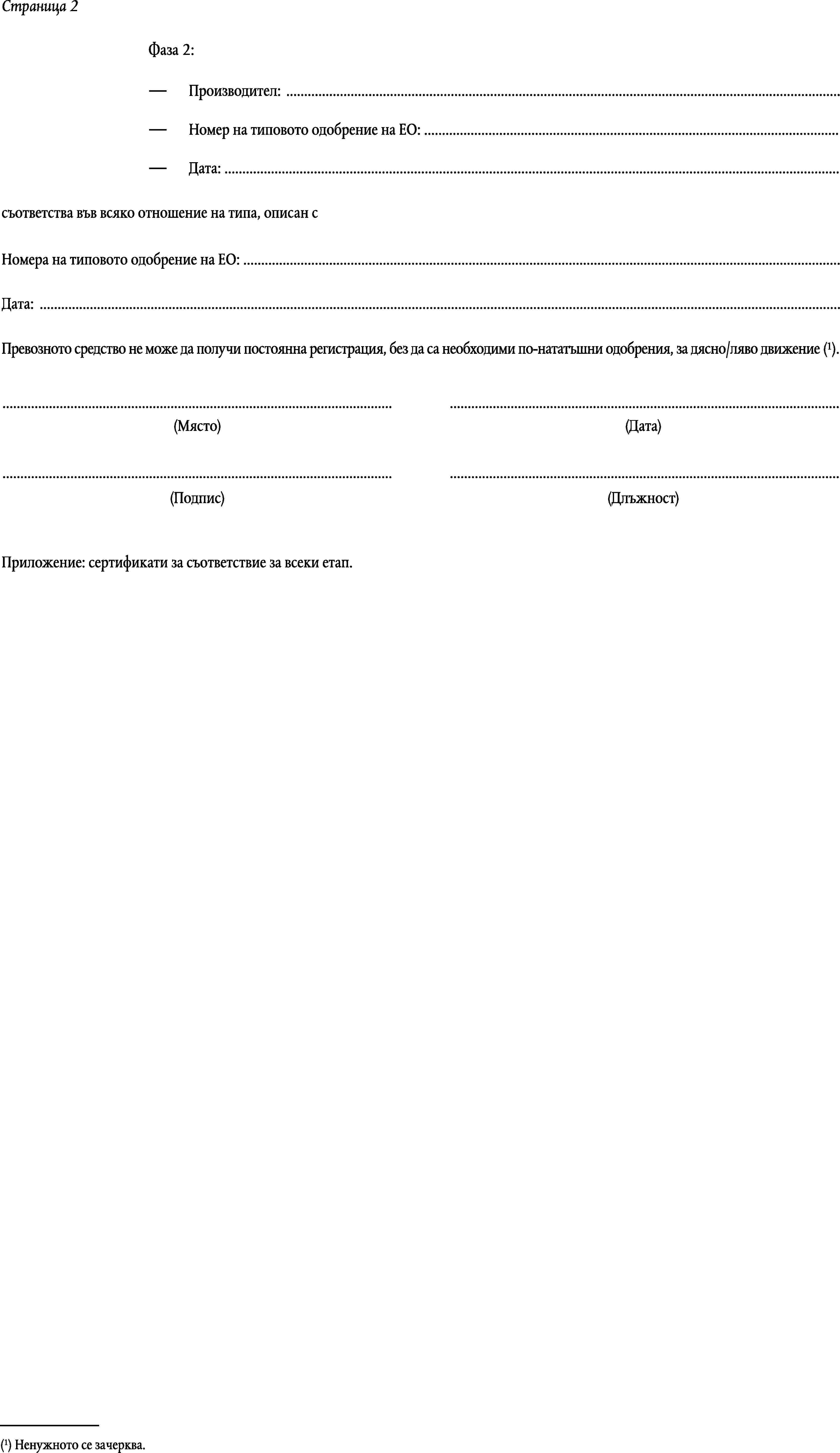 Страница 2Фаза 2:Производител: …Номер на типовото одобрение на ЕО: …Дата: …съответства във всяко отношение на типа, описан сНомера на типовото одобрение на ЕО: …Дата: …Превозното средство не може да получи постоянна регистрация, без да са необходими по-нататъшни одобрения, за дясно/ляво движение (1).……(Място)(Дата)……(Подпис)(Длъжност)Приложение: сертификати за съответствие за всеки етап.(1) Ненужното се зачерква.