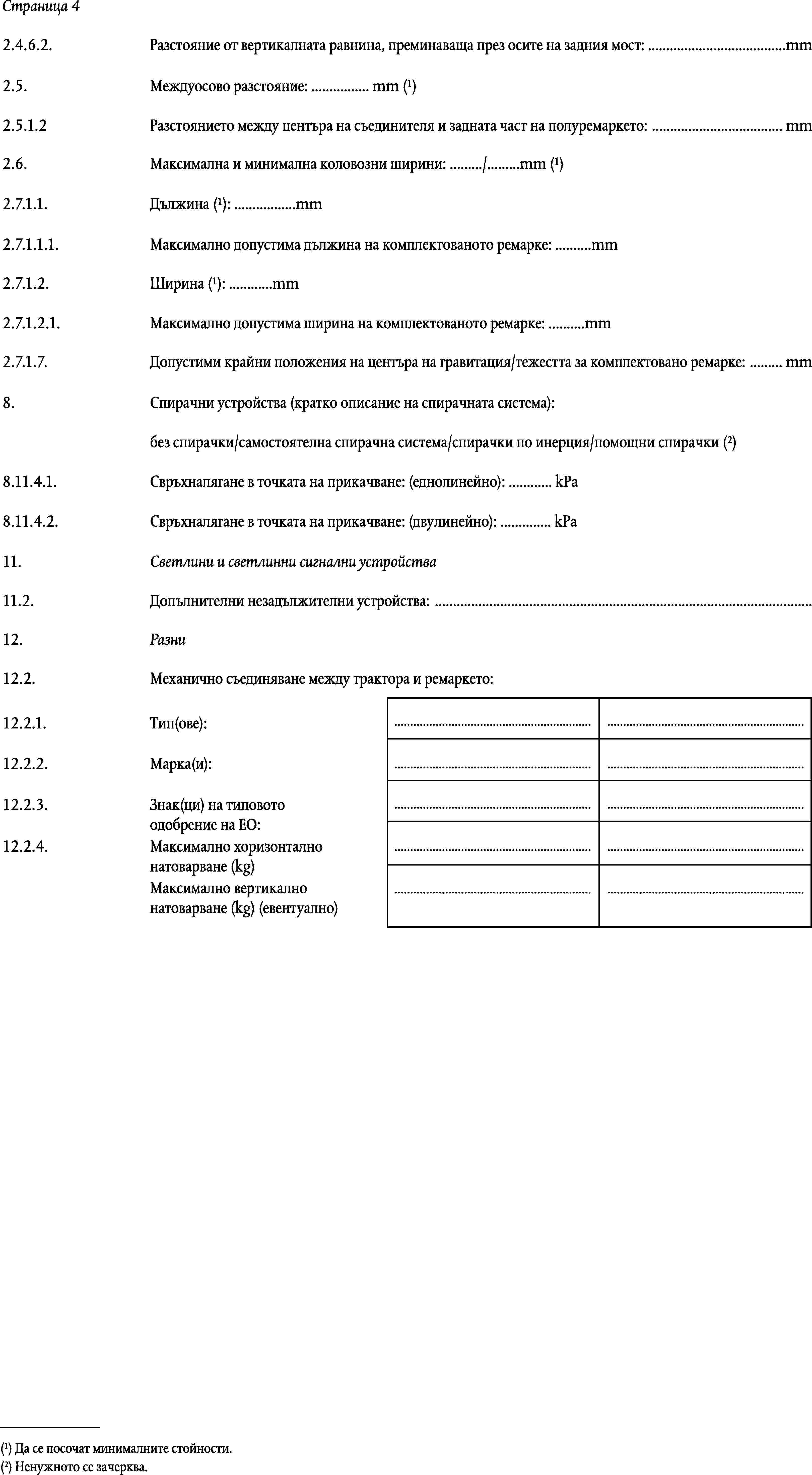 Страница 42.4.6.2.Разстояние от вертикалната равнина, преминаваща през осите на задния мост: …mmМеждуосово разстояние: … mm (1)2.5.2.5.1.2Разстоянието между центъра на съединителя и задната част на полуремаркето: … mmМаксимална и минимална коловозни ширини: …/…mm (1)2.6.Дължина (1): …mm2.7.1.1.2.7.1.1.1.Максимално допустима дължина на комплектованото ремарке: …mmШирина (1): …mm2.7.1.2.2.7.1.2.1.Максимално допустима ширина на комплектованото ремарке: …mm2.7.1.7.Допустими крайни положения на центъра на гравитация/тежестта за комплектовано ремарке: … mm8.Спирачни устройства (кратко описание на спирачната система):без спирачки/самостоятелна спирачна система/спирачки по инерция/помощни спирачки (2)8.11.4.1.Свръхналягане в точката на прикачване: (еднолинейно): … kPa8.11.4.2.Свръхналягане в точката на прикачване: (двулинейно): … kPa11.Светлини и светлинни сигнални устройства11.2.Допълнителни незадължителни устройства: …12.Разни12.2.Механично съединяване между трактора и ремаркето:……12.2.1.Тип(ове):12.2.2.Марка(и):……12.2.3.……Знак(ци) на типовото одобрение на ЕО:12.2.4.……Максимално хоризонтално натоварване (kg)Максимално вертикално натоварване (kg) (евентуално)……(1) Да се посочат минималните стойности.(2) Ненужното се зачерква.