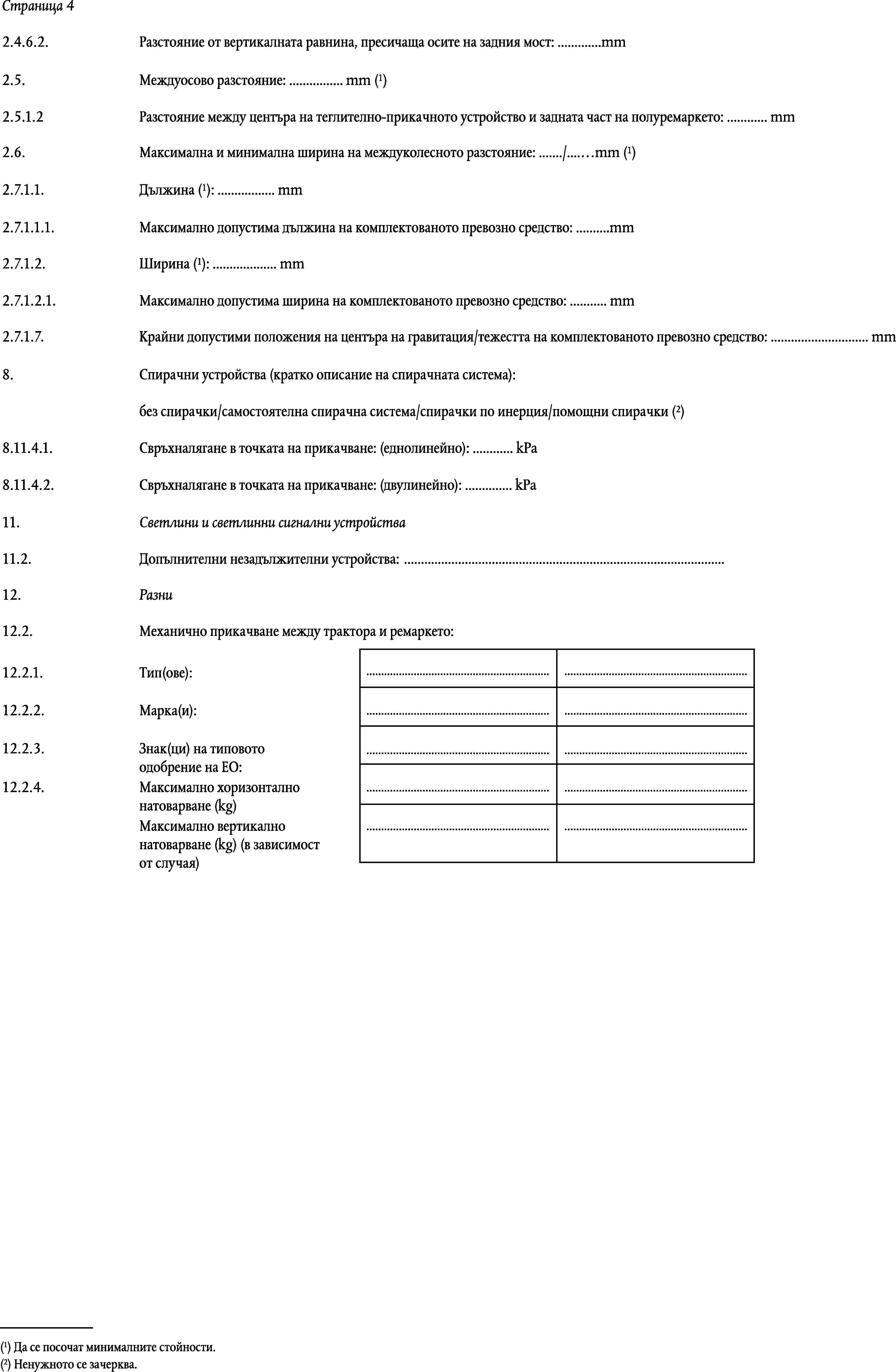 Страница 42.4.6.2.Разстояние от вертикалната равнина, пресичаща осите на задния мост: …mmМеждуосово разстояние: … mm (1)2.5.2.5.1.2Разстояние между центъра на теглително-прикачното устройство и задната част на полуремаркето: … mmМаксимална и минимална ширина на междуколесното разстояние: …/…mm (1)2.6.Дължина (1): … mm2.7.1.1.2.7.1.1.1.Максимално допустима дължина на комплектованото превозно средство: …mmШирина (1): … mm2.7.1.2.2.7.1.2.1.Максимално допустима ширина на комплектованото превозно средство: … mm2.7.1.7.Крайни допустими положения на центъра на гравитация/тежестта на комплектованото превозно средство: … mm8.Спирачни устройства (кратко описание на спирачната система):без спирачки/самостоятелна спирачна система/спирачки по инерция/помощни спирачки (2)8.11.4.1.Свръхналягане в точката на прикачване: (еднолинейно): … kPa8.11.4.2.Свръхналягане в точката на прикачване: (двулинейно): … kPa11.Светлини и светлинни сигнални устройства11.2.Допълнителни незадължителни устройства: …12.Разни12.2.Механично прикачване между трактора и ремаркето:……12.2.1.Тип(ове):12.2.2.Марка(и):……12.2.3.Знак(ци) на типовото одобрение на ЕО:……12.2.4.……Максимално хоризонтално натоварване (kg)Максимално вертикално натоварване (kg) (в зависимост от случая)……(1) Да се посочат минималните стойности.(2) Ненужното се зачерква.