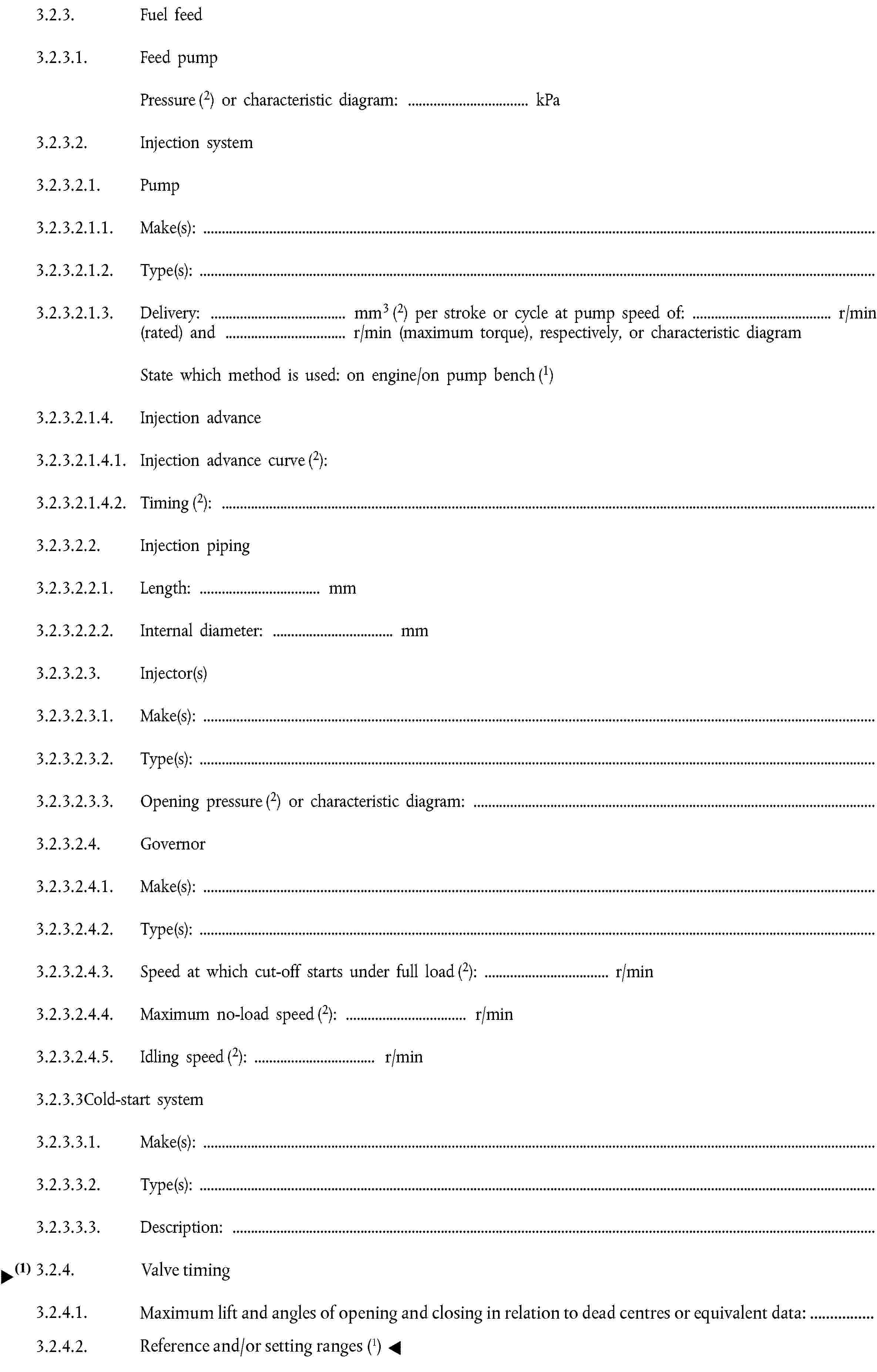 3.2.3. Fuel feed3.2.3.1. Feed pumpPressure (2) or characteristic diagram: … kPa3.2.3.2. Injection system3.2.3.2.1. Pump3.2.3.2.1.1. Make(s):3.2.3.2.1.2. Type(s):3.2.3.2.1.3. Delivery: … mm3 (2) per stroke or cycle at pump speed of: … r/min (rated) and … r/min (maximum torque), respectively, or characteristic diagramState which method is used: on engine/on pump bench (1)3.2.3.2.1.4. Injection advance3.2.3.2.1.4.1. Injection advance curve (2):3.2.3.2.1.4.2. Timing (2):3.2.3.2.2. Injection piping3.2.3.2.2.1. Length: … mm3.2.3.2.2.2. Internal diameter: … mm3.2.3.2.3. Injector(s)3.2.3.2.3.1. Make(s):3.2.3.2.3.2. Type(s):3.2.3.2.3.3. Opening pressure (2) or characteristic diagram:3.2.3.2.4. Governor3.2.3.2.4.1. Make(s):3.2.3.2.4.2. Type(s):3.2.3.2.4.3. Speed at which cut-off starts under full load (2): … r/min3.2.3.2.4.4. Maximum no-load speed (2): … r/min3.2.3.2.4.5. Idling speed (2): … r/min3.2.3.3Cold-start system3.2.3.3.1. Make(s):3.2.3.3.2. Type(s):3.2.3.3.3. Description:3.2.4. Valve timing3.2.4.1. Maximum lift and angles of opening and closing in relation to top dead centre or equivalent data:3.2.4.2. Reference clearances and/or setting ranges (1)