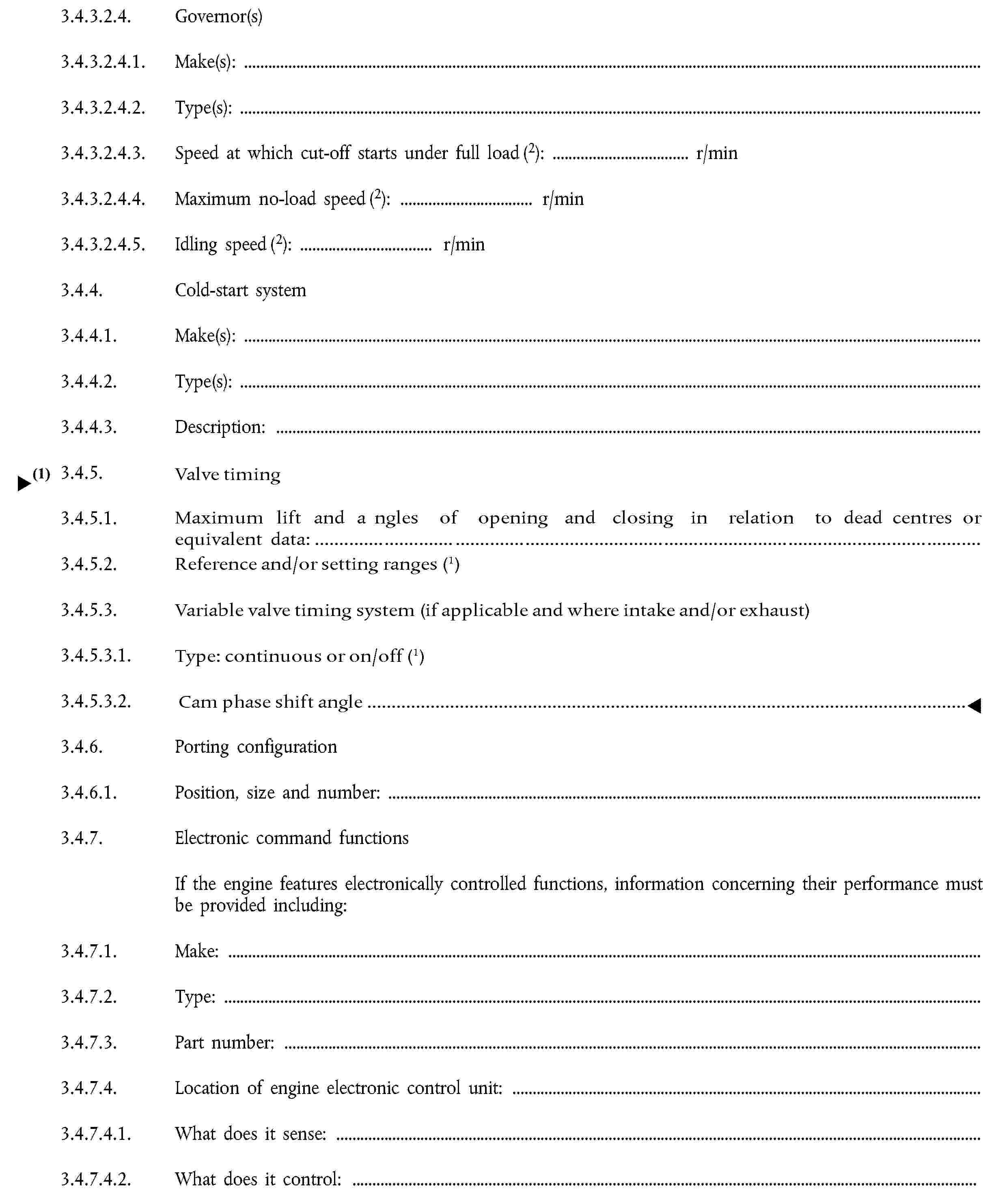 3.4.3.2.4. Governor(s)3.4.3.2.4.1. Make(s):3.4.3.2.4.2. Type(s):3.4.3.2.4.3. Speed at which cut-off starts under full load (2): … r/min3.4.3.2.4.4. Maximum no-load speed (2): … r/min3.4.3.2.4.5. Idling speed (2): … r/min3.4.4. Cold-start system3.4.4.1. Make(s):3.4.4.2. Type(s):3.4.4.3. Description:3.4.5. Valve timing3.4.5.1. Maximum lift and opening and closing angles in relation to top dead centre or equivalent data:3.4.5.2. Reference clearances and/or setting ranges (1):3.4.5.3. Variable valve timing system (if applicable and where intake and/or exhaust)3.4.5.3.1. Type: continuous or on/off3.4.5.3.2. Cam phase shift angle:3.4.6. Porting configuration3.4.6.1. Position, size and number:3.4.7. Electronic command functionsIf the engine features electronically controlled functions, information concerning their performance must be provided including:3.4.7.1. Make:3.4.7.2. Type:3.4.7.3. Part number:3.4.7.4. Location of engine electronic control unit:3.4.7.4.1. What does it sense:3.4.7.4.2. What does it control: …