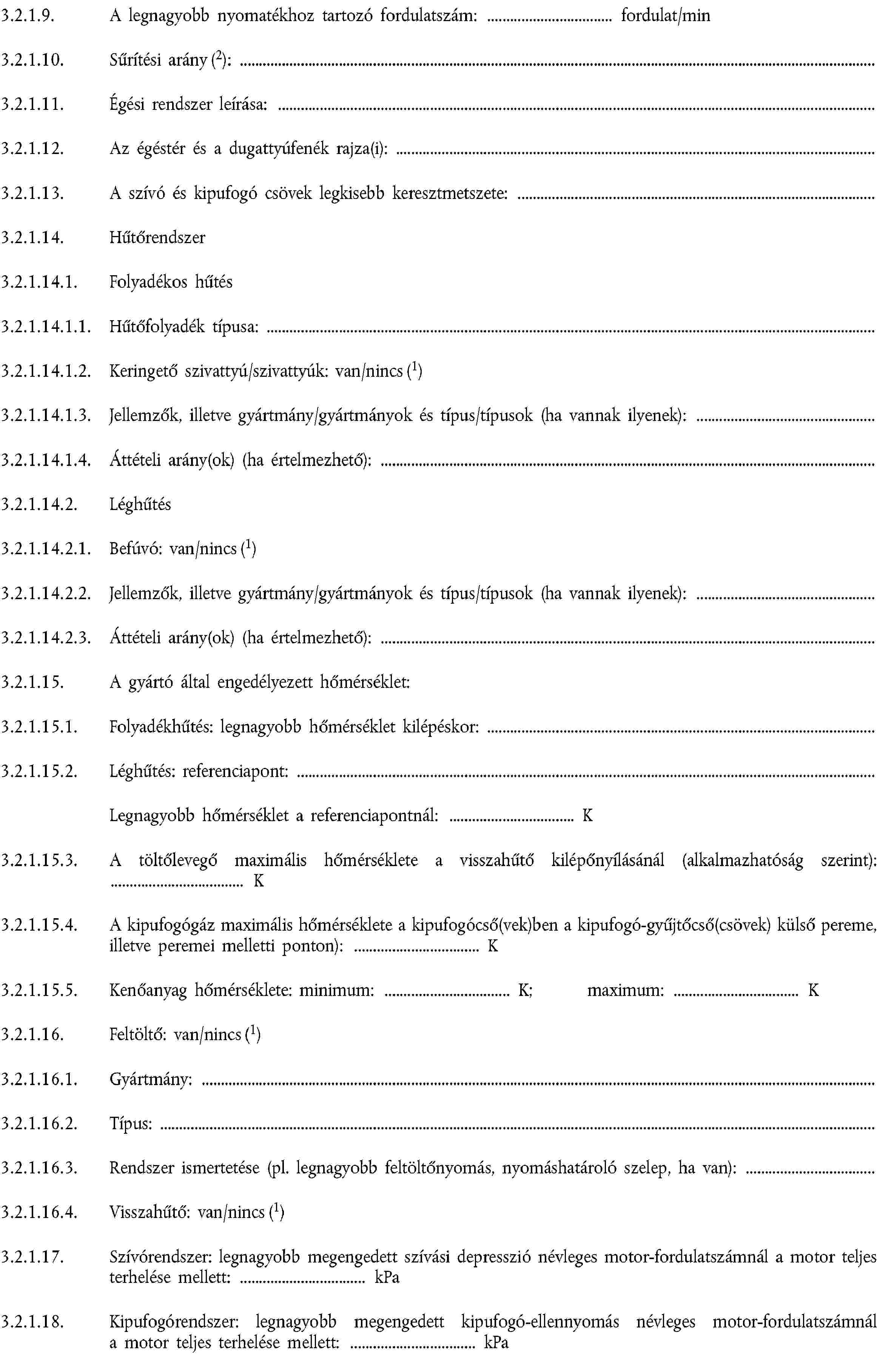 3.2.1.9. A legnagyobb nyomatékhoz tartozó fordulatszám: fordulat/min3.2.1.10. Sűrítési arány (2):3.2.1.11. Égési rendszer leírása:3.2.1.12. Az égéstér és a dugattyúfenék rajza(i):3.2.1.13. A szívó és kipufogó csövek legkisebb keresztmetszete:3.2.1.14. Hűtőrendszer3.2.1.14.1. Folyadékos hűtés3.2.1.14.1.1. Hűtőfolyadék típusa:3.2.1.14.1.2. Keringető szivattyú/szivattyúk: van/nincs (1)3.2.1.14.1.3. Jellemzők, illetve gyártmány/gyártmányok és típus/típusok (ha vannak ilyenek):3.2.1.14.1.4. Áttételi arány(ok) (ha értelmezhető):3.2.1.14.2. Léghűtés3.2.1.14.2.1. Befúvó: van/nincs (1)3.2.1.14.2.2. Jellemzők, illetve gyártmány/gyártmányok és típus/típusok (ha vannak ilyenek):3.2.1.14.2.3. Áttételi arány(ok) (ha értelmezhető):3.2.1.15. A gyártó által engedélyezett hőmérséklet:3.2.1.15.1. Folyadékhűtés: legnagyobb hőmérséklet kilépéskor:3.2.1.15.2. Léghűtés: referenciapont:Legnagyobb hőmérséklet a referenciapontnál: K3.2.1.15.3. A töltőlevegő maximális hőmérséklete a visszahűtő kilépőnyílásánál (alkalmazhatóság szerint): K3.2.1.15.4. A kipufogógáz maximális hőmérséklete a kipufogócső(vek)ben a kipufogó-gyűjtőcső(csövek) külső pereme, illetve peremei melletti ponton): K3.2.1.15.5. Kenőanyag hőmérséklete: minimum: K; maximum: K3.2.1.16. Feltöltő: van/nincs (1)3.2.1.16.1. Gyártmány:3.2.1.16.2. Típus:3.2.1.16.3. Rendszer ismertetése (pl. legnagyobb feltöltőnyomás, nyomáshatároló szelep, ha van):3.2.1.16.4. Visszahűtő: van/nincs (1)3.2.1.17. Szívórendszer: legnagyobb megengedett szívási depresszió névleges motor-fordulatszámnál a motor teljes terhelése mellett: kPa3.2.1.18. Kipufogórendszer: legnagyobb megengedett kipufogó-ellennyomás névleges motor-fordulatszámnál a motor teljes terhelése mellett: kPa