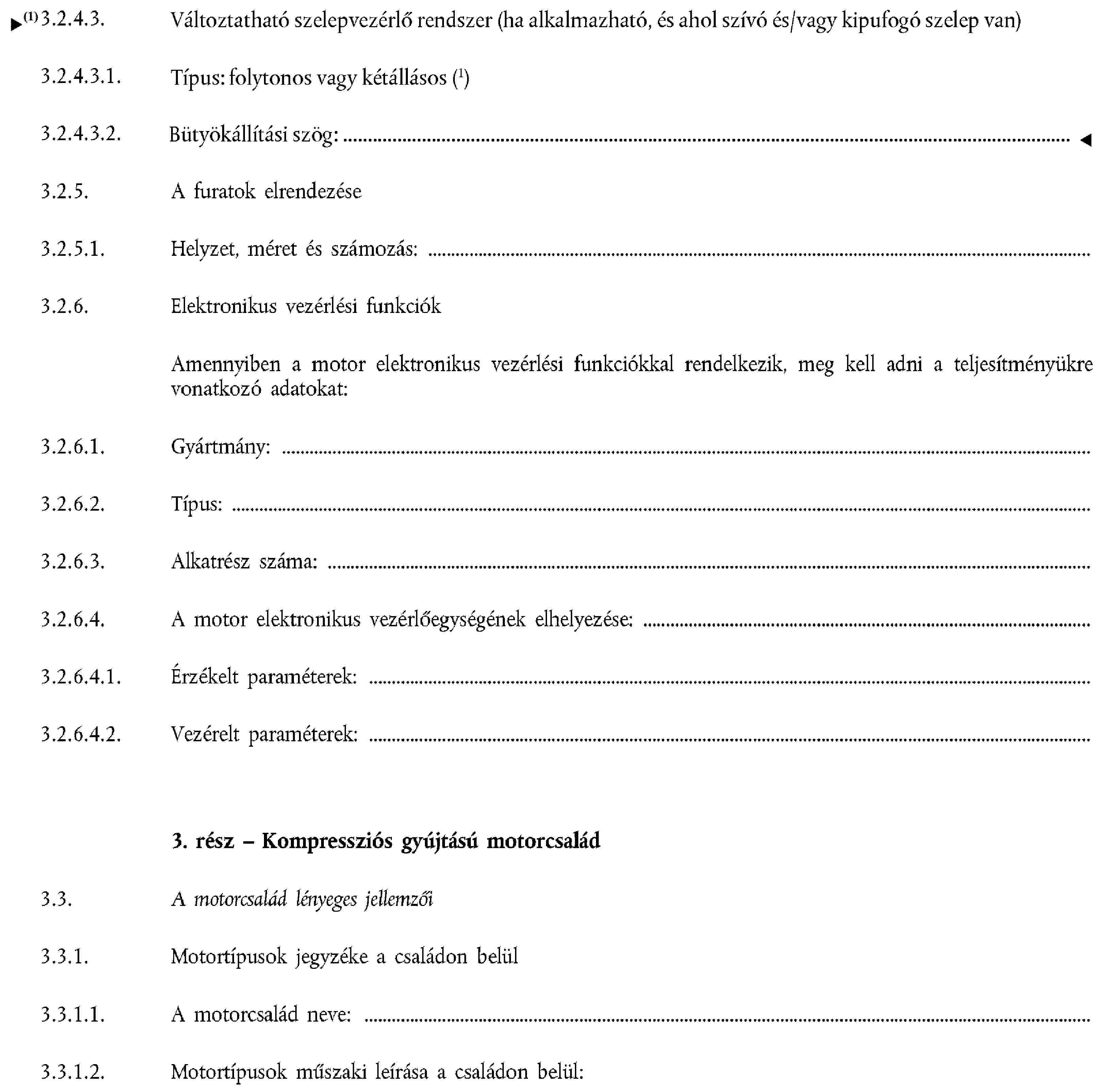 3.2.4.3. Változtatható szelepvezérlő rendszer (ha alkalmazható, és ahol szívó és/vagy kipufogó szelep van)3.2.4.3.1. Típus: folytonos vagy kétállásos (be/ki)3.2.4.3.2. Bütyökállítási szög:3.2.5. A furatok elrendezése3.2.5.1. Helyzet, méret és számozás:3.2.6. Elektronikus vezérlési funkciókAmennyiben a motor elektronikus vezérlési funkciókkal rendelkezik, meg kell adni a teljesítményükre vonatkozó adatokat:3.2.6.1. Gyártmány:3.2.6.2. Típus:3.2.6.3. Alkatrész száma:3.2.6.4. A motor elektronikus vezérlőegységének elhelyezése:3.2.6.4.1. Érzékelt paraméterek:3.2.6.4.2. Vezérelt paraméterek:3. rész – Kompressziós gyújtású motorcsalád3.3. A motorcsalád lényeges jellemzői3.3.1. Motortípusok jegyzéke a családon belül3.3.1.1. A motorcsalád neve: