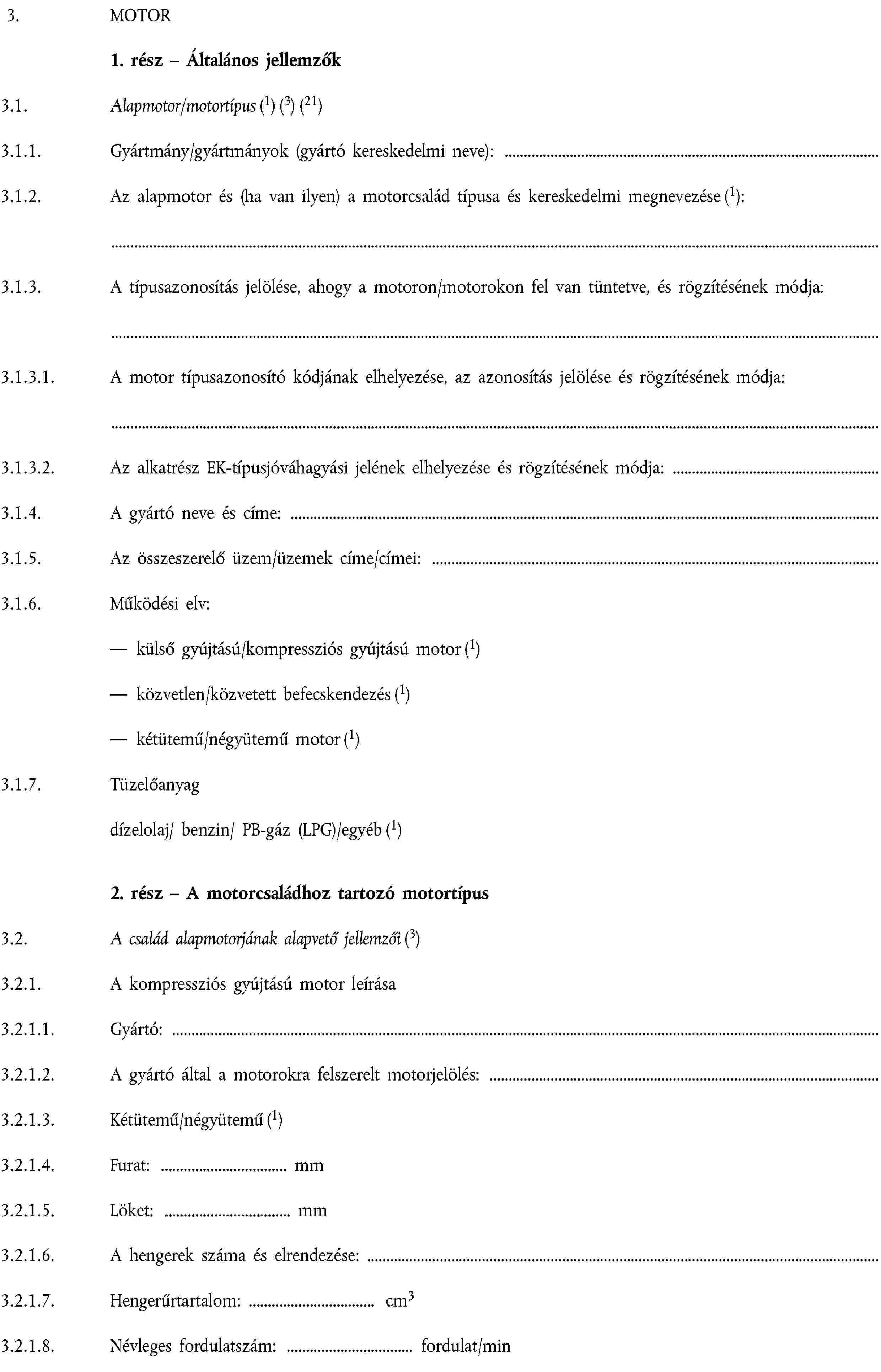 3. MOTOR1. rész – Általános jellemzők3.1. Alapmotor/motortípus (1) (3) (21)3.1.1. Gyártmány/gyártmányok (gyártó kereskedelmi neve):3.1.2. Az alapmotor és (ha van ilyen) a motorcsalád típusa és kereskedelmi megnevezése (1):3.1.3. A típusazonosítás jelölése, ahogy a motoron/motorokon fel van tüntetve, és rögzítésének módja:3.1.3.1. A motor típusazonosító kódjának elhelyezése, az azonosítás jelölése és rögzítésének módja:3.1.3.2. Az alkatrész EK-típusjóváhagyási jelének elhelyezése és rögzítésének módja:3.1.4. A gyártó neve és címe:3.1.5. Az összeszerelő üzem/üzemek címe/címei:3.1.6. Működési elv:külső gyújtású/kompressziós gyújtású motor (1)közvetlen/közvetett befecskendezés (1)kétütemű/négyütemű motor (1)3.1.7. Tüzelőanyagdízelolaj/ benzin/ PB-gáz (LPG)/egyéb (1)2. rész – A motorcsaládhoz tartozó motortípus3.2. A család alapmotorjának alapvető jellemzői (3)3.2.1. A kompressziós gyújtású motor leírása3.2.1.1. Gyártó:3.2.1.2. A gyártó által a motorokra felszerelt motorjelölés:3.2.1.3. Kétütemű/négyütemű (1)3.2.1.4. Furat: mm3.2.1.5. Löket: mm3.2.1.6. A hengerek száma és elrendezése:3.2.1.7. Hengerűrtartalom: cm33.2.1.8. Névleges fordulatszám: fordulat/min