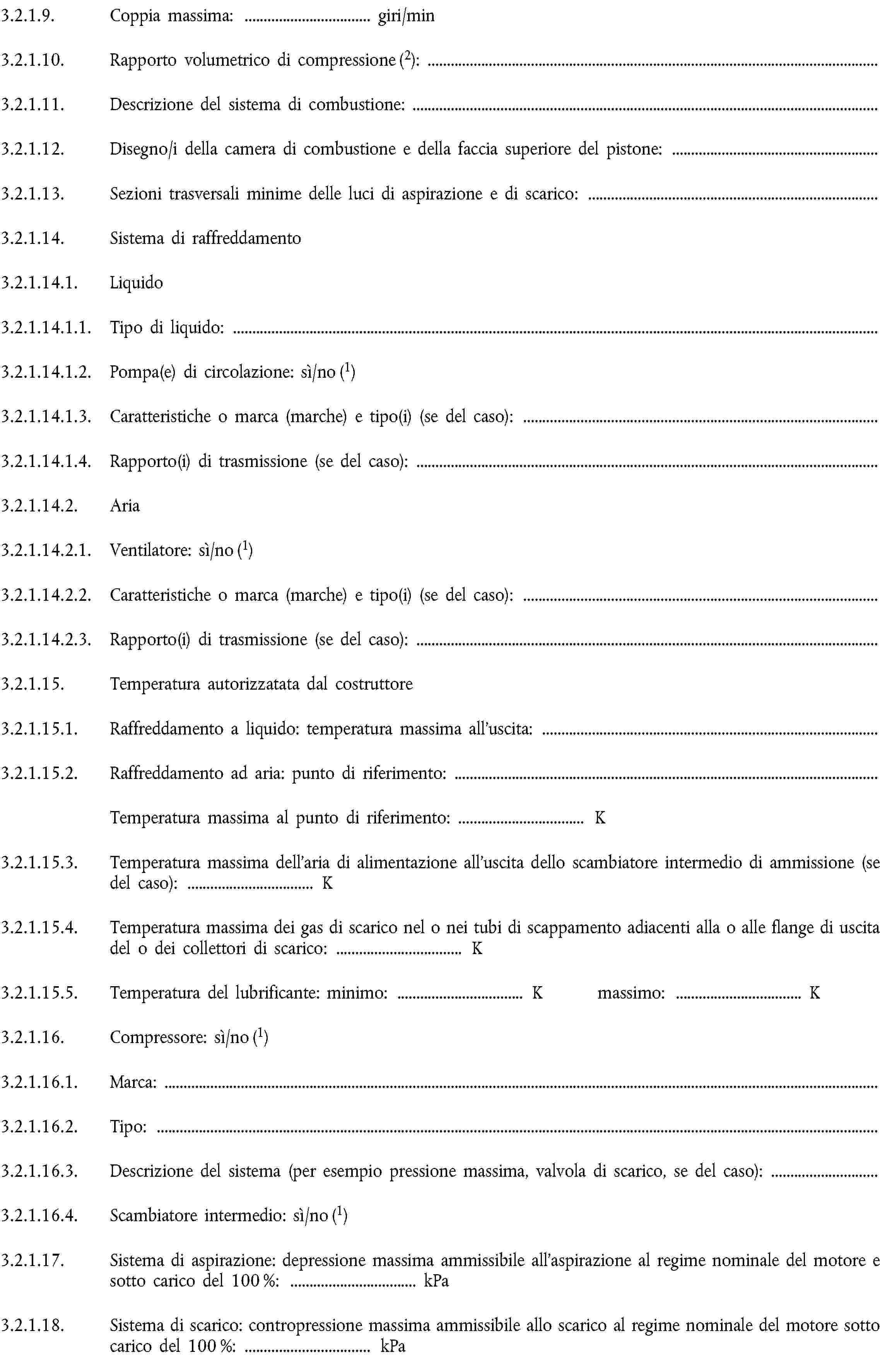 3.2.1.9. Coppia massima: … giri/min3.2.1.10. Rapporto volumetrico di compressione (2):3.2.1.11. Descrizione del sistema di combustione:3.2.1.12. Disegno/i della camera di combustione e della faccia superiore del pistone:3.2.1.13. Sezioni trasversali minime delle luci di aspirazione e di scarico:3.2.1.14. Sistema di raffreddamento3.2.1.14.1. Liquido3.2.1.14.1.1. Tipo di liquido:3.2.1.14.1.2. Pompa(e) di circolazione: sì/no (1)3.2.1.14.1.3. Caratteristiche o marca (marche) e tipo(i) (se del caso):3.2.1.14.1.4. Rapporto(i) di trasmissione (se del caso):3.2.1.14.2. Aria3.2.1.14.2.1. Ventilatore: sì/no (1)3.2.1.14.2.2. Caratteristiche o marca (marche) e tipo(i) (se del caso):3.2.1.14.2.3. Rapporto(i) di trasmissione (se del caso):3.2.1.15. Temperatura autorizzatata dal costruttore3.2.1.15.1. Raffreddamento a liquido: temperatura massima all'uscita:3.2.1.15.2. Raffreddamento ad aria: punto di riferimento:Temperatura massima al punto di riferimento: … K3.2.1.15.3. Temperatura massima dell’aria di alimentazione all'uscita dello scambiatore intermedio di ammissione (se del caso): … K3.2.1.15.4. Temperatura massima dei gas di scarico nel o nei tubi di scappamento adiacenti alla o alle flange di uscita del o dei collettori di scarico: … K3.2.1.15.5. Temperatura del lubrificante: minimo: … K massimo: … K3.2.1.16. Compressore: sì/no (1)3.2.1.16.1. Marca:3.2.1.16.2. Tipo:3.2.1.16.3. Descrizione del sistema (per esempio pressione massima, valvola di scarico, se del caso):3.2.1.16.4. Scambiatore intermedio: sì/no (1)3.2.1.17. Sistema di aspirazione: depressione massima ammissibile all'aspirazione al regime nominale del motore e sotto carico del 100 %: … kPa3.2.1.18. Sistema di scarico: contropressione massima ammissibile allo scarico al regime nominale del motore sotto carico del 100 %: … kPa3.2.2. Altri dispositivi antinquinamento (se previsti e non inseriti in altra rubrica)Descrizione e/o (1) schema(i):