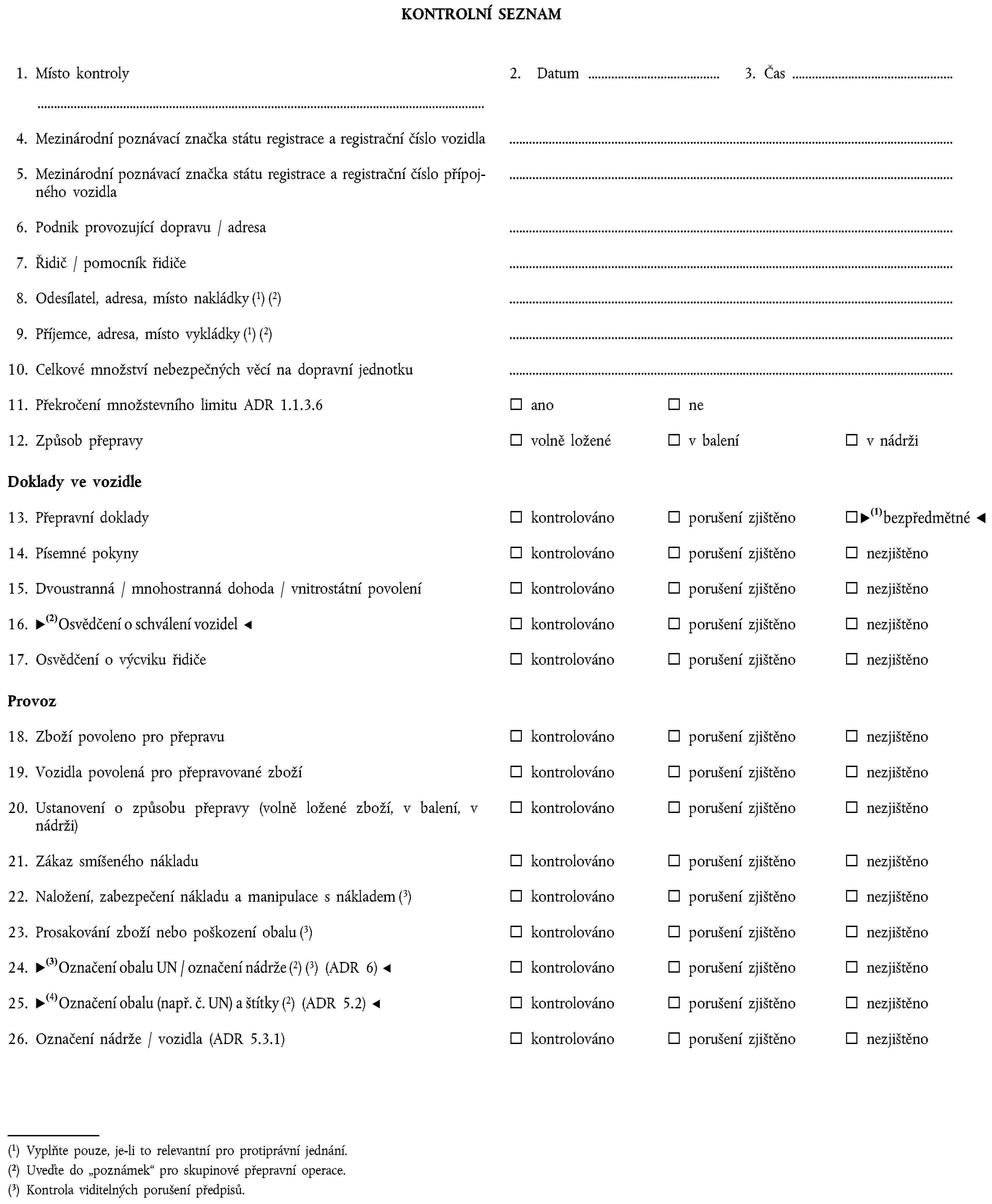 KONTROLNÍ SEZNAM1. Místo kontroly2. Datum3. Čas4. Mezinárodní poznávací značka státu registrace a registrační číslo vozidla5. Mezinárodní poznávací značka státu registrace a registrační číslo přípojného vozidla6. Podnik provozující dopravu / adresa7. Řidič / pomocník řidiče8. Odesílatel, adresa, místo nakládky (1) (2)9. Příjemce, adresa, místo vykládky (1) (2)10. Celkové množství nebezpečných věcí na dopravní jednotku11. Překročení množstevního limitu ADR 1.1.3.6anone12. Způsob přepravyvolně loženév balenív nádržiDoklady ve vozidle13. Přepravní dokladykontrolovánoporušení zjištěnonezjištěno14. Písemné pokynykontrolovánoporušení zjištěnonezjištěno15. Dvoustranná / mnohostranná dohoda / vnitrostátní povoleníkontrolovánoporušení zjištěnonezjištěno16. Osvědčení o schválení vozidelkontrolovánoporušení zjištěnonezjištěno17. Osvědčení o výcviku řidičekontrolovánoporušení zjištěnonezjištěnoProvoz18. Zboží povoleno pro přepravukontrolovánoporušení zjištěnonezjištěno19. Vozidla povolená pro přepravované zbožíkontrolovánoporušení zjištěnonezjištěno20. Ustanovení o způsobu přepravy (volně ložené zboží, v balení, v nádrži)kontrolovánoporušení zjištěnonezjištěno21. Zákaz smíšeného nákladukontrolovánoporušení zjištěnonezjištěno22. Naložení, zabezpečení nákladu a manipulace s nákladem (3)kontrolovánoporušení zjištěnonezjištěno23. Prosakování zboží nebo poškození obalu (3)kontrolovánoporušení zjištěnonezjištěno24. Označení obalu OSN / označení nádrže (2) (3) (ADR 6)kontrolovánoporušení zjištěnonezjištěno25. Označení obalu (např. OSN č.) a štítky (2) (ADR 5.2)kontrolovánoporušení zjištěnonezjištěno26. Označení nádrže / vozidla (ADR 5.3.1)kontrolovánoporušení zjištěnonezjištěno(1) Vyplňte pouze, je-li to relevantní pro protiprávní jednání.(2) Uveďte do poznámek pro skupinové přepravní operace.(3) Kontrola viditelných porušení předpisů.