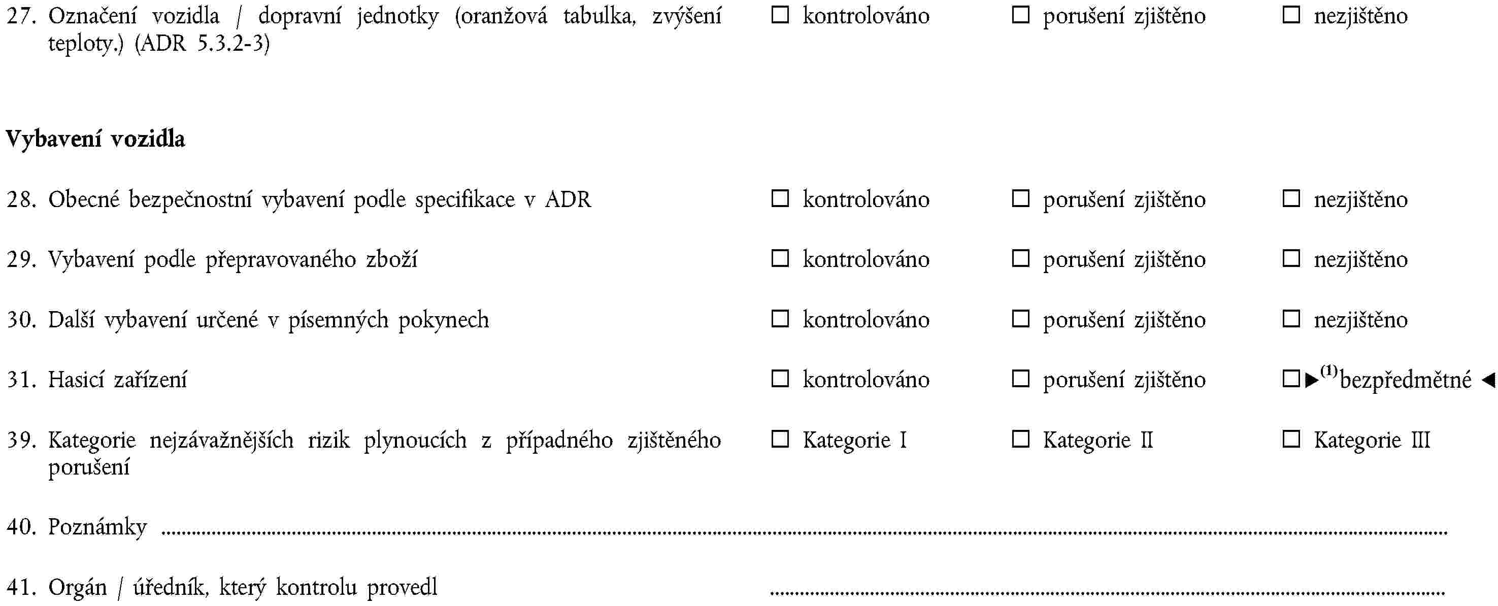 27. Označení vozidla / dopravní jednotky (oranžová tabulka, zvýšení teploty.) (ADR 5.3.2-3)kontrolovánoporušení zjištěnonezjištěnoVybavení vozidla28. Obecné bezpečnostní vybavení podle specifikace v ADRkontrolovánoporušení zjištěnonezjištěno29. Vybavení podle přepravovaného zbožíkontrolovánoporušení zjištěnonezjištěno30. Další vybavení určené v písemných pokynechkontrolovánoporušení zjištěnonezjištěno31. Hasicí zařízeníkontrolovánoporušení zjištěnonezjištěno39. Kategorie nejzávažnějších rizik plynoucích z případného zjištěného porušeníKategorie IKategorie IIKategorie III40. Poznámky41. Orgán / úředník, který kontrolu provedl