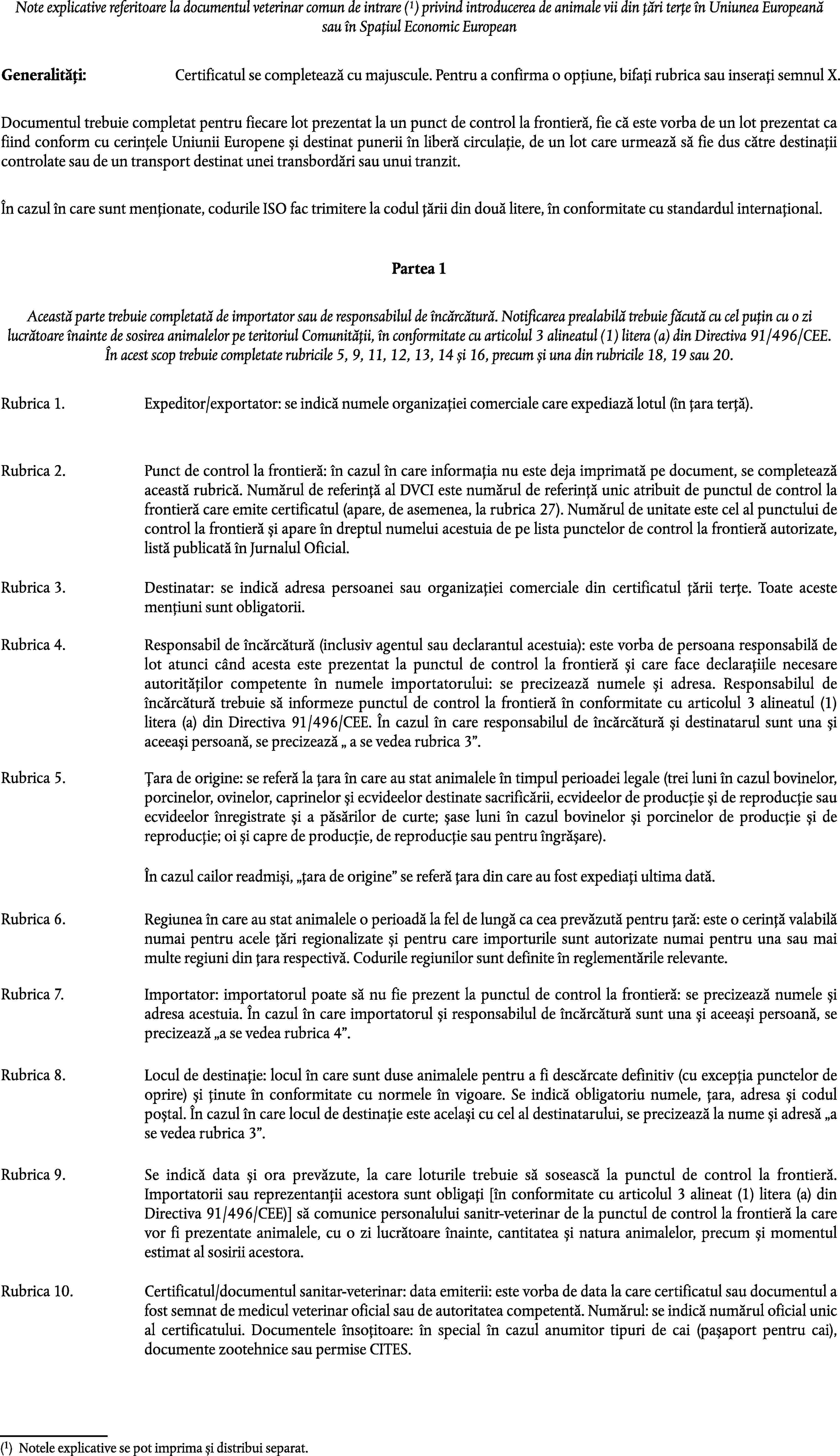 Note explicative referitoare la documentul veterinar comun de intrare (1) privind introducerea de animale vii din țări terțe în Uniunea Europeană sau în Spațiul Economic EuropeanGeneralități:Certificatul se completează cu majuscule. Pentru a confirma o opțiune, bifați rubrica sau inserați semnul X.Documentul trebuie completat pentru fiecare lot prezentat la un punct de control la frontieră, fie că este vorba de un lot prezentat ca fiind conform cu cerințele Uniunii Europene și destinat punerii în liberă circulație, de un lot care urmează să fie dus către destinații controlate sau de un transport destinat unei transbordări sau unui tranzit.În cazul în care sunt menționate, codurile ISO fac trimitere la codul țării din două litere, în conformitate cu standardul internațional.Partea 1Această parte trebuie completată de importator sau de responsabilul de încărcătură. Notificarea prealabilă trebuie făcută cu cel puțin cu o zi lucrătoare înainte de sosirea animalelor pe teritoriul Comunității, în conformitate cu articolul 3 alineatul (1) litera (a) din Directiva 91/496/CEE. În acest scop trebuie completate rubricile 5, 9, 11, 12, 13, 14 și 16, precum și una din rubricile 18, 19 sau 20.Rubrica 1.Expeditor/exportator: se indică numele organizației comerciale care expediază lotul (în țara terță).Rubrica 2.Punct de control la frontieră: în cazul în care informația nu este deja imprimată pe document, se completează această rubrică. Numărul de referință al DVCI este numărul de referință unic atribuit de punctul de control la frontieră care emite certificatul (apare, de asemenea, la rubrica 27). Numărul de unitate este cel al punctului de control la frontieră și apare în dreptul numelui acestuia de pe lista punctelor de control la frontieră autorizate, listă publicată în Jurnalul Oficial.Rubrica 3.Destinatar: se indică adresa persoanei sau organizației comerciale din certificatul țării terțe. Toate aceste mențiuni sunt obligatorii.Rubrica 4.Responsabil de încărcătură (inclusiv agentul sau declarantul acestuia): este vorba de persoana responsabilă de lot atunci când acesta este prezentat la punctul de control la frontieră și care face declarațiile necesare autorităților competente în numele importatorului: se precizează numele și adresa. Responsabilul de încărcătură trebuie să informeze punctul de control la frontieră în conformitate cu articolul 3 alineatul (1) litera (a) din Directiva 91/496/CEE. În cazul în care responsabilul de încărcătură și destinatarul sunt una și aceeași persoană, se precizează  a se vedea rubrica 3.Rubrica 5.Țara de origine: se referă la țara în care au stat animalele în timpul perioadei legale (trei luni în cazul bovinelor, porcinelor, ovinelor, caprinelor și ecvideelor destinate sacrificării, ecvideelor de producție și de reproducție sau ecvideelor înregistrate și a păsărilor de curte; șase luni în cazul bovinelor și porcinelor de producție și de reproducție; oi și capre de producție, de reproducție sau pentru îngrășare).În cazul cailor readmiși, țara de origine se referă țara din care au fost expediați ultima dată.Rubrica 6.Regiunea în care au stat animalele o perioadă la fel de lungă ca cea prevăzută pentru țară: este o cerință valabilă numai pentru acele țări regionalizate și pentru care importurile sunt autorizate numai pentru una sau mai multe regiuni din țara respectivă. Codurile regiunilor sunt definite în reglementările relevante.Rubrica 7.Importator: importatorul poate să nu fie prezent la punctul de control la frontieră: se precizează numele și adresa acestuia. În cazul în care importatorul și responsabilul de încărcătură sunt una și aceeași persoană, se precizează a se vedea rubrica 4.Rubrica 8.Locul de destinație: locul în care sunt duse animalele pentru a fi descărcate definitiv (cu excepția punctelor de oprire) și ținute în conformitate cu normele în vigoare. Se indică obligatoriu numele, țara, adresa și codul poștal. În cazul în care locul de destinație este același cu cel al destinatarului, se precizează la nume și adresă a se vedea rubrica 3.Rubrica 9.Se indică data și ora prevăzute, la care loturile trebuie să sosească la punctul de control la frontieră. Importatorii sau reprezentanții acestora sunt obligați [în conformitate cu articolul 3 alineat (1) litera (a) din Directiva 91/496/CEE)] să comunice personalului sanitr-veterinar de la punctul de control la frontieră la care vor fi prezentate animalele, cu o zi lucrătoare înainte, cantitatea și natura animalelor, precum și momentul estimat al sosirii acestora.Rubrica 10.Certificatul/documentul sanitar-veterinar: data emiterii: este vorba de data la care certificatul sau documentul a fost semnat de medicul veterinar oficial sau de autoritatea competentă. Numărul: se indică numărul oficial unic al certificatului. Documentele însoțitoare: în special în cazul anumitor tipuri de cai (pașaport pentru cai), documente zootehnice sau permise CITES.(1)Notele explicative se pot imprima și distribui separat.