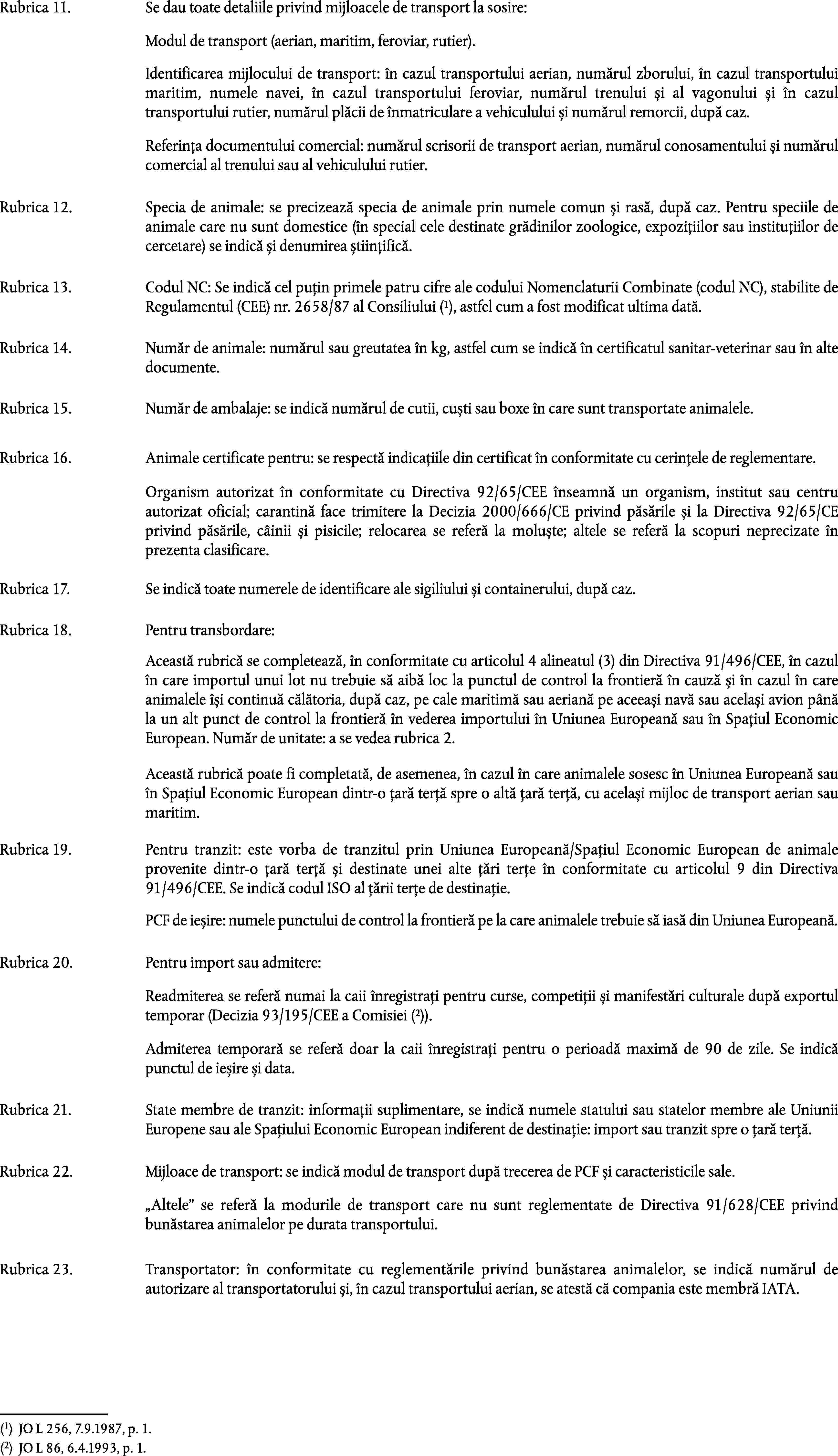 Rubrica 11.Se dau toate detaliile privind mijloacele de transport la sosire:Modul de transport (aerian, maritim, feroviar, rutier).Identificarea mijlocului de transport: în cazul transportului aerian, numărul zborului, în cazul transportului maritim, numele navei, în cazul transportului feroviar, numărul trenului și al vagonului și în cazul transportului rutier, numărul plăcii de înmatriculare a vehiculului și numărul remorcii, după caz.Referința documentului comercial: numărul scrisorii de transport aerian, numărul conosamentului și numărul comercial al trenului sau al vehiculului rutier.Rubrica 12.Specia de animale: se precizează specia de animale prin numele comun și rasă, după caz. Pentru speciile de animale care nu sunt domestice (în special cele destinate grădinilor zoologice, expozițiilor sau instituțiilor de cercetare) se indică și denumirea științifică.Rubrica 13.Codul NC: Se indică cel puțin primele patru cifre ale codului Nomenclaturii Combinate (codul NC), stabilite de Regulamentul (CEE) nr. 2658/87 al Consiliului (1), astfel cum a fost modificat ultima dată.Rubrica 14.Număr de animale: numărul sau greutatea în kg, astfel cum se indică în certificatul sanitar-veterinar sau în alte documente.Rubrica 15.Număr de ambalaje: se indică numărul de cutii, cuști sau boxe în care sunt transportate animalele.Rubrica 16.Animale certificate pentru: se respectă indicațiile din certificat în conformitate cu cerințele de reglementare.Organism autorizat în conformitate cu Directiva 92/65/CEE înseamnă un organism, institut sau centru autorizat oficial; carantină face trimitere la Decizia 2000/666/CE privind păsările și la Directiva 92/65/CE privind păsările, câinii și pisicile; relocarea se referă la moluște; altele se referă la scopuri neprecizate în prezenta clasificare.Rubrica 17.Se indică toate numerele de identificare ale sigiliului și containerului, după caz.Rubrica 18.Pentru transbordare:Această rubrică se completează, în conformitate cu articolul 4 alineatul (3) din Directiva 91/496/CEE, în cazul în care importul unui lot nu trebuie să aibă loc la punctul de control la frontieră în cauză și în cazul în care animalele își continuă călătoria, după caz, pe cale maritimă sau aeriană pe aceeași navă sau același avion până la un alt punct de control la frontieră în vederea importului în Uniunea Europeană sau în Spațiul Economic European. Număr de unitate: a se vedea rubrica 2.Această rubrică poate fi completată, de asemenea, în cazul în care animalele sosesc în Uniunea Europeană sau în Spațiul Economic European dintr-o țară terță spre o altă țară terță, cu același mijloc de transport aerian sau maritim.Rubrica 19.Pentru tranzit: este vorba de tranzitul prin Uniunea Europeană/Spațiul Economic European de animale provenite dintr-o țară terță și destinate unei alte țări terțe în conformitate cu articolul 9 din Directiva 91/496/CEE. Se indică codul ISO al țării terțe de destinație.PCF de ieșire: numele punctului de control la frontieră pe la care animalele trebuie să iasă din Uniunea Europeană.Rubrica 20.Pentru import sau admitere:Readmiterea se referă numai la caii înregistrați pentru curse, competiții și manifestări culturale după exportul temporar (Decizia 93/195/CEE a Comisiei (2)).Admiterea temporară se referă doar la caii înregistrați pentru o perioadă maximă de 90 de zile. Se indică punctul de ieșire și data.Rubrica 21.State membre de tranzit: informații suplimentare, se indică numele statului sau statelor membre ale Uniunii Europene sau ale Spațiului Economic European indiferent de destinație: import sau tranzit spre o țară terță.Rubrica 22.Mijloace de transport: se indică modul de transport după trecerea de PCF și caracteristicile sale.Altele se referă la modurile de transport care nu sunt reglementate de Directiva 91/628/CEE privind bunăstarea animalelor pe durata transportului.Rubrica 23.Transportator: în conformitate cu reglementările privind bunăstarea animalelor, se indică numărul de autorizare al transportatorului și, în cazul transportului aerian, se atestă că compania este membră IATA.(1)JO L 256, 7.9.1987, p. 1.(2)JO L 86, 6.4.1993, p. 1.