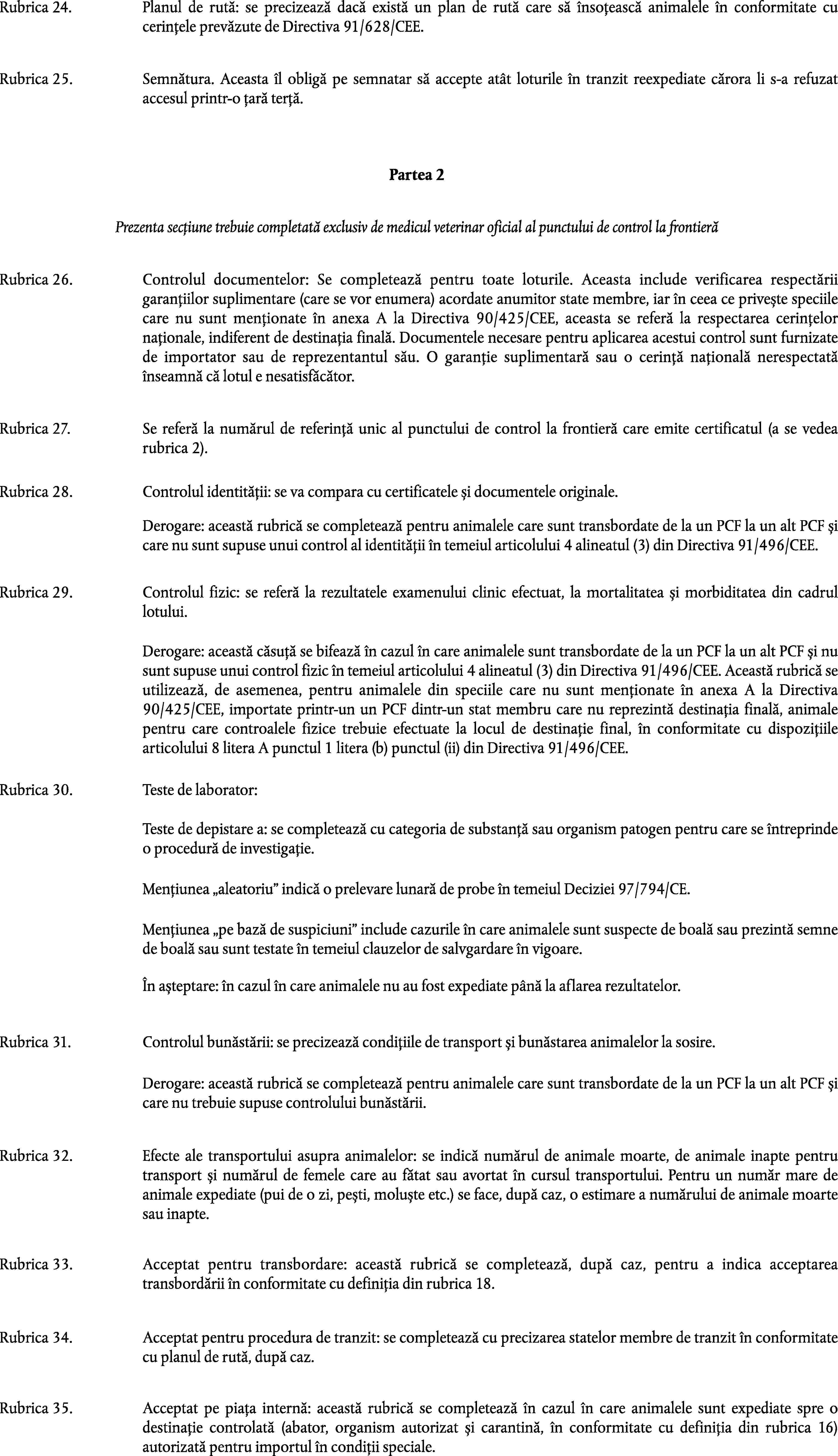 Rubrica 24.Planul de rută: se precizează dacă există un plan de rută care să însoțească animalele în conformitate cu cerințele prevăzute de Directiva 91/628/CEE.Rubrica 25.Semnătura. Aceasta îl obligă pe semnatar să accepte atât loturile în tranzit reexpediate cărora li s-a refuzat accesul printr-o țară terță.Partea 2Prezenta secțiune trebuie completată exclusiv de medicul veterinar oficial al punctului de control la frontierăRubrica 26.Controlul documentelor: Se completează pentru toate loturile. Aceasta include verificarea respectării garanțiilor suplimentare (care se vor enumera) acordate anumitor state membre, iar în ceea ce privește speciile care nu sunt menționate în anexa A la Directiva 90/425/CEE, aceasta se referă la respectarea cerințelor naționale, indiferent de destinația finală. Documentele necesare pentru aplicarea acestui control sunt furnizate de importator sau de reprezentantul său. O garanție suplimentară sau o cerință națională nerespectată înseamnă că lotul e nesatisfăcător.Rubrica 27.Se referă la numărul de referință unic al punctului de control la frontieră care emite certificatul (a se vedea rubrica 2).Rubrica 28.Controlul identității: se va compara cu certificatele și documentele originale.Derogare: această rubrică se completează pentru animalele care sunt transbordate de la un PCF la un alt PCF și care nu sunt supuse unui control al identității în temeiul articolului 4 alineatul (3) din Directiva 91/496/CEE.Rubrica 29.Controlul fizic: se referă la rezultatele examenului clinic efectuat, la mortalitatea și morbiditatea din cadrul lotului.Derogare: această căsuță se bifează în cazul în care animalele sunt transbordate de la un PCF la un alt PCF și nu sunt supuse unui control fizic în temeiul articolului 4 alineatul (3) din Directiva 91/496/CEE. Această rubrică se utilizează, de asemenea, pentru animalele din speciile care nu sunt menționate în anexa A la Directiva 90/425/CEE, importate printr-un un PCF dintr-un stat membru care nu reprezintă destinația finală, animale pentru care controalele fizice trebuie efectuate la locul de destinație final, în conformitate cu dispozițiile articolului 8 litera A punctul 1 litera (b) punctul (ii) din Directiva 91/496/CEE.Rubrica 30.Teste de laborator:Teste de depistare a: se completează cu categoria de substanță sau organism patogen pentru care se întreprinde o procedură de investigație.Mențiunea aleatoriu indică o prelevare lunară de probe în temeiul Deciziei 97/794/CE.Mențiunea pe bază de suspiciuni include cazurile în care animalele sunt suspecte de boală sau prezintă semne de boală sau sunt testate în temeiul clauzelor de salvgardare în vigoare.În așteptare: în cazul în care animalele nu au fost expediate până la aflarea rezultatelor.Rubrica 31.Controlul bunăstării: se precizează condițiile de transport și bunăstarea animalelor la sosire.Derogare: această rubrică se completează pentru animalele care sunt transbordate de la un PCF la un alt PCF și care nu trebuie supuse controlului bunăstării.Rubrica 32.Efecte ale transportului asupra animalelor: se indică numărul de animale moarte, de animale inapte pentru transport și numărul de femele care au fătat sau avortat în cursul transportului. Pentru un număr mare de animale expediate (pui de o zi, pești, moluște etc.) se face, după caz, o estimare a numărului de animale moarte sau inapte.Rubrica 33.Acceptat pentru transbordare: această rubrică se completează, după caz, pentru a indica acceptarea transbordării în conformitate cu definiția din rubrica 18.Rubrica 34.Acceptat pentru procedura de tranzit: se completează cu precizarea statelor membre de tranzit în conformitate cu planul de rută, după caz.Rubrica 35.Acceptat pe piața internă: această rubrică se completează în cazul în care animalele sunt expediate spre o destinație controlată (abator, organism autorizat și carantină, în conformitate cu definiția din rubrica 16) autorizată pentru importul în condiții speciale.