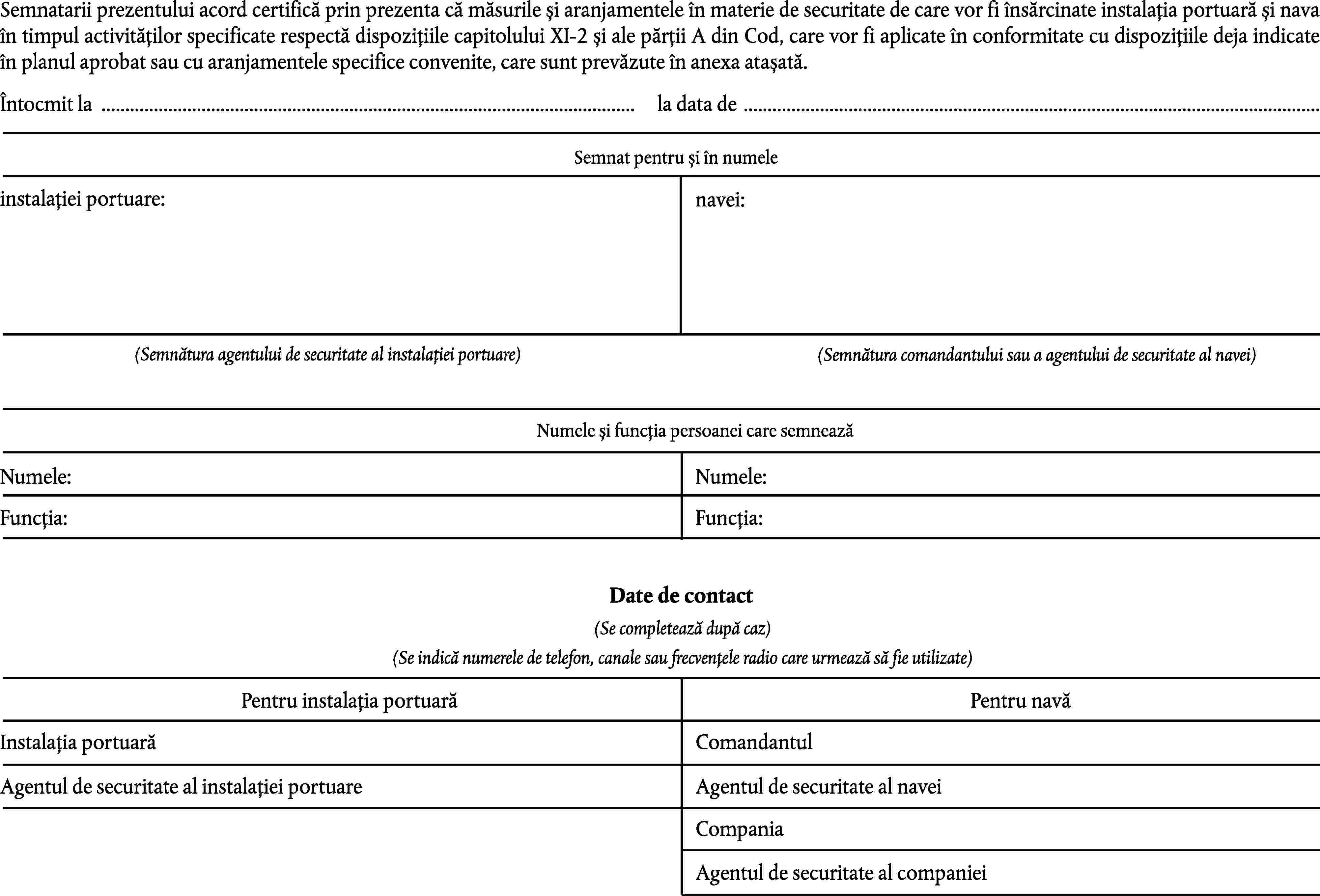 Semnatarii prezentului acord certifică prin prezenta că măsurile și aranjamentele în materie de securitate de care vor fi însărcinate instalația portuară și nava în timpul activităților specificate respectă dispozițiile capitolului XI-2 și ale părții A din Cod, care vor fi aplicate în conformitate cu dispozițiile deja indicate în planul aprobat sau cu aranjamentele specifice convenite, care sunt prevăzute în anexa atașată.Întocmit la …la data de …Semnat pentru și în numeleinstalației portuare:navei:(Semnătura agentului de securitate al instalației portuare)(Semnătura comandantului sau a agentului de securitate al navei)Numele și funcția persoanei care semneazăNumele:Numele:Funcția:Funcția:Date de contact(Se completează după caz)(Se indică numerele de telefon, canale sau frecvențele radio care urmează să fie utilizate)Pentru instalația portuarăPentru navăInstalația portuarăComandantulAgentul de securitate al instalației portuareAgentul de securitate al naveiCompaniaAgentul de securitate al companiei