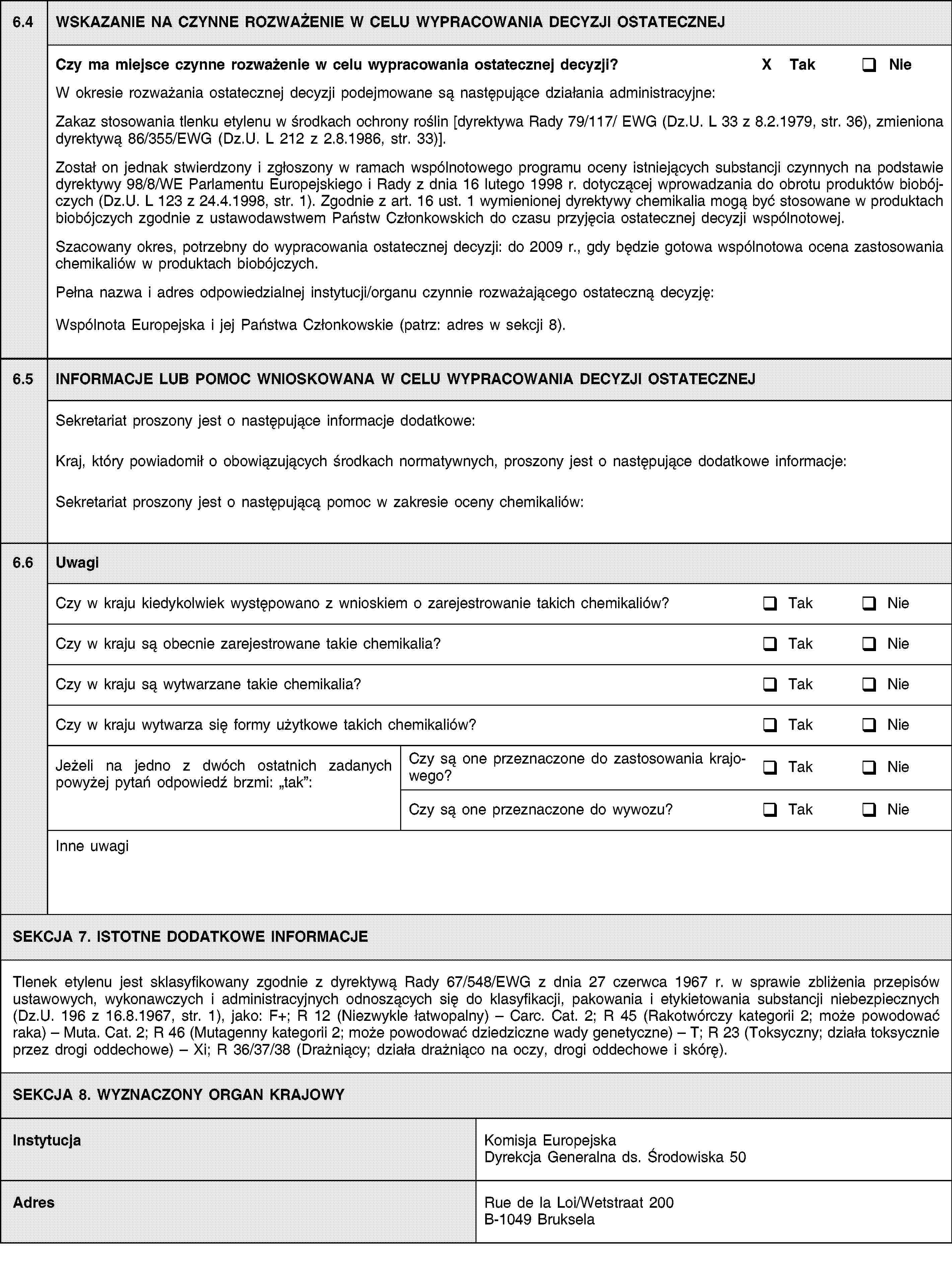 6.4WSKAZANIE NA CZYNNE ROZWAŻENIE W CELU WYPRACOWANIA DECYZJI OSTATECZNEJCzy ma miejsce czynne rozważenie w celu wypracowania ostatecznej decyzji?X TakNieW okresie rozważania ostatecznej decyzji podejmowane są następujące działania administracyjne::Zakaz stosowania tlenku etylenu w środkach ochrony roślin [dyrektywa Rady 79/117/ EWG (Dz.U. L 33 z 8.2.1979, str. 36), zmieniona dyrektywą 86/355/EWG (Dz.U. L 212 z 2.8.1986, str. 33)].Został on jednak stwierdzony i zgłoszony w ramach wspólnotowego programu oceny istniejących substancji czynnych na podstawie dyrektywy 98/8/WE Parlamentu Europejskiego i Rady z dnia 16 lutego 1998 r. dotyczącej wprowadzania do obrotu produktów biobójczych (Dz.U. L 123 z 24.4.1998, str. 1). Zgodnie z art. 16 ust. 1 wymienionej dyrektywy chemikalia mogą być stosowane w produktach biobójczych zgodnie z ustawodawstwem Państw Członkowskich do czasu przyjęcia ostatecznej decyzji wspólnotowej.Szacowany okres, potrzebny do wypracowania ostatecznej decyzji: do 2009 r., gdy będzie gotowa wspólnotowa ocena zastosowania chemikaliów w produktach biobójczych.Pełna nazwa i adres odpowiedzialnej instytucji/organu czynnie rozważającego ostateczną decyzję:Wspólnota Europejska i jej Państwa Członkowskie (patrz: adres w sekcji 8).6.5INFORMACJE LUB POMOC WNIOSKOWANA W CELU WYPRACOWANIA DECYZJI OSTATECZNEJSekretariat proszony jest o następujące informacje dodatkowe:Kraj, który powiadomił o obowiązujących środkach normatywnych, proszony jest o następujące dodatkowe informacje:Sekretariat proszony jest o następującą pomoc w zakresie oceny chemikaliów:6.6UwagiCzy w kraju kiedykolwiek występowano z wnioskiem o zarejestrowanie takich chemikaliów?TakNieCzy w kraju są obecnie zarejestrowane takie chemikalia?TakNieCzy w kraju są wytwarzane takie chemikalia?TakNieCzy w kraju wytwarza się formy użytkowe takich chemikaliów?TakNieJeżeli na jedno z dwóch ostatnich zadanych powyżej pytań odpowiedź brzmi: tak:Czy są one przeznaczone do zastosowania krajowego?TakNieCzy są one przeznaczone do wywozu?TakNieInne uwagiSEKCJA 7. ISTOTNE DODATKOWE INFORMACJETlenek etylenu jest sklasyfikowany zgodnie z dyrektywą Rady 67/548/EWG z dnia 27 czerwca 1967 r. w sprawie zbliżenia przepisów ustawowych, wykonawczych i administracyjnych odnoszących się do klasyfikacji, pakowania i etykietowania substancji niebezpiecznych (Dz.U. 196 z 16.8.1967, str. 1), jako: F+; R 12 (Niezwykle łatwopalny) – Carc. Cat. 2; R 45 (Rakotwórczy kategorii 2; może powodować raka) – Muta. Cat. 2; R 46 (Mutagenny kategorii 2; może powodować dziedziczne wady genetyczne) – T; R 23 (Toksyczny; działa toksycznie przez drogi oddechowe) – Xi; R 36/37/38 (Drażniący; działa drażniąco na oczy, drogi oddechowe i skórę).SEKCJA 8. WYZNACZONY ORGAN KRAJOWYInstytucjaKomisja Europejska Dyrekcja Generalna ds. Środowiska 50AdresRue de la Loi/Wetstraat 200B-1049 Bruksela