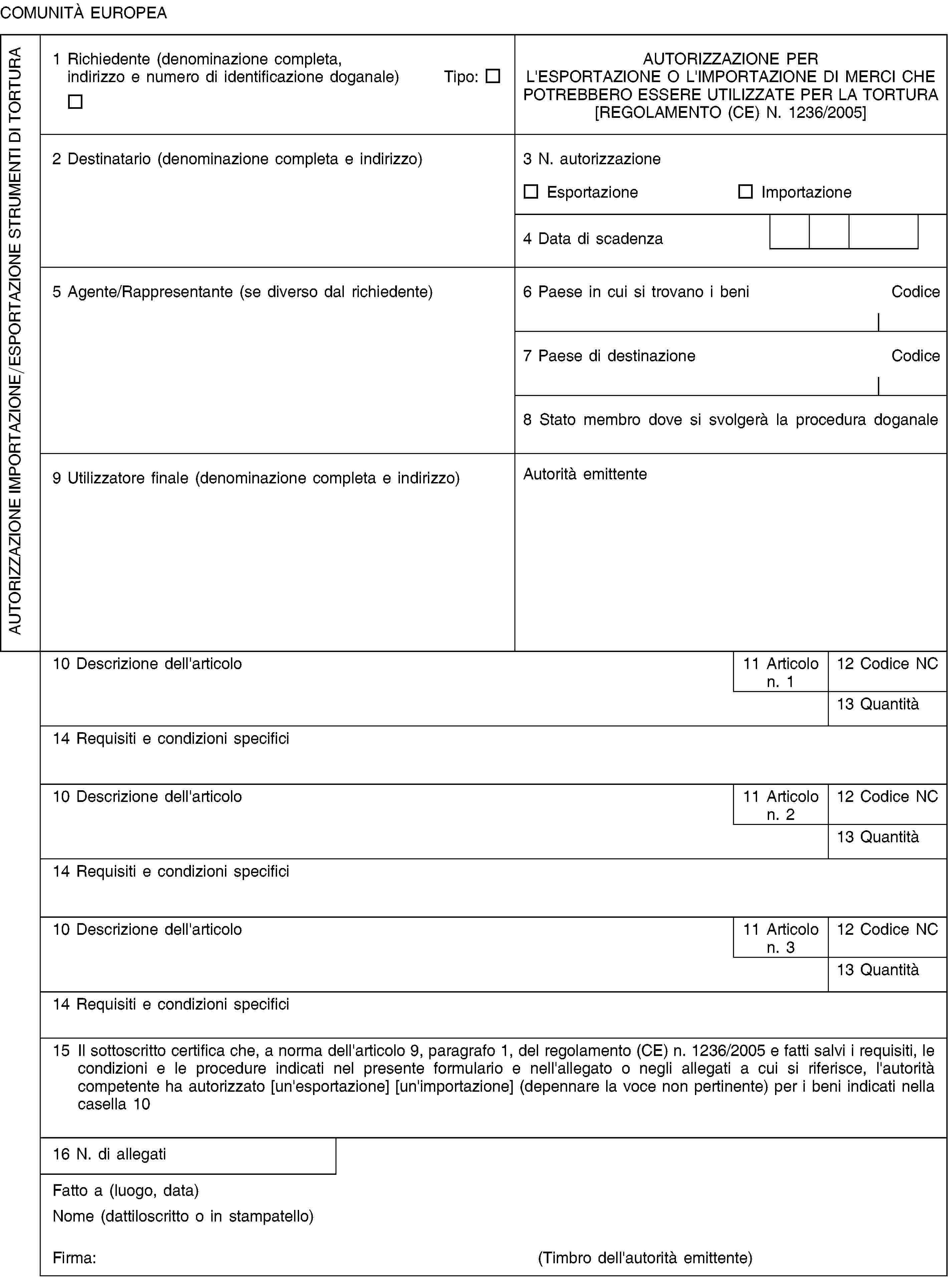 COMUNITÀ EUROPEAAUTORIZZAZIONE IMPORTAZIONE/ESPORTAZIONE STRUMENTI DI TORTURA1 Richiedente (denominazione completa,indirizzo e numero di identificazione doganale) Tipo:AUTORIZZAZIONE PERL'ESPORTAZIONE O L'IMPORTAZIONE DI MERCI CHEPOTREBBERO ESSERE UTILIZZATE PER LA TORTURA[REGOLAMENTO (CE) N. 1236/2005]2 Destinatario (denominazione completa e indirizzo)3 N. autorizzazioneEsportazioneImportazione4 Data di scadenza5 Agente/Rappresentante (se diverso dal richiedente)6 Paese in cui si trovano i beniCodice7 Paese di destinazioneCodice8 Stato membro dove si svolgerà la procedura doganale9 Utilizzatore finale (denominazione completa e indirizzo)Autorità emittente10 Descrizione dell'articolo11 Articolo n. 112 Codice NC13 Quantità14 Requisiti e condizioni specifici10 Descrizione dell'articolo11 Articolo n. 212 Codice NC13 Quantità14 Requisiti e condizioni specifici10 Descrizione dell'articolo11 Articolo n. 312 Codice NC13 Quantità14 Requisiti e condizioni specifici15 Il sottoscritto certifica che, a norma dell'articolo 9, paragrafo 1, del regolamento (CE) n. 1236/2005 e fatti salvi i requisiti, le condizioni e le procedure indicati nel presente formulario e nell'allegato o negli allegati a cui si riferisce, l'autorità competente ha autorizzato [un'esportazione] [un'importazione] (depennare la voce non pertinente) per i beni indicati nella casella 1016 N. di allegatiFatto a (luogo, data)Nome (dattiloscritto o in stampatello)Firma:(Timbro dell'autorità emittente)