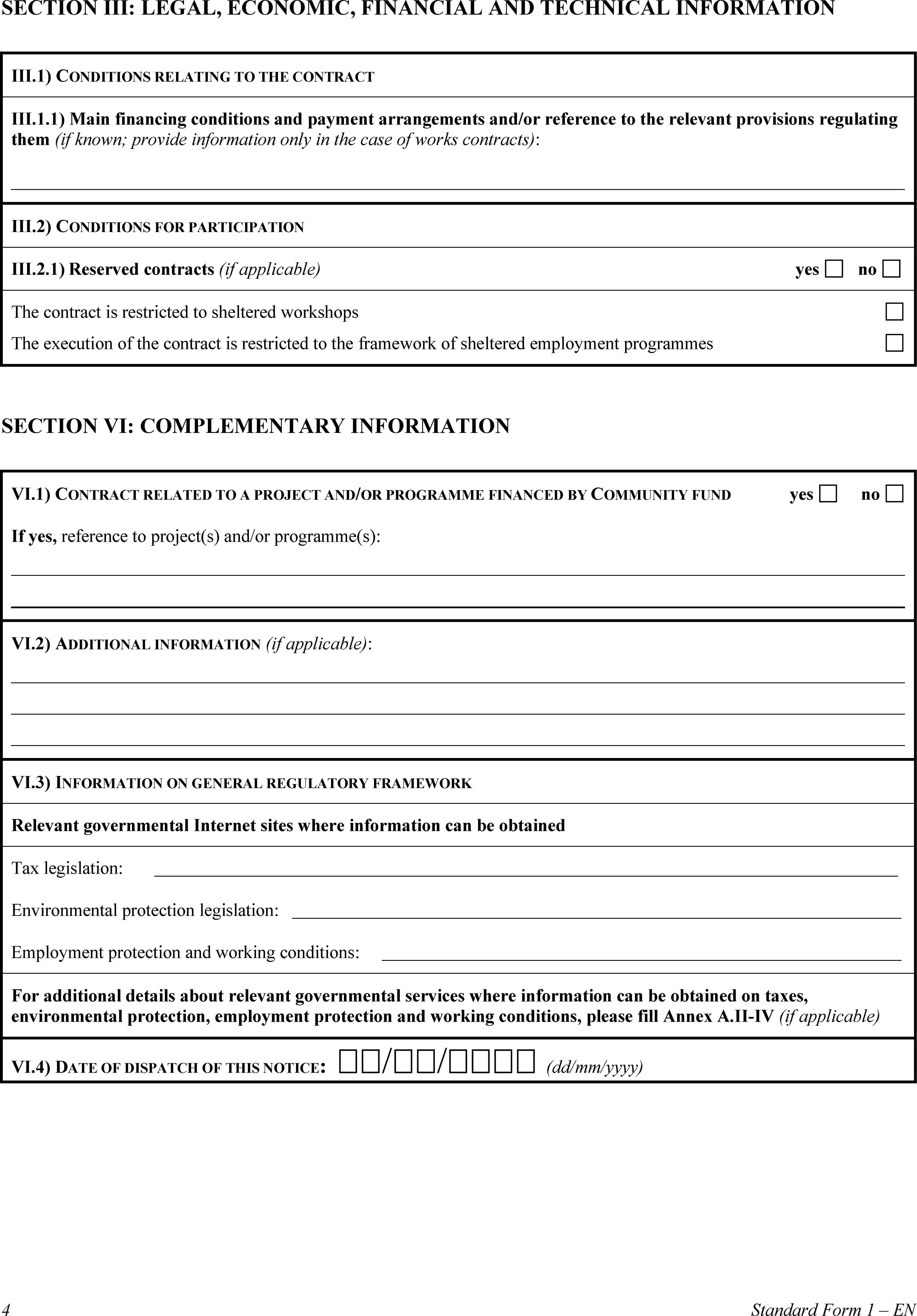 SECTION III: LEGAL, ECONOMIC, FINANCIAL AND TECHNICAL INFORMATIONIII.1) CONDITIONS RELATING TO THE CONTRACTIII.1.1) Main financing conditions and payment arrangements and/or reference to the relevant provisions regulating them (if known; provide information only in the case of works contracts):III.2) CONDITIONS FOR PARTICIPATIONIII.2.1) Reserved contracts (if applicable)yesnoThe contract is restricted to sheltered workshopsThe execution of the contract is restricted to the framework of sheltered employment programmesSECTION VI: COMPLEMENTARY INFORMATIONVI.1) CONTRACT RELATED TO A PROJECT AND/OR PROGRAMME FINANCED BY COMMUNITY FUNDyesnoIf yes, reference to project(s) and/or programme(s):VI.2) ADDITIONAL INFORMATION (if applicable):VI.3) INFORMATION ON GENERAL REGULATORY FRAMEWORKRelevant governmental Internet sites where information can be obtainedTax legislation:Environmental protection legislation:Employment protection and working conditions:For additional details about relevant governmental services where information can be obtained on taxes, environmental protection, employment protection and working conditions, please fill Annex A.II-IV (if applicable)VI.4) DATE OF DISPATCH OF THIS NOTICE: // (dd/mm/yyyy)4Standard Form 1 – EN