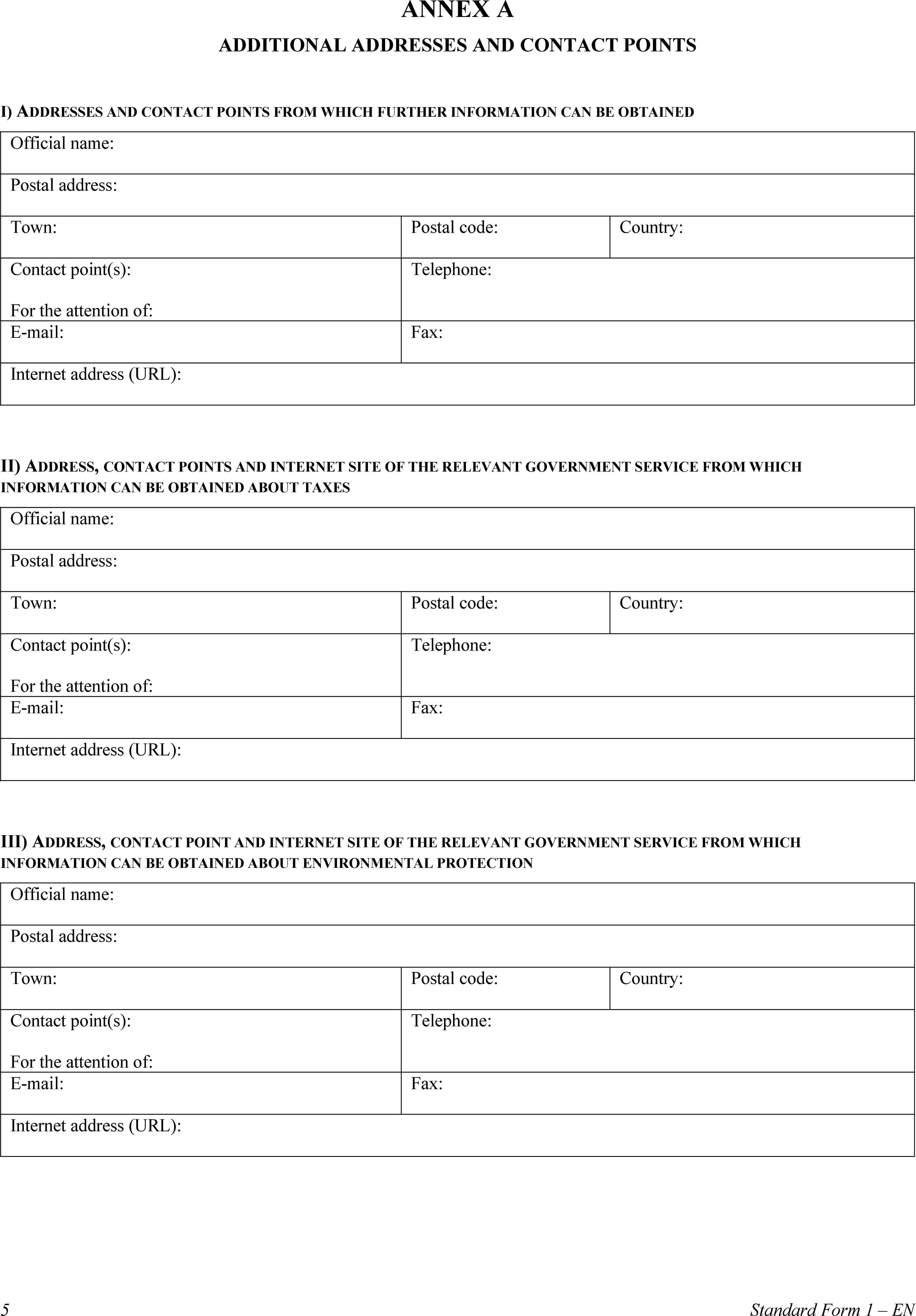 ANNEX AADDITIONAL ADDRESSES AND CONTACT POINTSI) ADDRESSES AND CONTACT POINTS FROM WHICH FURTHER INFORMATION CAN BE OBTAINEDOfficial name:Postal address:Town:Postal code:Country:Contact point(s):For the attention of:Telephone:E-mail:Fax:Internet address (URL):II) ADDRESS, CONTACT POINTS AND INTERNET SITE OF THE RELEVANT GOVERNMENT SERVICE FROM WHICH INFORMATION CAN BE OBTAINED ABOUT TAXESOfficial name:Postal address:Town:Postal code:Country:Contact point(s):For the attention of:Telephone:E-mail:Fax:Internet address (URL):III) ADDRESS, CONTACT POINT AND INTERNET SITE OF THE RELEVANT GOVERNMENT SERVICE FROM WHICH INFORMATION CAN BE OBTAINED ABOUT ENVIRONMENTAL PROTECTIONOfficial name:Postal address:Town:Postal code:Country:Contact point(s):For the attention of:Telephone:E-mail:Fax:Internet address (URL):5Standard Form 1 – EN