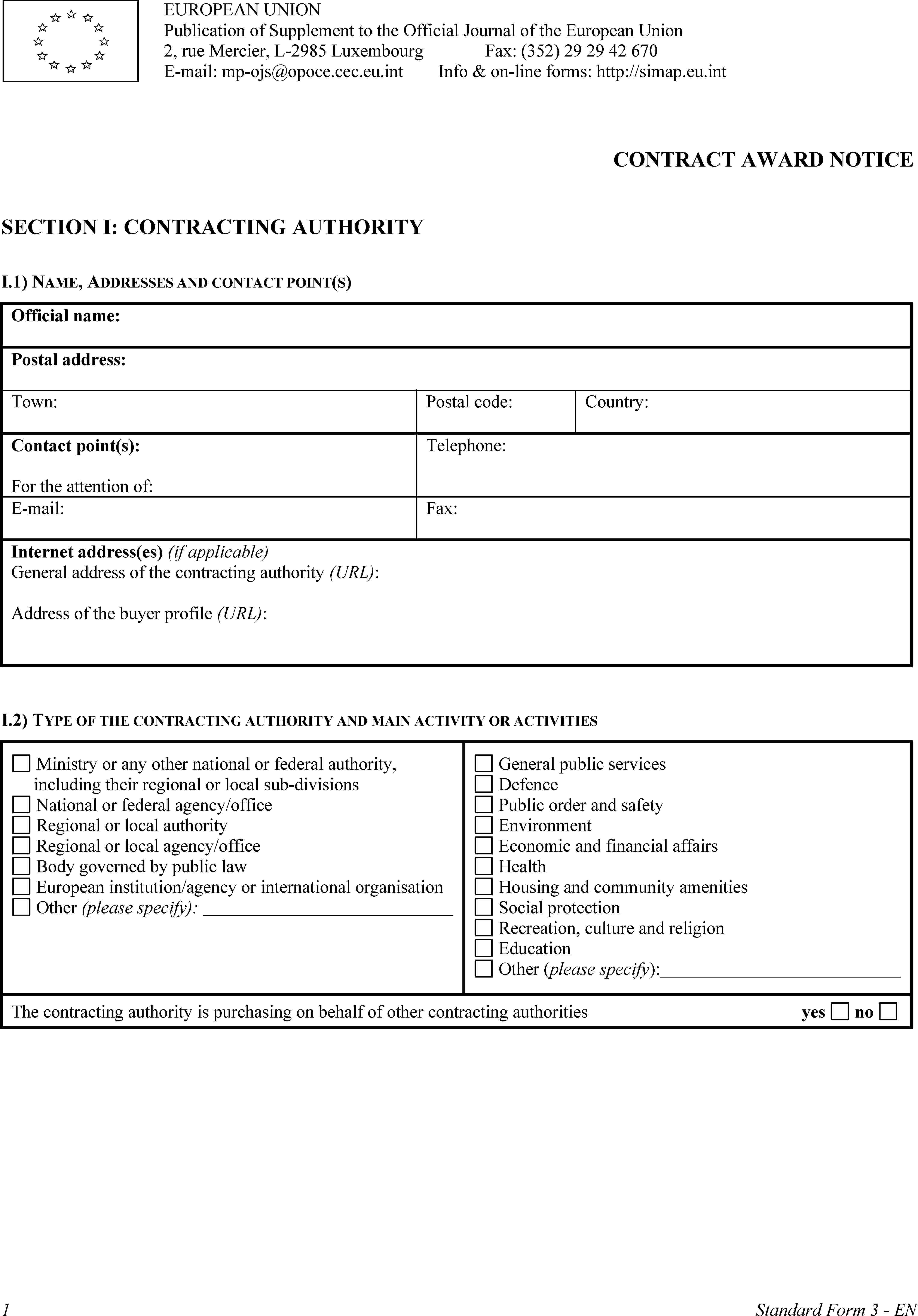 EUROPEAN UNIONPublication of Supplement to the Official Journal of the European Union2, rue Mercier, L-2985 LuxembourgE-mail: mp-ojs@opoce.cec.eu.intFax: (352) 29 29 42 670Info & on-line forms: http://simap.eu.intCONTRACT AWARD NOTICESECTION I: CONTRACTING AUTHORITYI.1) NAME, ADDRESSES AND CONTACT POINT(S)Official name:Postal address:Town:Postal code:Country:Contact point(s):For the attention of:Telephone:E-mail:Fax:Internet address(es) (if applicable)General address of the contracting authority (URL):Address of the buyer profile (URL):I.2) TYPE OF THE CONTRACTING AUTHORITY AND MAIN ACTIVITY OR ACTIVITIESMinistry or any other national or federal authority, including their regional or local sub-divisionsNational or federal agency/officeRegional or local authorityRegional or local agency/officeBody governed by public lawEuropean institution/agency or international organisationOther (please specify):General public servicesDefencePublic order and safetyEnvironmentEconomic and financial affairsHealthHousing and community amenitiesSocial protectionRecreation, culture and religionEducationOther (please specify):The contracting authority is purchasing on behalf of other contracting authoritiesyesno1Standard Form 3 - EN