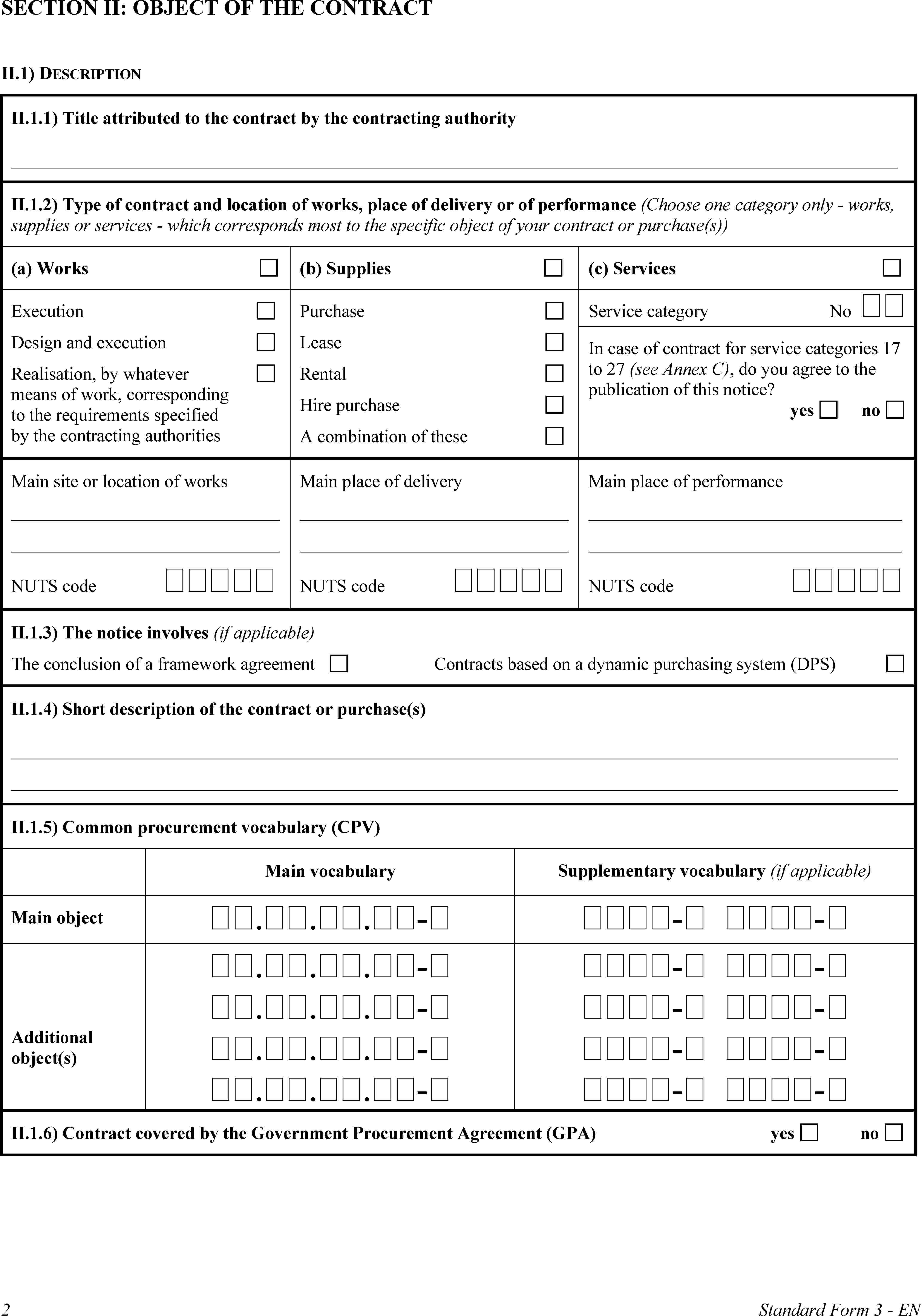 SECTION II: OBJECT OF THE CONTRACTII.1) DESCRIPTIONII.1.1) Title attributed to the contract by the contracting authorityII.1.2) Type of contract and location of works, place of delivery or of performance (Choose one category only - works, supplies or services - which corresponds most to the specific object of your contract or purchase(s))(a) Works(b) Supplies(c) ServicesExecutionDesign and executionRealisation, by whatever means of work, corresponding to the requirements specified by the contracting authoritiesPurchaseLeaseRentalHire purchaseA combination of theseService categoryNo In case of contract for service categories 17 to 27 (see Annex C), do you agree to the publication of this notice?yesnoMain site or location of worksNUTS code Main place of deliveryNUTS code Main place of performanceNUTS code II.1.3) The notice involves (if applicable)The conclusion of a framework agreement Contracts based on a dynamic purchasing system (DPS)II.1.4) Short description of the contract or purchase(s)II.1.5) Common procurement vocabulary (CPV)Main vocabularySupplementary vocabulary (if applicable)Main object...-- -Additional object(s)...-...-...-...-- -- -- -- -II.1.6) Contract covered by the Government Procurement Agreement (GPA)yesno2Standard Form 3 - EN